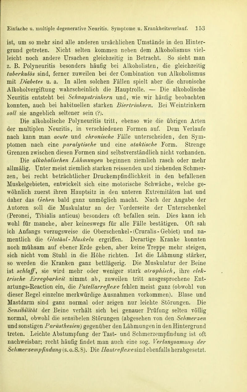 ist, um so mehr sind alle anderen ursächlichen Umstände in den Hinter- grund getreten. Nicht selten kommen neben dem Alkoholismus viel- leicht noch andere Ursachen gleichzeitig in Betracht. So sieht man z. B. Polyneuritis besonders häufig bei Alkoholisten, die gleichzeitig tuberkulös sind, ferner zuweilen bei der Combination von Alkoholismus mit Diabetes u. a. In allen solchen Fällen spielt aber die chronische Alkoholvergiftung wahrscheinlich die Hauptrolle. — Die alkoholische Neuritis entsteht bei Schnapstrinkern und, wie wir häufig beobachten konnten, auch bei habituellen starken Biertrinkern. Bei Weintrinkern soll sie angeblich seltener sein (?). Die alkoholische Polyneuritis tritt, ebenso wie die übrigen Arten der multiplen Neuritis, in verschiedenen Formen auf. Dem Verlaufe nach kann man acute und chronische Fälle unterscheiden, den Sym- ptomen nach eine paralytische und eine ataktische Form. Strenge Grenzen zwischen diesen Formen sind selbstverständlich nicht vorhanden. Die alkoholischen Lähmungen beginnen ziemlich rasch oder mehr allmälig. Unter meist ziemlich starken reissenden und ziehenden Schmer- zen, bei recht beträchtlicher Druckempfindlichkeit in den befallenen Muskelgebieten, entwickelt sich eine motorische Schwäche, welche ge- wöhnlich zuerst ihren Hauptsitz in den unteren Extremitäten hat und daher das Gehen bald ganz unmöglich macht. Nach der Angabe der Autoren soll die Muskulatur an der Vorderseite der Unterschenkel (Peronei, Tibialis anticus) besonders oft befallen sein. Dies kann ich wohl für manche, aber keineswegs für alle Fälle bestätigen. Oft sah ich Anfangs vorzugsweise die Oberschenkel-(Cruralis-Gebiet) und na- mentlich die Glutäul-Muskeln ergriffen. Derartige Kranke konnten noch mühsam auf ebener Erde gehen, aber keine Treppe mehr steigen, sich nicht vom Stuhl in die Höhe richten. Ist die Lähmung stärker, so werden die Kranken ganz bettlägerig. Die Muskulatur der Beine ist schlaff, sie wird mehr oder weniger stark atrophisch, ihre elek- trische Erregbarkeit nimmt ab, zuweilen tritt ausgesprochene Ent- artungs-Eeaction ein, die Palellarrejlexe fehlen meist ganz (obwohl von dieser Regel einzelne merkwürdige Ausnahmen vorkommen). Blase und Mastdarm sind ganz normal oder zeigen nur leichte Störungen. Die Sensibilität der Beine verhält sich bei genauer Prüfung selten völlig normal, obwohl die sensibelen Störungen (abgesehen von den Schmerzen und sonstigen Parästhesien) gegenüber den Lähmungen in den Hintergrund treten. Leichte Abstumpfung der Tast- und Schmerzempfindung ist oft nachweisbar; recht häufig findet man auch eine sog. Verlangsamung der Schmerzempßndung (s. o. S. 8). Die Hautreflexe sind ebenfalls herabgesetzt.