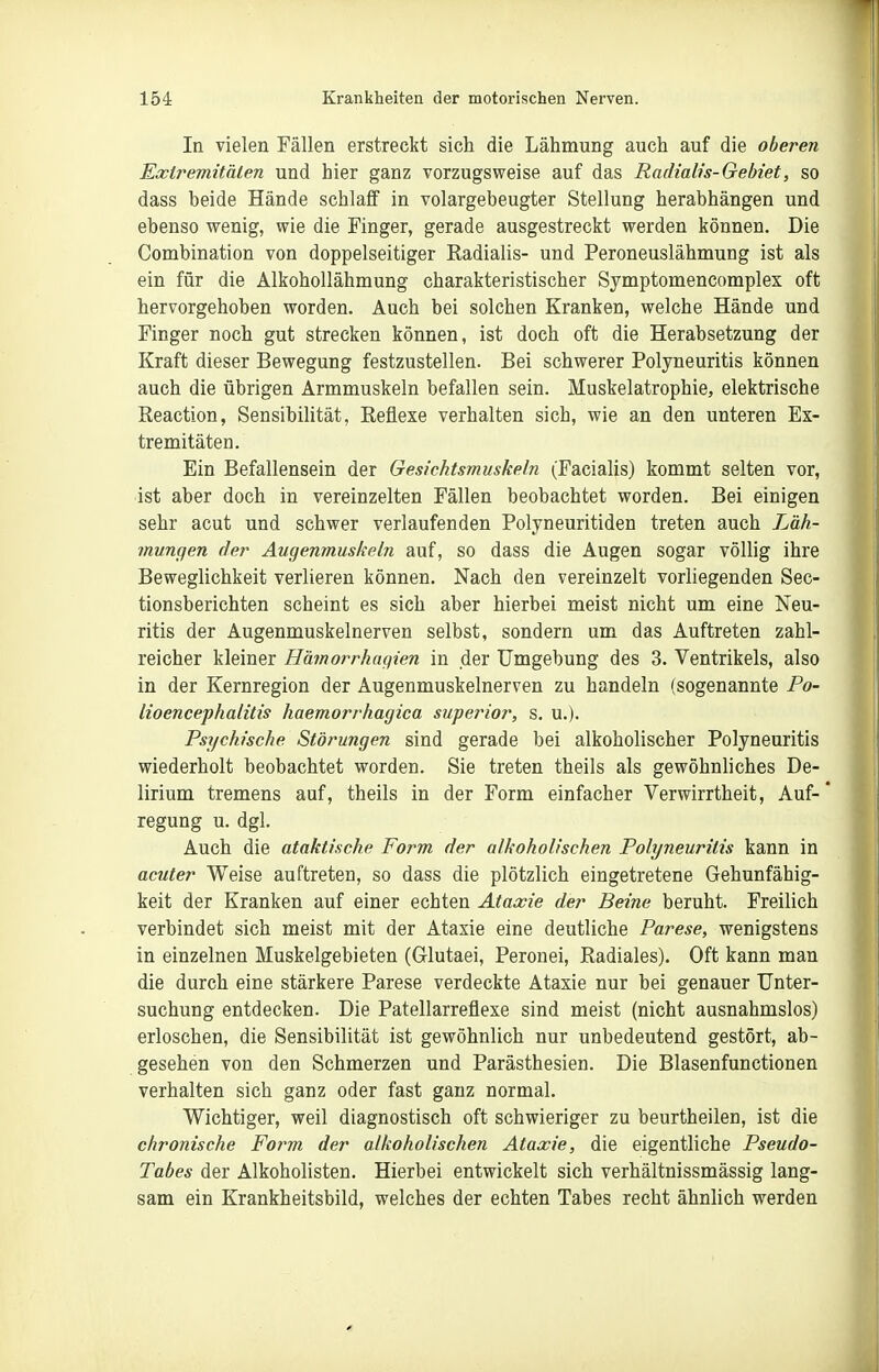 In vielen Fällen erstreckt sich die Lähmung auch auf die oberen Exlremitnlen und hier ganz vorzugsweise auf das Radialis-Gebiet, so dass beide Hände schlaff in volargebeugter Stellung herabhängen und ebenso wenig, wie die Finger, gerade ausgestreckt werden können. Die Combination von doppelseitiger Radialis- und Peroneuslähmung ist als ein für die ÄlkohoUähmung charakteristischer Symptomencomplex oft hervorgehoben worden. Auch bei solchen Kranken, welche Hände und Finger noch gut strecken können, ist doch oft die Herabsetzung der Kraft dieser Bewegung festzustellen. Bei schwerer Polyneuritis können auch die übrigen Armmuskeln befallen sein. Muskelatrophie, elektrische Reaction, Sensibilität, Reflexe verhalten sich, wie an den unteren Ex- tremitäten. Ein Befallensein der Gesichtsmuskeln (Facialis) kommt selten vor, ist aber doch in vereinzelten Fällen beobachtet worden. Bei einigen sehr acut und schwer verlaufenden Polyneuritiden treten auch Läh- mungen der Augenmuskeln auf, so dass die Augen sogar völlig ihre Beweglichkeit verlieren können. Nach den vereinzelt vorliegenden Sec- tionsberichten scheint es sich aber hierbei meist nicht um eine Neu- ritis der Augenmuskelnerven selbst, sondern um das Auftreten zahl- reicher kleiner Hämorrhaqien in der Umgebung des 3. Ventrikels, also in der Kernregion der Augenmuskelnerven zu handeln (sogenannte Po- lioencephalitis haemorrhagica superior, s. u.). Psychische Störungen sind gerade bei alkoholischer Polyneuritis wiederholt beobachtet worden. Sie treten theils als gewöhnliches De- lirium tremens auf, theils in der Form einfacher Verwirrtheit, Auf- regung u. dgl. Auch die ataktische Form der alkoholischen Polyneuritis kann in acuter Weise auftreten, so dass die plötzlich eingetretene Gehunfähig- keit der Kranken auf einer echten Ataxie der Beine beruht. Freilich verbindet sich meist mit der Ataxie eine deutliche Parese, wenigstens in einzelnen Muskelgebieten (Glutaei, Peronei, Radiales). Oft kann man die durch eine stärkere Parese verdeckte Ataxie nur bei genauer Unter- suchung entdecken. Die Patellarreflexe sind meist (nicht ausnahmslos) erloschen, die Sensibilität ist gewöhnlich nur unbedeutend gestört, ab- gesehen von den Schmerzen und Parästhesien. Die Blasenfunctionen verhalten sich ganz oder fast ganz normal. Wichtiger, weil diagnostisch oft schwieriger zu beurtheilen, ist die chronische Form der alkoholischen Ataxie, die eigentliche Pseudo- Tabes der Alkoholisten. Hierbei entwickelt sich verhältnissmässig lang- sam ein Krankheitsbild, welches der echten Tabes recht ähnlich werden