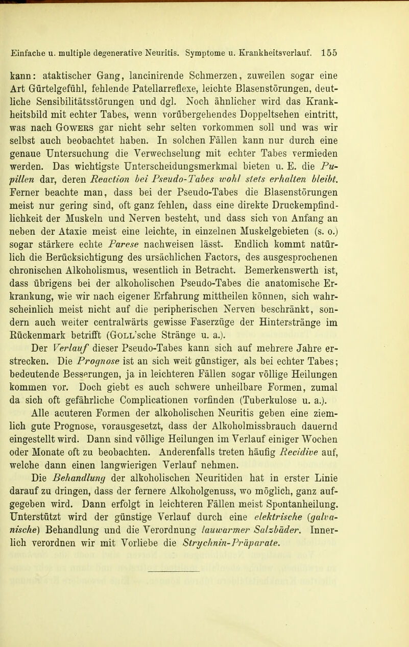 kann: ataktischer Gang, lancinirende Schmerzen, zuweilen sogar eine Art Gürtelgefühl, fehlende Patellarreflexe, leichte Blasenstörungen, deut- liche Sensibilitätsstörungen und dgl. Noch ähnlicher wird das Krank- heitsbild mit echter Tabes, wenn vorübergehendes Doppeltsehen eintritt, was nach Gowers gar nicht sehr selten vorkommen soll und was wir selbst auch beobachtet haben. In solchen Fällen kann nur durch eine genaue Untersuchung die Verwechselung mit echter Tabes vermieden werden. Das wichtigste Unterscheidungsmerkmal bieten u. E. die Pu- pillen dar, deren Reaction bei Pseudo-Tabes wohl stets erhalten bleibt. Ferner beachte man, dass bei der Pseudo-Tabes die Blasenstörungen meist nur gering sind, oft ganz fehlen, dass eine direkte Druckempfind- lichkeit der Muskeln und Nerven besteht, und dass sich von Anfang an neben der Ataxie meist eine leichte, in einzelnen Muskelgebieten (s. o.) sogar stärkere echte Parese nachweisen lässt. Endlich kommt natür- lich die Berücksichtigung des ursächlichen Factors, des ausgesprochenen chronischen Alkoholismus, wesentlich in Betracht. Bemerkenswerth ist, dass übrigens bei der alkoholischen Pseudo-Tabes die anatomische Er- krankung, wie wir nach eigener Erfahrung mittheilen können, sich wahr- scheinlich meist nicht auf die peripherischen Nerven beschränkt, son- dern auch weiter centralwärts gewisse Faserzüge der Hinterstränge im Rückenmark betrifft (GoLL'sche Stränge u. a.). Der Verlauf dieser Pseudo-Tabes kann sich auf mehrere Jahre er- strecken. Die Prognose ist an sich weit günstiger, als bei echter Tabes; bedeutende Besserungen, ja in leichteren Fällen sogar völlige Heilungen kommen vor. Doch giebt es auch schwere unheilbare Formen, zumal da sich oft gefährliche Complicationen vorfinden (Tuberkulose u. a.). Alle acuteren Formen der alkoholischen Neuritis geben eine ziem- lich gute Prognose, vorausgesetzt, dass der Alkoholmissbrauch dauernd eingestellt wird. Dann sind völlige Heilungen im Verlauf einiger Wochen oder Monate oft zu beobachten. Anderenfalls treten häufig Recidive auf, welche dann einen langwierigen Verlauf nehmen. Die Behandluncf der alkoholischen Neuritiden hat in erster Linie darauf zu dringen, dass der fernere Alkoholgenuss, wo möglich, ganz auf- gegeben wird. Dann erfolgt in leichteren Fällen meist Spontanheilung. Unterstützt wird der günstige Verlauf durch eine elektrische (galva- nische) Behandlung und die Verordnung lauwarmer Salzbäder. Inner- lich verordnen wir mit Vorliebe die Strychnin-Präparate.