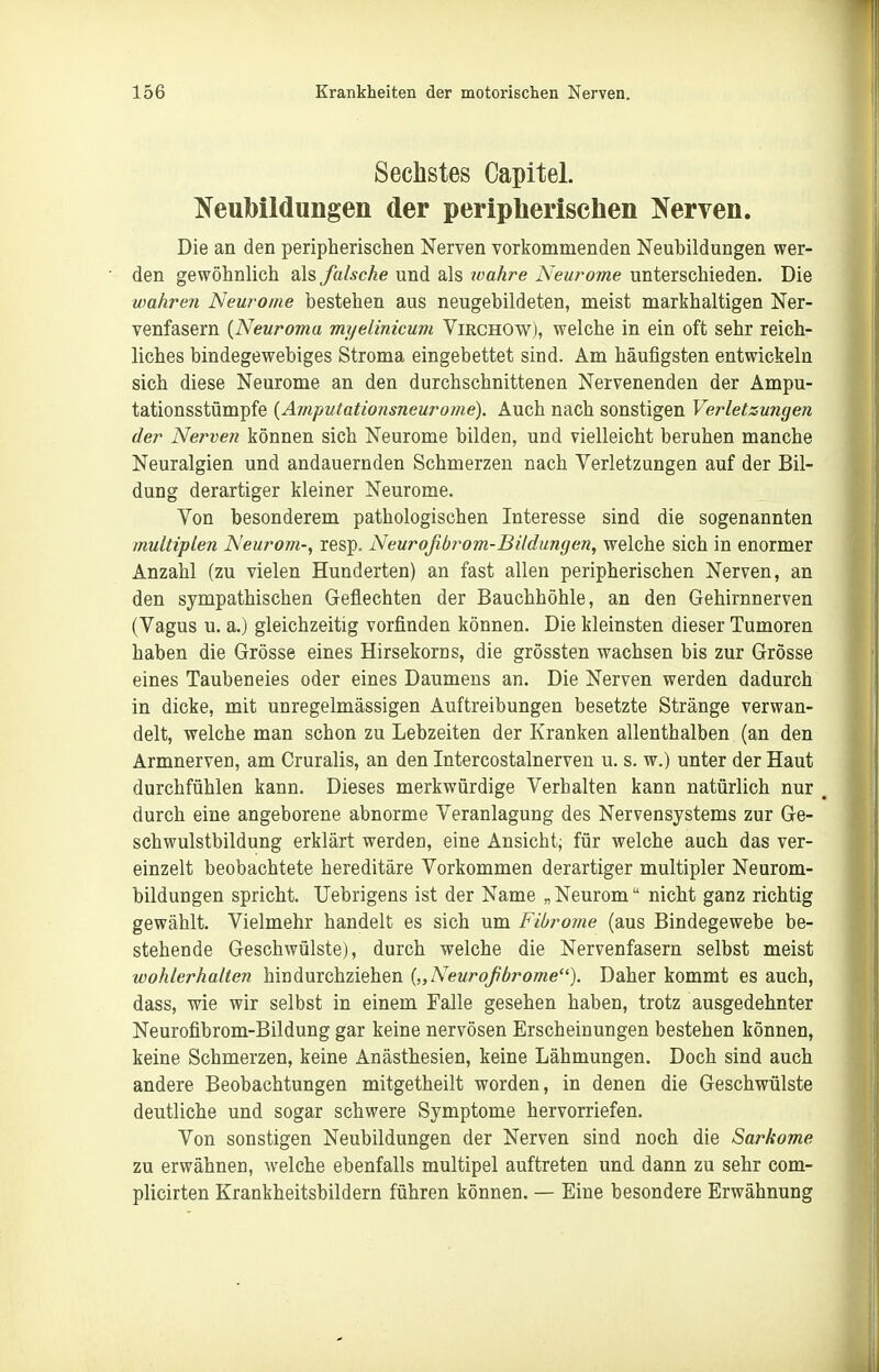 Sechstes Capitel. Neubildungen der peripherischen Nerven. Die an den peripherisclien Nerven vorkommenden Neubildungen wer- den gewöhnlich als falsche und als xoahre Neurome unterschieden. Die vmhren Neurome bestehen aus neugebildeten, meist markhaltigen Ner- venfasern {Neuroma myelinicum Virchow), welche in ein oft sehr reich- liches bindegewebiges Stroma eingebettet sind. Am häufigsten entwickeln sich diese Neurome an den durchschnittenen Nervenenden der Ampu- tationsstümpfe [Amputationsneurome). Auch nach sonstigen Verletzungen der Nerven können sich Neurome bilden, und vielleicht beruhen manche Neuralgien und andauernden Schmerzen nach Verletzungen auf der Bil- dung derartiger kleiner Neurome. Von besonderem pathologischen Interesse sind die sogenannten multiplen Neurom-, resp. Neuroßbi^om-Bildungen, welche sich in enormer Anzahl (zu vielen Hunderten) an fast allen peripherischen Nerven, an den sympathischen Geflechten der Bauchhöhle, an den Gehirnnerven (Vagus u. a.) gleichzeitig vorfinden können. Die kleinsten dieser Tumoren haben die Grösse eines Hirsekorns, die grössten wachsen bis zur Grösse eines Taubeneies oder eines Daumens an. Die Nerven werden dadurch in dicke, mit unregelmässigen Auftreibungen besetzte Stränge verwan- delt, welche man schon zu Lebzeiten der Kranken allenthalben (an den Armnerven, am Cruralis, an den Intercostalnerven u. s. w.) unter der Haut durchfühlen kann. Dieses merkwürdige Verhalten kann natürlich nur , durch eine angeborene abnorme Veranlagung des Nervensystems zur Ge- schwulstbildung erklärt werden, eine Ansicht; für welche auch das ver- einzelt beobachtete hereditäre Vorkommen derartiger multipler Neurom- bildungen spricht. Uebrigens ist der Name „ Neurom nicht ganz richtig gewählt. Vielmehr handelt es sich um Fibrome (aus Bindegewebe be- stehende Geschwülste), durch welche die Nervenfasern selbst meist wohlerhalten hindurchziehen {„Neurofibrome). Daher kommt es auch, dass, wie wir selbst in einem Falle gesehen haben, trotz ausgedehnter Neurofibrom-Bildung gar keine nervösen Erscheinungen bestehen können, keine Schmerzen, keine Anästhesien, keine Lähmungen. Doch sind auch andere Beobachtungen mitgetheilt worden, in denen die Geschwülste deutliche und sogar schwere Symptome hervorriefen. Von sonstigen Neubildungen der Nerven sind noch die Sarkome zu erwähnen, welche ebenfalls multipel auftreten und dann zu sehr com- plicirten Krankheitsbildern führen können. — Eine besondere Erwähnung