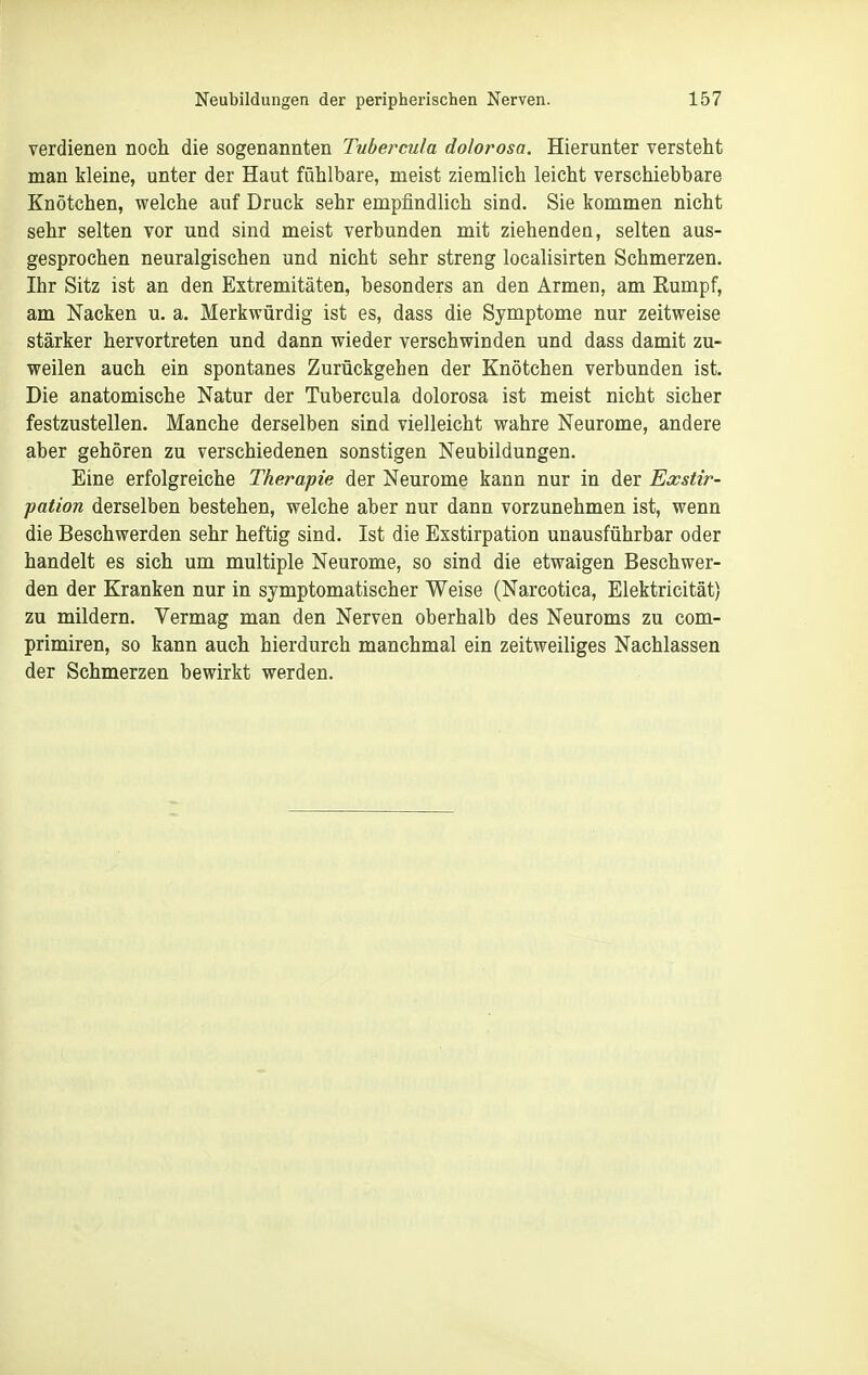 verdienen noch die sogenannten Tubercula dolorosa. Hierunter versteht man kleine, unter der Haut fühlbare, meist ziemlich leicht verschiebbare Knötchen, welche auf Druck sehr empfindlich sind, Sie kommen nicht sehr selten vor und sind meist verbunden mit ziehenden, selten aus- gesprochen neuralgischen und nicht sehr streng localisirten Schmerzen. Ihr Sitz ist an den Extremitäten, besonders an den Armen, am Eumpf, am Nacken u. a. Merkwürdig ist es, dass die Symptome nur zeitweise stärker hervortreten und dann wieder verschwinden und dass damit zu- weilen auch ein spontanes Zurückgehen der Knötchen verbunden ist. Die anatomische Natur der Tubercula dolorosa ist meist nicht sicher festzustellen. Manche derselben sind vielleicht wahre Neurome, andere aber gehören zu verschiedenen sonstigen Neubildungen. Eine erfolgreiche Therapie der Neurome kann nur in der Exstir- pation derselben bestehen, welche aber nur dann vorzunehmen ist, wenn die Beschwerden sehr heftig sind. Ist die Exstirpation unausführbar oder handelt es sich um multiple Neurome, so sind die etwaigen Beschwer- den der Kranken nur in symptomatischer Weise (Narcotica, Elektricität) zu mildern. Vermag man den Nerven oberhalb des Neuroms zu com- primiren, so kann auch hierdurch manchmal ein zeitweiliges Nachlassen der Schmerzen bewirkt werden.