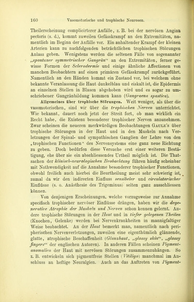 Theilerscheinung complicirterer Anfälle, z. B. bei der nervösen Angina pectoris (s. d.), kommt zuweilen Gefässkrampf an den Extremitäten, na- mentlich im Beginn der Anfälle vor. Ein anhaltender Krampf der kleinen Arterien kann zu nachfolgenden beträchtlichen trophischen Störungen Anlass geben. Wenigstens werden die seltenen Fälle von sogenannter „spontaner symmetrischer Gangrän''' an den Extremitäten, ferner ge- wisse Formen der Sclerodermie und einige ähnliche Affectionen von manchen Beobachtern auf einen primären Gefässkrampf zurückgeführt. Namentlich an den Händen kommt ein Zustand vor, bei welchem ohne bekannte Veranlassung die Haut dunkelblau und eiskalt ist, die Epidermis an einzelnen Stellen in Blasen abgehoben wird und es sogar zu um- schriebener Gangränbildung kommen kann {Gangraena spastica). Allg'emeines über tropliische Störungen. Weit weniger, als über die vasomotorischen, sind wir über die trophischen Nerven unterrichtet. Wie bekannt, dauert noch jetzt der Streit fort, ob man wirklich ein Eecht habe, die Existenz besonderer trophischer Nerven anzunehmen. Zwar scheinen die neueren merkwürdigen Beobachtungen Gaule's über trophische Störungen in der Haut und in den Muskeln nach Ver- letzungen der Spinal- und sympathischen Ganglien der Lehre von den „ trophischen Functionen des Nervensystems eine ganz neue Richtung zu geben. Doch bedürfen diese Versuche erst einer weiteren Bestä- tigung, ehe über sie ein abschliessendes TJrtheil möglich ist. Die That- sachen der klinisch-neurologischen Beobachtung führen häufig scheinbar mit Nothwendigkeit auf die Annahme besonderer trophischer Functionen, obwohl freilich auch hierbei die Beurtheilung meist sehr schwierig ist, ^ zumal da wir den indirecten Einfluss sensibeler und circulatorischer Einflüsse (s. o. Anästhesie des Trigeminus) selten ganz ausschliessen können. Von denjenigen Erscheinungen, welche vorzugsweise zur Annahme specifisch trophischer nervöser Einflüsse drängen, haben wir die dege- nerative Atrophie der Muskeln und Nerven schon kennen gelernt. An- dere trophische Störungen in der Haut und in tiefer gelegenen Theilen (Knochen, Gelenke) werden bei Nervenkrankheiten in mannigfaltiger Weise beobachtet. An der Haut bemerkt man, namentlich nach peri- pherischen Nervenverletzungen, zuweilen eine eigenthümlich glänzende, glatte, atrophische Beschaffenheit (Glanzhaut, „glossy skin, „glossy fingers der englischen Autoren). In anderen Fällen scheinen Pigment- anomalien der Haut mit nervösen Störungen zusammenzuhängen. So z.B. entwickeln sich pigmentfreie Stellen (F/<i'%o). manchmal im An- schluss an heftige Neuralgien. Auch an das Auftreten von Pigment-