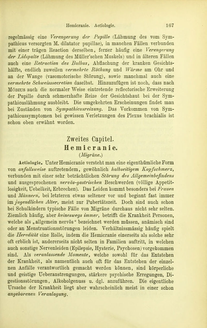 regelmässig eine Verengerung der Pupille (Lähmung des vom Svm- pathicus versorgten M. dilatator pupillae), in manchen Fällen verbunden mit einer trägen Eeaction derselben, ferner häufig eine Verengerung der Lidspalte (Lähmung des Müller'schen Muskels) und in älteren Fällen auch eine Retraciion des Bulbus, Abflachung der kranken Gesichts- hälfte, endlich zuweilen vermehrte Röthung und Wärme am Ohr und an der Wange (vasomotorische Störung), sowie manchmal auch eine vermehrte Sehweisssecretion daselbst. Hinzuzufügen ist noch, dass nach Möbius auch die normaler Weise eintretende reflectorische Erweiterung der Pupille durch schmerzhafte Reize der Gesichtshaut bei der Sym- pathicuslähmung ausbleibt. Die umgekehrten Erscheinungen findet man bei Zuständen von Sympalhicusreizung. Das Vorkommen von Sym- pathicussymptomen bei gewissen Verletzungen des Plexus brachialis ist schon oben erwähnt worden. Zweites Capitel. Hemicranie. {Migräne.) Aetiologie. Unter Hemicranie versteht man eine eigenthümliche Form von anfallsweise auftretendem, gewöhnlich halbseitigem Kopfschmers, verbunden mit einer sehr beträchtlichen Störung des Allgemeinbefindens und ausgesprochenen nervös-gastrischen Beschwerden (völlige Appetit- losigkeit, Uebelkeit, Erbrechen). Das Leiden kommt besonders bei Frauen und Mäiinern, bei letzteren etwas seltener vor und beginnt fast immer im jugendlichen Alter, meist zur Pubertätszeit. Doch sind auch schon bei Schulkindern typische Fälle von Migräne durchaus nicht sehr selten. Ziemlich häufig, aber keineswegs immer, betrifft die Krankheit Personen, welche als „ allgemein nervös bezeichnet werden müssen, anämisch sind oder an Menstruationsstörungen leiden. Verhältnissmässig häufig spielt die Heredität eine EoUe, indem die Hemicranie einerseits als solche sehr oft erblich ist, andererseits nicht selten in Familien auftritt, in welchen auch sonstige Nervenleiden (Epilepsie, Hysterie, Psychosen) vorgekommen sind. Als veranlassende Momente, welche sowohl für das Entstehen der Krankheit, als namentlich auch oft für das Entstehen der einzel- nen Anfälle verantwortlich gemacht werden können, sind körperliche und geistige Ueberanstrengungen, stärkere psychische Erregungen, Di- gestionsstörungen, Alkoholgenuss u. dgl. anzuführen. Die eigentliche Ursache der Krankheit liegt aber wahrscheinlich meist in einer schon angeborenen Veranlagung.