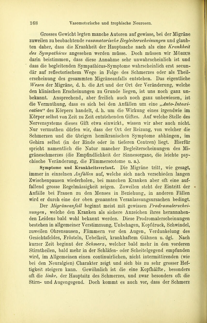 Grosses Gewicht legten manche Autoren auf gewisse, bei der Migräne zuweilen zu beobachtende vasomotorische Begleiterscheinungen und glaub- ten daher, dass die Krankheit der Hauptsache nach als eine Krankheit des Sympathicus angesehen werden müsse. Doch müssen wir Möbius darin beistimmen, dass diese Annahme sehr unwahrscheinlich ist und dass die begleitenden Sympathicus-Symptome wahrscheinlich erst secun- där auf reflectorischem Wege in Folge des Schmerzes oder als Theil- erscheinung des gesammten Migräneanfalls entstehen. Das eigentliche Wesen der Migräne, d. h. die Art und der Ort der Veränderung, welche den klinischen Erscheinungen zu Grunde liegen, ist uns noch ganz un- bekannt. Ansprechend, aber freilich auch noch ganz unbewiesen, ist die Vermuthung, dass es sich bei den Anfällen um eine „Auto-Intoxi- cation des Körpers handelt, d. h. um die Wirkung eines irgendwie im Körper selbst von Zeit zu Zeit entstehenden Giftes. Auf welche Stelle des Nervensystems dieses Gift etwa einwirkt, wissen wir aber auch nicht. Nur vermuthen dürfen wir, dass der Ort der Reizung, von welcher die Schmerzen und die übrigen hemikranischen Symptome abhängen, im Gehirn selbst (in der Rinde oder in tieferen Centren) liegt. Hierfür spricht namentlich die Natur mancher Begleiterscheinungen des Mi- gräneschmerzes (die Empfindlichkeit der Sinnesorgane, die leichte psy- chische Veränderung, die Flimmerscotome u. a.). Symptome und Kranklieitsverlauf. Die Migräne tritt, wie gesagt, immer in einzelnen Anfällen auf, welche sich nach verschieden langen Zwischenpausen wiederholen, bei manchen Kranken aber oft eine auf- fallend grosse Regelmässigkeit zeigen. Zuweilen steht der Eintritt der Anfälle bei Frauen zu den Menses in Beziehung, in anderen Fällen wird er durch eine der oben genannten Veranlassungsursachen bedingt. Der Migräneanfall beginnt meist mit gewissen Prodromalerschei- 7iungen, welche den Kranken als sichere Anzeichen ihres herannahen- den Leidens bald wohl bekannt werden. Diese Prodromalerscheinungen bestehen in allgemeiner Verstimmung, Unbehagen, Kopfdruck, Schwindel, zuweilen Ohrensausen, Flimmern vor den Augen, Verdunkelung des Gesichtsfeldes, Frösteln, Uebelkeit, krankhaftem Gähnen u. dgl. Nach kurzer Zeit beginnt der Schmers, welcher bald mehr in den vorderen Stirntheilen, bald mehr in der Schläfen- oder Scheitelgegend empfunden wird, im Allgemeinen einen continuirlichen, nicht intermittirenden (wie bei den Neuralgien) Charakter zeigt und sich bis zu sehr grosser Hef- tigkeit steigern kann. Gewöhnlich ist die eine Kopfhälfte, besonders oft die linke, der Hauptsitz des Schmerzes, und zwar besonders oft die Stirn- und Augengegend. Doch kommt es auch vor, dass der Schmerz