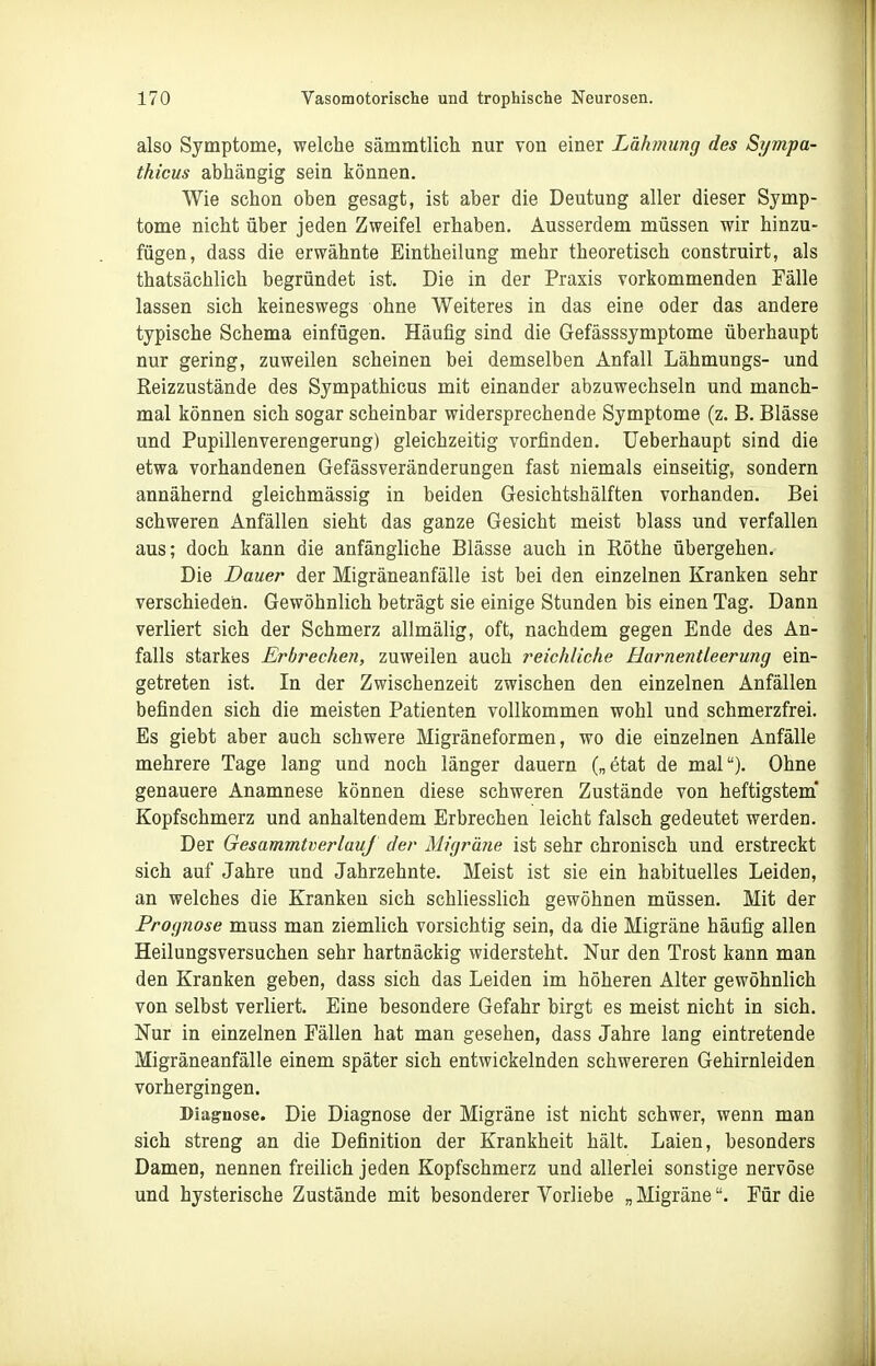 also Symptome, welche sämmtlich nur von einer Lähmung des Sympa- thicus abhängig sein können. Wie schon oben gesagt, ist aber die Deutung aller dieser Symp- tome nicht über jeden Zweifel erhaben. Ausserdem müssen wir hinzu- fügen, dass die erwähnte Eintheilung mehr theoretisch construirt, als thatsächlich begründet ist. Die in der Praxis vorkommenden Fälle lassen sich keineswegs ohne Weiteres in das eine oder das andere typische Schema einfügen. Häufig sind die Gefässsymptome überhaupt nur gering, zuweilen scheinen bei demselben Anfall Lähmungs- und Reizzustände des Sympathicus mit einander abzuwechseln und manch- mal können sich sogar scheinbar widersprechende Symptome (z. B. Blässe und Pupillenverengerung) gleichzeitig vorfinden. Ueberhaupt sind die etwa vorhandenen Gefässveränderungen fast niemals einseitig, sondern annähernd gleichmässig in beiden Gesichtshälften vorhanden. Bei schweren Anfällen sieht das ganze Gesicht meist blass und verfallen aus; doch kann die anfängliche Blässe auch in Röthe übergehen. Die Dauer der Migräneanfälle ist bei den einzelnen Kranken sehr verschieden. Gewöhnlich beträgt sie einige Stunden bis einen Tag. Dann verliert sich der Schmerz allmälig, oft, nachdem gegen Ende des An- falls starkes Erbrechen, zuweilen auch reichliche Harnentleerung ein- getreten ist. In der Zwischenzeit zwischen den einzelnen Anfällen befinden sich die meisten Patienten vollkommen wohl und schmerzfrei. Es giebt aber auch schwere Migräneformen, wo die einzelnen Anfälle mehrere Tage lang und noch länger dauern („etat de mal). Ohne genauere Anamnese können diese schweren Zustände von heftigstem* Kopfschmerz und anhaltendem Erbrechen leicht falsch gedeutet werden. Der GesammtverlauJ der Migrärie ist sehr chronisch und erstreckt sich auf Jahre und Jahrzehnte. Meist ist sie ein habituelles Leiden, an welches die Kranken sich schliesslich gewöhnen müssen. Mit der Prognose muss man ziemlich vorsichtig sein, da die Migräne häufig allen Heilungsversuchen sehr hartnäckig widersteht. Nur den Trost kann man den Kranken geben, dass sich das Leiden im höheren Alter gewöhnlich von selbst verliert. Eine besondere Gefahr birgt es meist nicht in sich. Nur in einzelnen Fällen hat man gesehen, dass Jahre lang eintretende Migräneanfälle einem später sich entwickelnden schwereren Gehirnleiden vorhergingen. Diagnose. Die Diagnose der Migräne ist nicht schwer, wenn man sich streng an die Definition der Krankheit hält. Laien, besonders Damen, nennen freilich jeden Kopfschmerz und allerlei sonstige nervöse und hysterische Zustände mit besonderer Vorliebe „Migräne. Für die