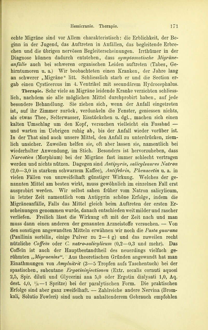echte Migräne sind vor Allem charakteristisch: die Erblichkeit, der Be- ginn in der Jugend, das Auftreten in Anfällen, das begleitende Erbre- chen und die übrigen nervösen Begleiterscheinungen. Irrthümer in der Diagnose können dadurch entstehen, dass symptomatische Migräne- anfälle auch bei schweren organischen Leiden auftreten (Tabes, Ge- hirntumoren u. a.) Wir beobachteten einen Kranken, der Jahre lang an schwerer „Migräne litt. Schliesslich starb er und die Section er- gab einen Cysticercus im 4. Ventrikel mit secundärem Hydrocephalus. Therapie. Sehr viele an Migräne leidende Kranke verzichten schliess- lich, nachdem sie alle möglichen Mittel durchprobirt haben, auf jede besondere Behandlung. Sie ziehen sich, wenn der Anfall eingetreten ist, auf ihr Zimmer zurück, verdunkeln die Fenster, geniessen nichts, als etwas Thee, Selterwasser, Eisstückchen u. dgl., machen sich einen kalten Umschlag um den Kopf, versuchen vielleicht ein Fussbad — und warten im Uebrigen ruhig ab, bis der Anfall wieder vorüber ist. In der That sind auch unsere Mittel, den Anfall zu unterdrücken, ziem- lich unsicher. Zuweilen helfen sie, oft aber lassen sie, namentlich bei wiederholter Anwendung, im Stich. Besonders ist hervorzuheben, dass Narcotica (Morphium) bei der Migräne fast immer schlecht vertragen werden und nichts nützen. Dagegen sind Antipyrin, salicylsaures Natron (2,0—3,0 in starkem schwarzem Kaffee), Antifebrin, Phenacetin u. a. in vielen Fällen von unzweifelhaft günstiger Wirkung. Welches der ge- nannten Mittel am besten wirkt, muss gewöhnlich im einzelnen Fall erst ausprobirt werden. Wir selbst sahen früher vom Natron salicylicum, in letzter Zeit namentlich vom Antipyrin schöne Erfolge, indem die Migräneanfälle, Falls das Mittel gleich beim Auftreten der ersten Er- scheinungen genommen wurde, danach entschieden weit milder und rascher verliefen. Freilich lässt die Wirkung oft mit der Zeit nach und man muss dann einen anderen der genannten Arzneistoffe versuchen. — Von den sonstigen angewandten Mitteln erwähnen wir noch die Pasta guarana (Paullinia sorbilis, einige Pulver zu 2—4 g) und das zuweilen recht nützliche Coffein oder C. natro-salicylicum (0,2—0,3 und mehr). Das Coffein ist auch der Hauptbestandtheil des neuerdings vielfach ge- rühmten „Mtgraenins. Aus theoretischen Gründen angewandt hat man Einathmungen von Amylnitrit (3—5 Tropfen aufs Taschentuch) bei der spastischen, subcutane Ergotininjectionen (Extr. secalis cornuti aquosi 2,5, Spir. diluti und Glycerini ana 5,0 oder Ergotin dialysati 1,0, Aq. dest. 4,0, Vs—1 Spritze) bei der paralytischen Form. Die praktischen Erfolge sind aber ganz zweifelhaft. — Zahlreiche andere Nervina (Brom- kali, Solutio Fowleri) sind auch zu anhaltenderem Gebrauch empfohlen
