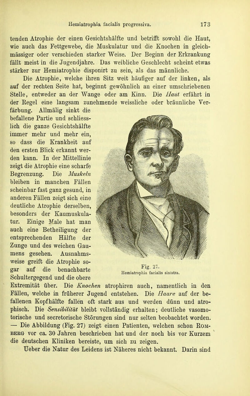 tenden Atrophie der einen Gesichtshälfte und betrifft sowohl die Haut, wie auch das Fettgewebe, die Muskulatur und die Knochen in gleich- massiger oder verschieden starker Weise. Der Beginn der Erkrankung fällt meist in die Jugendjahre. Das weibliche Geschlecht scheint etwas stärker zur Hemiatrophie disponirt zu sein, als das männliche. Die Atrophie, welche ihren Sitz weit häufiger auf der linken, als auf der rechten Seite hat, beginnt gewöhnlich an einer umschriebenen Stelle, entweder an der Wange oder am Kinn. Die Haut erfährt in der Regel eine langsam zunehmende weissliche oder bräunliche Ver- färbung. AUmälig sinkt die befallene Partie und schliess- lich die ganze Gesichtshälfte immer mehr und mehr ein, so dass die Krankheit auf den ersten Blick erkannt wer- den kann. In der Mittellinie zeigt die Atrophie eine scharfe Begrenzung. Die Muskeln bleiben in manchen Fällen scheinbar fast ganz gesund, in anderen Fällen zeigt sich eine deutliche Atrophie derselben, besonders der Kaumuskula- tur. Einige Male hat man auch eine Betheiligung der entsprechenden Hälfte der Zunge und des weichen Gau- mens gesehen. Ausnahms- weise greift die Atrophie so- gar auf die benachbarte Schultergegend und die obere Extremität über. Die Knochen atrophiren auch, namentlich in den Fällen, welche in früherer Jugend entstehen. Die Haare auf der be- fallenen Kopfhälfte fallen oft stark aus und werden dünn und atro- phisch. Die Sensibilität bleibt vollständig erhalten; deutliche vasomo- torische und secretorische Störungen sind nur selten beobachtet worden. — Die Abbildung (Fig. 27) zeigt einen Patienten, welchen schon Eom- BEEG vor ca. 30 Jahren beschrieben hat und der noch bis vor Kurzem die deutschen Kliniken bereiste, um sich zu zeigen. Ueber die Natur des Leidens ist Näheres nicht bekannt. Darin sind Fig. 27. Hemiatrophia facialis sinistra.