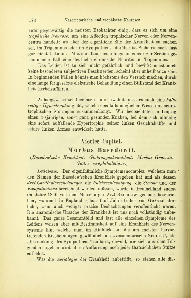 zwar gegenwärtig die meisten Beobachter einig, dass es sich um eine trophische Neurose, um eine Ä£Fection trophischer Nerven oder Nerven- centra handelt; wo aber der eigentliche Sitz der Krankheit zu suchen sei, im Trigeminus oder im Sympathicus, darüber ist Sicheres noch fast gar nicht bekannt. Mendel fand neuerdings in einem zur Section ge- kommenen Fall eine deutliche chronische Neuritis im Trigeminus. Das Leiden ist an sich nicht gefährlich und bewirkt meist auch keine besonderen subjectiven Beschwerden, scheint aber unheilbar zu sein. In beginnenden Fällen könnte man höchstens den Versuch machen, durch eine lange fortgesetzte elektrische Behandlung einen Stillstand der Krank- heit herbeizuführen. Anhangsweise sei hier noch kurz erwähnt, dass es auch eine halb- seitige Hypertrophie giebt, welche ebenfalls möglicher Weise mit neuro- trophischen Störungen zusammenhängt. Wir beobachteten in Leipzig einen 10 jährigen, sonst ganz gesunden Knaben, bei dem sich allmälig eine sofort auffallende Hypertrophie seiner linken Gesichtshälfte und seines linken Armes entwickelt hatte. Viertes Capitel. Morbus Basedowii. (Basedow'sehe Krankheit. Glotzaugenkrankheit. Morbus Gravesii. Goitre exophthalmique.) Aetiologie. Der eigenthümliche Symptomencomplex, welchem man  den Namen der Basedow'schen Krankheit gegeben hat und als dessen drei Cardinalerscheinungen die Pulsbeschleunigung, die Struma und der Exophthalmus bezeichnet werden müssen, wurde in Deutschland zuerst im Jahre 1840 von dem Merseburger Arzt Basedow genauer beschrie- ben, während in England schon fünf Jahre früher von Graves ähn- liche, wenn auch weniger präcise Beobachtungen veröffentlicht waren. Die anatomische Ursache der Krankheit ist uns noch vollständig unbe- kannt. Das ganze Gesammtbild und fast alle einzelnen Symptome des Leidens weisen aber mit Bestimmtheit auf eine Krankheit des Nerven- systems hin, welche man im Hinblick auf die am meisten hervor- tretenden Erscheinungen gewöhnlich als „vasomotorische Neuroseals „ Erkrankung des Sympathicus auffasst, obwohl, wie sich aas dem Fol- genden ergeben wird, diese Auffassung noch jeder thatsächlichen Stütze entbehrt. Was die Aetiologie der Krankheit anbetrifft, so stehen alle die-