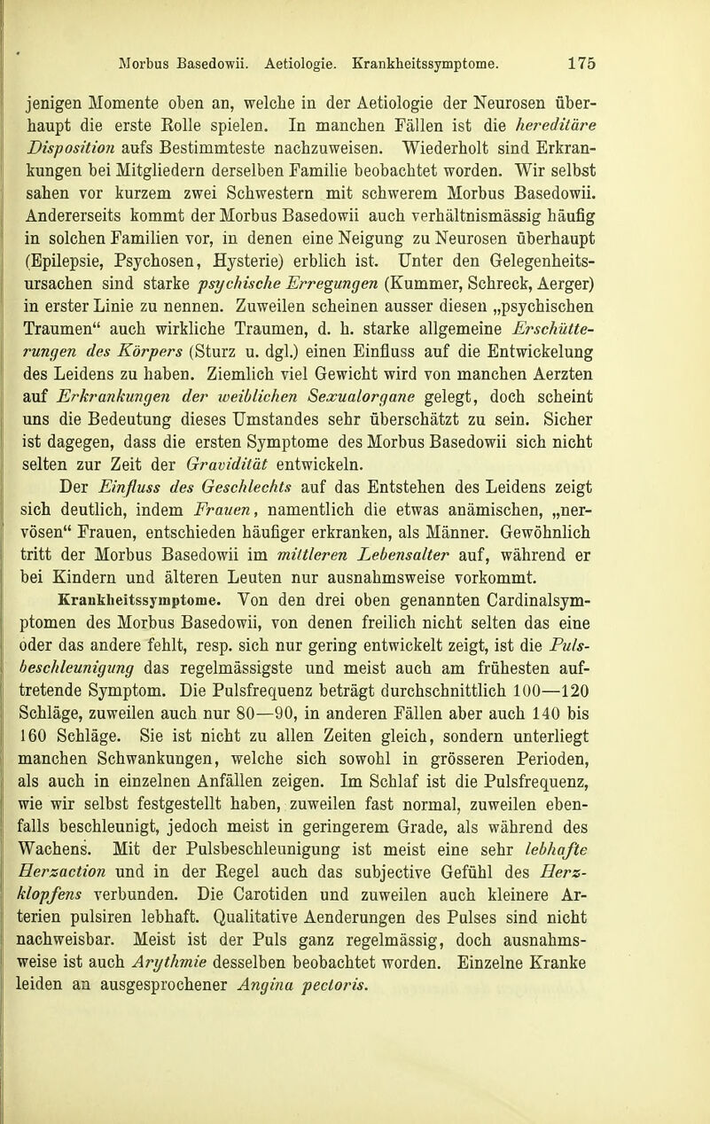 jenigen Momente oben an, welche in der Aetiologie der Neurosen über- haupt die erste EoUe spielen. In manchen Fällen ist die hereditäre Disposition aufs Bestimmteste nachzuweisen. Wiederholt sind Erkran- kungen bei Mitgliedern derselben Familie beobachtet worden. Wir selbst sahen vor kurzem zwei Schwestern mit schwerem Morbus Basedowii. Andererseits kommt der Morbus Basedowii auch verhältnismässig häufig in solchen Familien vor, in denen eine Neigung zu Neurosen überhaupt (Epilepsie, Psychosen, Hysterie) erblich ist. Unter den Gelegenheits- ursachen sind starke psychische Erregungen (Kummer, Schreck, Aerger) in erster Linie zu nennen. Zuweilen scheinen ausser diesen „psychischen Traumen auch wirkliche Traumen, d. h. starke allgemeine Erschütte- rungen des Körpers (Sturz u. dgl.) einen Einflass auf die Entwickelung des Leidens zu haben. Ziemlich viel Gewicht wird von manchen Aerzten auf Erkrankungen der iveiblichen Sexualorgane gelegt, doch scheint uns die Bedeutung dieses Umstandes sehr überschätzt zu sein. Sicher ist dagegen, dass die ersten Symptome des Morbus Basedowii sich nicht selten zur Zeit der Gravidität entwickeln. Der Einfluss des Geschlechts auf das Entstehen des Leidens zeigt sich deutlich, indem Frauen, namentlich die etwas anämischen, „ner- vösen Frauen, entschieden häufiger erkranken, als Männer. Gewöhnlich tritt der Morbus Basedowii im mittleren Lebensalter auf, während er bei Kindern und älteren Leuten nur ausnahmsweise vorkommt. Kranklieitssymptome. Von den drei oben genannten Cardinalsym- ptomen des Morbus Basedowii, von denen freilich nicht selten das eine oder das andere fehlt, resp. sich nur gering entwickelt zeigt, ist die Puls- beschleunigimg das regelmässigste und meist auch am frühesten auf- tretende Symptom. Die Pulsfrequenz beträgt durchschnittlich 100—120 Schläge, zuweilen auch nur 80—90, in anderen Fällen aber auch 140 bis 160 Sehläge. Sie ist nicht zu allen Zeiten gleich, sondern unterliegt manchen Schwankungen, welche sich sowohl in grösseren Perioden, als auch in einzelnen Anfällen zeigen. Im Schlaf ist die Pulsfrequenz, wie wir selbst festgestellt haben, zuweilen fast normal, zuweilen eben- falls beschleunigt, jedoch meist in geringerem Grade, als während des Wachens. Mit der Pulsbeschleunigung ist meist eine sehr lebhafte Herzaction und in der Regel auch das subjective Gefühl des Herz- klopfens verbunden. Die Carotiden und zuweilen auch kleinere Ar- terien pulsiren lebhaft. Qualitative Aenderungen des Pulses sind nicht nachweisbar. Meist ist der Puls ganz regelmässig, doch ausnahms- weise ist auch Arythmie desselben beobachtet worden. Einz;elne Kranke leiden an ausgesprochener Angina pectoris.