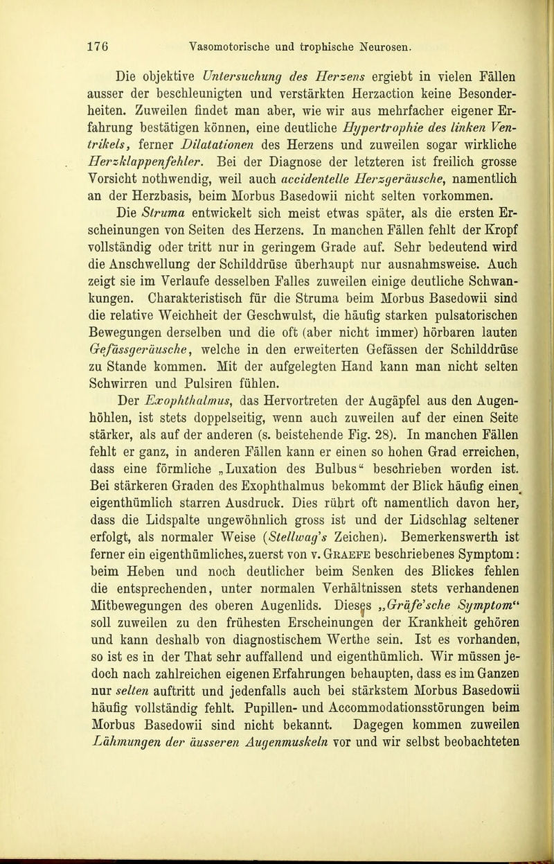 Die objektive Untersuchung des Hersens ergiebt in vielen Fällen ausser der beschleunigten und verstärkten Herzaction keine Besonder- heiten. Zuweilen findet man aber, wie wir aus mehrfacher eigener Er- fahrung bestätigen können, eine deutliche Hypertrophie des linken Ven- trikels, ferner Dilatationen des Herzens und zuweilen sogar wirkliche Herzklappenfehler. Bei der Diagnose der letzteren ist freilich grosse Vorsicht nothwendig, weil auch accidentelle Herzgeräusche, namentlich an der Herzbasis, beim Morbus Basedowii nicht selten vorkommen. Die Struma entwickelt sich meist etwas später, als die ersten Er- scheinungen von Seiten des Herzens. In manchen Fällen fehlt der Kropf vollständig oder tritt nur in geringem Grade auf. Sehr bedeutend wird die Anschwellung der Schilddrüse überhaupt nur ausnahmsweise. Auch zeigt sie im Verlaufe desselben Falles zuweilen einige deutliche Schwan- kungen. Charakteristisch für die Struma beim Morbus Basedowii sind die relative Weichheit der Geschwulst, die häufig starken pulsatorischen Bewegungen derselben und die oft (aber nicht immer) hörbaren lauten Gefässgerüusche, welche in den erweiterten Gefässen der Schilddrüse zu Stande kommen. Mit der aufgelegten Hand kann man nicht selten Schwirren und Pulsiren fühlen. Der Exophthalmus, das Hervortreten der Augäpfel aus den Augen- höhlen, ist stets doppelseitig, wenn auch zuweilen auf der einen Seite stärker, als auf der anderen (s. beistehende Fig. 28). In manchen Fällen fehlt er ganz, in anderen Fällen kann er einen so hohen Grad erreichen, dass eine förmliche „Luxation des Bulbus beschrieben worden ist. Bei stärkeren Graden des Exophthalmus bekommt der Blick häufig einen eigenthümlich starren Ausdruck. Dies rührt oft namentlich davon her, dass die Lidspalte ungewöhnlich gross ist und der Lidschlag seltener erfolgt, als normaler Weise {Stellwag's Zeichen). Bemerkenswerth ist ferner ein eigenthümliches, zuerst von v. Graefe beschriebenes Symptom: beim Heben und noch deutlicher beim Senken des Blickes fehlen die entsprechenden, unter normalen Verhältnissen stets verhandenen Mitbewegungen des oberen Augenlids. Dieses „Gräfe'sehe Symptom soll zuweilen zu den frühesten Erscheinungen der Krankheit gehören und kann deshalb von diagnostischem Werthe sein. Ist es vorhanden, so ist es in der That sehr auffallend und eigenthümlich. Wir müssen je- doch nach zahlreichen eigenen Erfahrungen behaupten, dass es im Ganzen nur selten auftritt und jedenfalls auch bei stärkstem Morbus Basedowii häufig vollständig fehlt. Pupillen- und Accommodationsstörungen beim Morbus Basedowii sind nicht bekannt. Dagegen kommen zuweilen Lähmungen der äusseren Augenmuskeln vor und wir selbst beobachteten