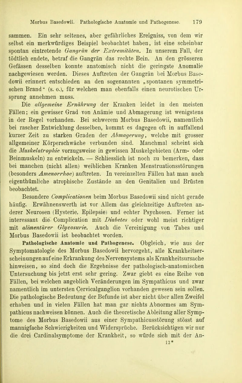 sammen. Ein sehr seltenes, aber gefährliches Ereigniss, von dem wir selbst ein merkwürdiges Beispiel beobachtet haben, ist eine scheinbar spontan eintretende Gangrän der Extremitäten. In unserem Fall, der tödtlich endete, betraf die Gangrän das rechte Bein. An den grösseren Gefässen desselben konnte anatomisch nicht die geringste Anomalie nachgewiesen werden. Dieses Auftreten der Gangrän bei Morbus Base- dowii erinnert entschieden an den sogenannten „spontanen symmetri- schen Brand (s.o.), für welchen man ebenfalls einen neurotischen Ur- sprung annehmen muss. Die allgemeine Ernährung der Kranken leidet in den meisten Fällen; ein gewisser Grad von Anämie und Abmagerung ist wenigstens in der Eegel vorhanden. Bei schwerem Morbus Basedowii, namentlich bei rascher Entwicklung desselben, kommt es dagegen oft in auffallend kurzer Zeit zu starken Graden der Abmagerung, welche mit grosser allgemeiner Körperschwäche verbunden sind. Manchmal scheint sich die Muskelatrophie vorzugsweise in gewissen Muskelgebieten (Arm- oder Beinmuskeln) zu entwickeln. — Schliesslich ist noch zu bemerken, dass bei manchen (nicht allen) weiblichen Kranken Menstruationsstörungen (besonders Amenorrhoe) auftreten. In vereinzelten Fällen hat man auch eigenthümliche atrophische Zustände an den Genitalien und Brüsten beobachtet. Besondere Complicationen beim Morbus Basedowii sind nicht gerade häufig. Erwähnenswerth ist vor Allem das gleichzeitige Auftreten an- derer Neurosen (Hysterie, Epilepsie) und echter Psychosen. Ferner ist interessant die Complication mit Diabetes oder wohl meist richtiger mit alimentärer Glycosurie. Auch die Vereinigung von Tabes und Morbus Basedowii ist beobachtet worden. Pathologische Anatomie und Pathogenese. Obgleich, wie aus der Symptomatologie des Morbus Basedowii hervorgeht, alle Krankheitser- scheinungen auf eine Erkrankung des Nervensystems als Krankheitsursache hinweisen, so sind doch die Ergebnisse der pathologisch-anatomischen Untersuchung bis jetzt erst sehr gering. Zwar giebt es eine Reihe von Fällen, bei welchen angeblich Veränderungen im Sympathicus und zwar namentlich im untersten Cervicalganglion vorhanden gewesen sein sollen. Die pathologische Bedeutung der Befunde ist aber nicht über allen Zweifel erhaben und in vielen Fällen hat man gar nichts Abnormes am Sym- pathicus nachweisen können. Auch die theoretische Ableitung aller Symp- tome des Morbus Basedowii aus einer Sympathicusstörung stösst auf mannigfache Schwierigkeiten und Widersprüche. Berücksichtigen wir nur die drei Cardinalsymptome der Krankheit, so würde sich mit der An- 12*