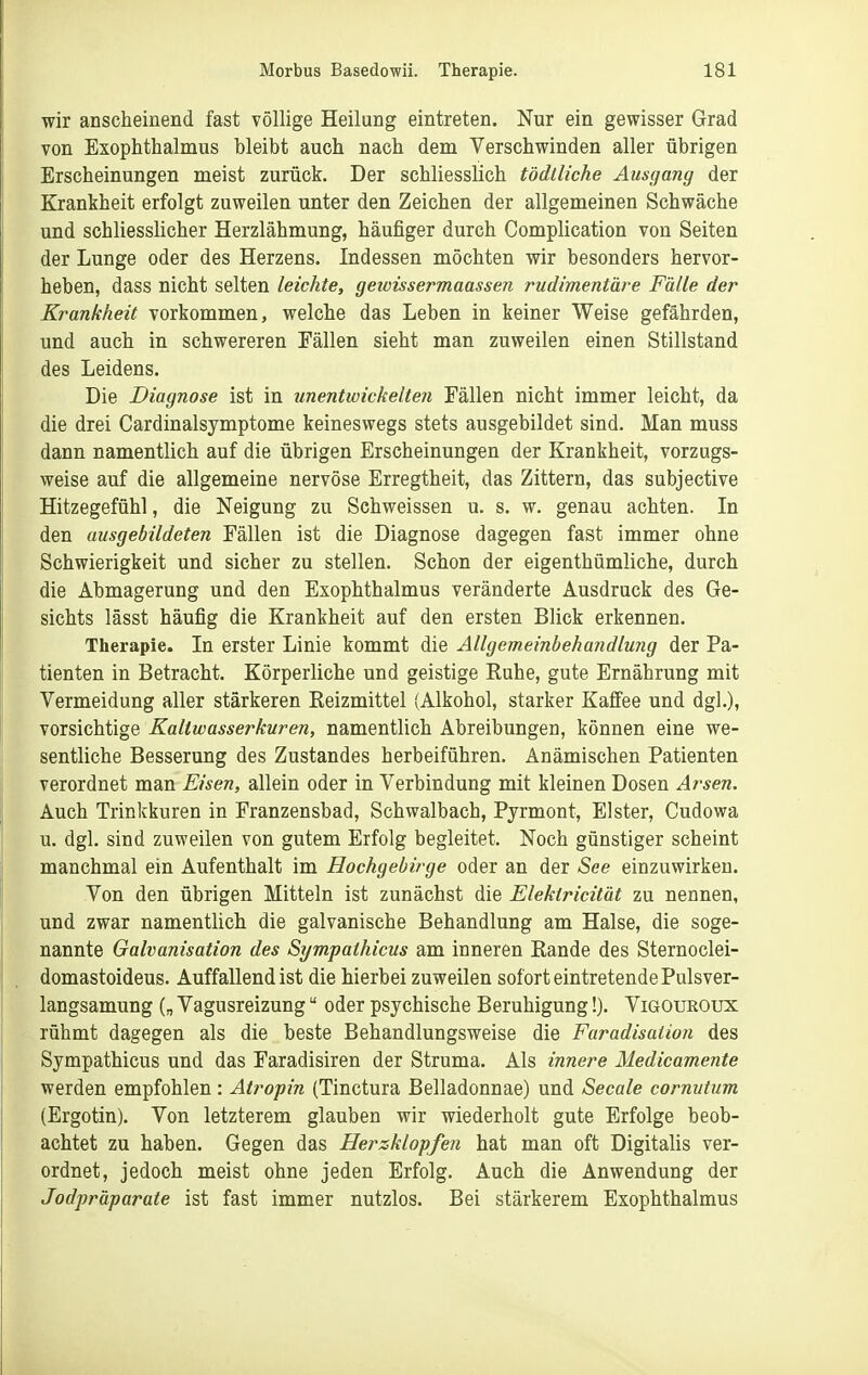 wir anscheinend fast völlige Heilang eintreten. Nur ein gewisser Grad von Exophthalmus bleibt auch nach dem Verschwinden aller übrigen Erscheinungen meist zurück. Der schliesslich tddlliche Ausgang der Krankheit erfolgt zuweilen unter den Zeichen der allgemeinen Schwäche und schliesslicher Herzlähmung, häufiger durch Complication von Seiten der Lunge oder des Herzens. Indessen möchten wir besonders hervor- heben, dass nicht selten leichte, getvissermaassen rudimentäre Fälle der Krankheit vorkommen, welche das Leben in keiner Weise gefährden, und auch in schwereren Fällen sieht man zuweilen einen Stillstand des Leidens. Die Diagnose ist in unentwickelten Fällen nicht immer leicht, da die drei Cardinalsymptome keineswegs stets ausgebildet sind. Man muss dann namentlich auf die übrigen Erscheinungen der Krankheit, vorzugs- weise auf die allgemeine nervöse Erregtheit, das Zittern, das subjective Hitzegefühl, die Neigung zu Schweissen u. s. w. genau achten. In den ausgebildeten Fällen ist die Diagnose dagegen fast immer ohne Schwierigkeit und sicher zu stellen. Schon der eigenthümliche, durch die Abmagerung und den Exophthalmus veränderte Ausdruck des Ge- sichts lässt häufig die Krankheit auf den ersten Blick erkennen. Therapie. In erster Linie kommt die Allgemeinbehandlung der Pa- tienten in Betracht. Körperliche und geistige Ruhe, gute Ernährung mit Vermeidung aller stärkeren Reizmittel (Alkohol, starker Kafiee und dgl.), vorsichtige Kaltwasserkuren, namentlich Abreibungen, können eine we- sentliche Besserung des Zustandes herbeiführen. Anämischen Patienten verordnet man Eisen, allein oder in Verbindung mit kleinen Dosen Arsen. Auch Trinkkuren in Franzensbad, Schwalbach, Pyrmont, Elster, Cudowa u. dgl. sind zuweilen von gutem Erfolg begleitet. Noch günstiger scheint manchmal ein Aufenthalt im Hochgebirge oder an der »See einzuwirken. Von den übrigen Mitteln ist zunächst die Elektricität zu nennen, und zwar namentlich die galvanische Behandlung am Halse, die soge- nannte Galvanisation des Sympathicus am inneren Rande des Sternoclei- domastoideus. Auffallend ist die hierbei zuweilen sofort eintretende Pulsver- langsamung („ Vagusreizung oder psychische Beruhigung!). Vigouroux rühmt dagegen als die beste Behandlungsweise die Faradisation des Sympathicus und das Faradisiren der Struma. Als innere Medicamente werden empfohlen: Atropin (Tinctura Belladonnae) und Seeale cornutum (Ergotin). Von letzterem glauben wir wiederholt gute Erfolge beob- achtet zu haben. Gegen das Herzklopfen hat man oft Digitalis ver- ordnet, jedoch meist ohne jeden Erfolg. Auch die Anwendung der Jodpräparate ist fast immer nutzlos. Bei stärkerem Exophthalmus
