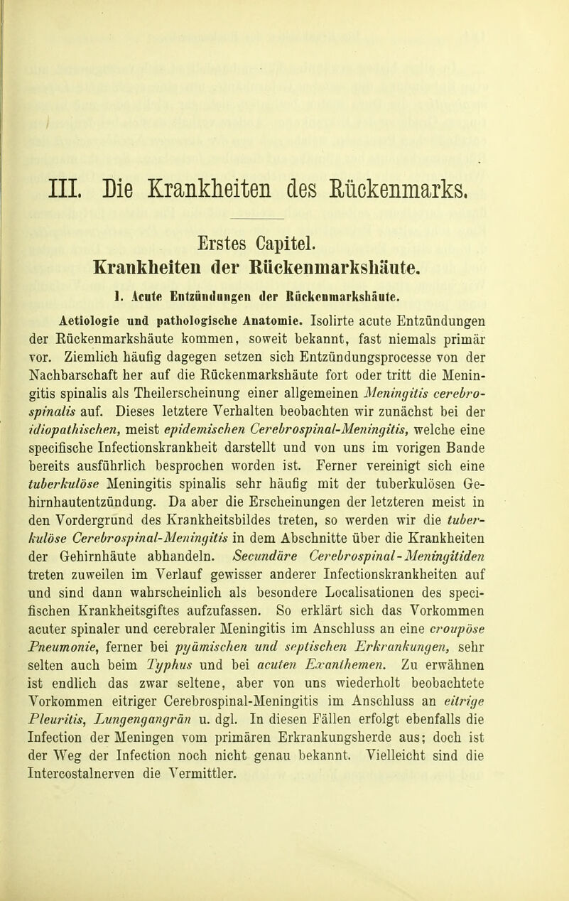 III. Die Kranklieiten des Rückenmarks. Erstes Capitel. Krankheiten der Rückenmarkshäute. 1. Acute Entzündungen der Rückenmarkshäute. Aetiologie und pathologische Anatomie. Isolirte acute Entzündungen der Eückenmarkshäute kommen, soweit bekannt, fast niemals primär vor. Ziemlich häufig dagegen setzen sich Entzündungsprocesse von der Nachbarschaft her auf die Rückenmarkshäute fort oder tritt die Menin- gitis spinalis als Theilerscheinung einer allgemeinen Meningitis cerebro- spinalis auf. Dieses letztere Verhalten beobachten wir zunächst bei der idiopathischen, meist epidemischen Cerebrospinal-Meningitis, welche eine specifische Infectionskrankheit darstellt und von uns im vorigen Bande bereits ausführlich besprochen worden ist. Ferner vereinigt sich eine tuberkulöse Meningitis spinalis sehr häufig mit der tuberkulösen Ge- hirnhautentzündung. Da aber die Erscheinungen der letzteren meist in den Vordergrund des Krankheitsbildes treten, so werden wir die tuber- kulöse Cerebrospinal-Meningitis in dem Abschnitte über die Krankheiten der Gehirnhäute abhandeln. Secundäre Cerebrospinal-Meningitideii treten zuweilen im Verlauf gewisser anderer Infectionskrankheiten auf und sind dann wahrscheinlich als besondere Localisationen des speci- fischen Krankheitsgiftes aufzufassen. So erklärt sich das Vorkommen acuter spinaler und cerebraler Meningitis im Anschluss an eine croupöse Pneumonie, ferner bei pyämischen und septischen Erkrankungen, sehr selten auch beim Typhus und bei acuten Exanthemen. Zu erwähnen ist endlich das zwar seltene, aber von uns wiederholt beobachtete Vorkommen eitriger Cerebrospinal-Meningitis im Anschluss an eitrige Pleuritis, Eungenga?igrän u. dgl. In diesen Fällen erfolgt ebenfalls die Infection der Meningen vom primären Erkrankungsherde aus; doch ist der Weg der Infection noch nicht genau bekannt. Vielleicht sind die Intercostalnerven die Vermittler.