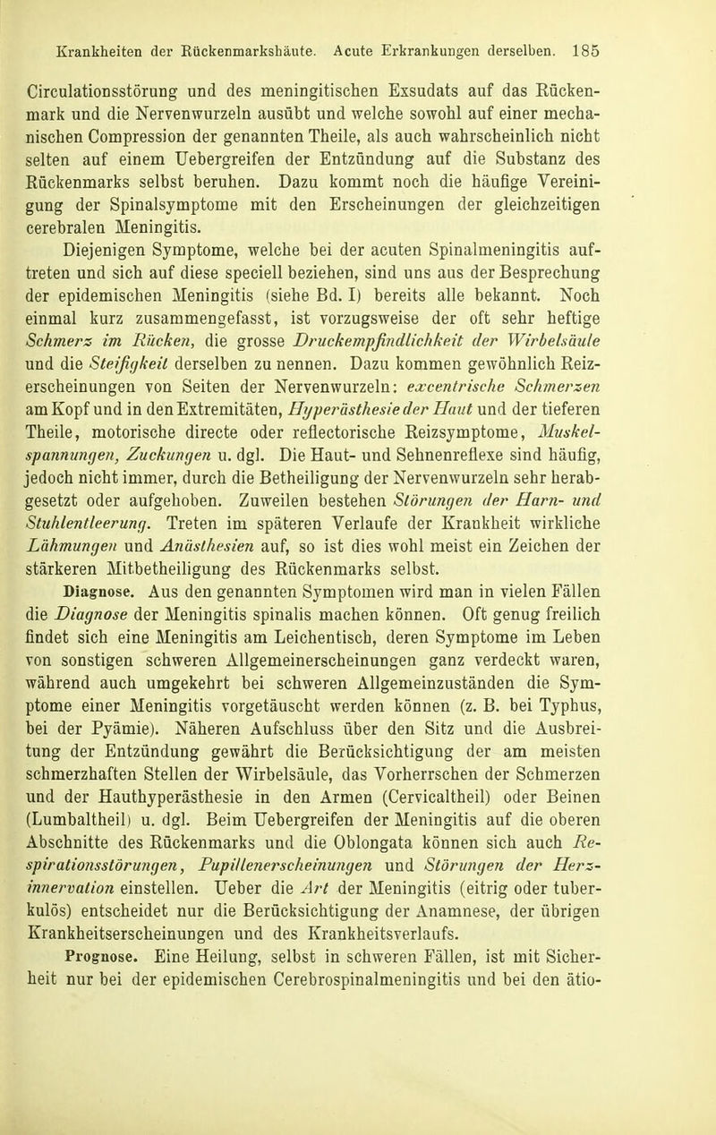 Circulationsstörung und des meningitischen Exsudats auf das Rücken- mark und die Nervenwurzeln ausübt und welche sowohl auf einer mecha- nischen Compression der genannten Theile, als auch wahrscheinlich nicht selten auf einem Uebergreifen der Entzündung auf die Substanz des Rückenmarks selbst beruhen. Dazu kommt noch die häufige Vereini- gung der Spinalsymptome mit den Erscheinungen der gleichzeitigen cerebralen Meningitis. Diejenigen Symptome, welche bei der acuten Spinalmeningitis auf- treten und sich auf diese speciell beziehen, sind uns aus der Besprechung der epidemischen Meningitis (siehe Bd. I) bereits alle bekannt. Noch einmal kurz zusammengefasst, ist vorzugsweise der oft sehr heftige Schmers im Rücken, die grosse Druckempfindlichkeit der Wirbelsäule und die Steifigkeit derselben zu nennen. Dazu kommen gewöhnlich Reiz- erscheinungen von Seiten der Nervenwurzeln; excentrische Schmerzen am Kopf und in den Extremitäten, Hijperästhesie der Hmit und der tieferen Theile, motorische directe oder reflectorische Reizsymptome, Muskel- spannungen, Zuckungen u. dgl. Die Haut- und Sehnenreflexe sind häufig, jedoch nicht immer, durch die Betheiligung der Nervenwurzeln sehr herab- gesetzt oder aufgehoben. Zuweilen bestehen Störungen der Harn- und Stuhlentleerung. Treten im späteren Verlaufe der Krankheit wirkliche Lähmungen und Anästhesien auf, so ist dies wohl meist ein Zeichen der stärkeren Mitbetheiligung des Rückenmarks selbst. Diagnose. Aus den genannten Symptomen wird man in vielen Fällen die Diagnose der Meningitis spinalis machen können. Oft genug freilich findet sich eine Meningitis am Leichentisch, deren Symptome im Leben von sonstigen schweren Allgemeinerscheinungen ganz verdeckt waren, während auch umgekehrt bei schweren Allgemeinzuständen die Sym- ptome einer Meningitis vorgetäuscht werden können (z. B. bei Typhus, bei der Pyämie). Näheren Aufschluss über den Sitz und die Ausbrei- tung der Entzündung gewährt die Berücksichtigung der am meisten schmerzhaften Stellen der Wirbelsäule, das Vorherrschen der Schmerzen und der Hauthyperästhesie in den Armen (Cervicaltheil) oder Beinen (Lumbaltheil) u. dgl. Beim Uebergreifen der Meningitis auf die oberen Abschnitte des Rückenmarks und die Oblongata können sich auch Re- spirationsstörungen, Pupillenerscheinungen und Störungen der Herz- innervation einstellen. Heber die Art der Meningitis (eitrig oder tuber- kulös) entscheidet nur die Berücksichtigung der Anamnese, der übrigen Krankheitserscheinungen und des Krankheitsverlaufs. Prognose. Eine Heilung, selbst in schweren Fällen, ist mit Sicher- heit nur bei der epidemischen Cerebrospinalmeningitis und bei den ätio-