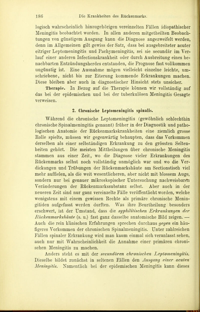 logisch walirsclieinlich hinzugehörigen vereinzelten Fällen idiopathischer Meningitis beobachtet worden. In allen anderen mitgetheilten Beobach- tungen von günstigem Ausgang kann die Diagnose angezweifelt werden, denn im Allgemeinen gilt gewiss der Satz, dass bei ausgebreiteter acuter eitriger Leptomeningitis und Pachymeningitis, sei sie secundär im Ver- lauf einer anderen Infectionskrankheit oder durch Ausbreitung eines be- nachbarten Entzündungsherdes entstanden, die Prognose fast vollkommen ungünstig ist. Eine Ausnahme mögen vielleicht einzelne leichte, um- schriebene, nicht bis zur Eiterung kommende Erkrankungen machen. Diese bleiben aber auch in diagnostischer Hinsicht stets unsicher. Therapie. In Bezug auf die Therapie können wir vollständig auf das bei der epidemischen und bei der tuberkulösen Meningitis Gesagte verweisen. 2. Chronische Loptnineningitis spinalis. Während die chronische Leptomeningitis (gewöhnlich schlechthin chronische Spinalmeningitis genannt) früher in der Diagnostik und patho- logischen Anatomie der Rückenmarkskrankheiten eine ziemlich grosse Rolle spielte, müssen wir gegenwärtig behaupten, dass das Vorkommen derselben als einer selbständigen Erkrankung zu den grössten Selten- heiten gehört. Die meisten Mittheilungen über chronische Meningitis stammen aus einer Zeit, wo die Diagnose vieler Erkrankungen des Rückenmarks selbst noch vollständig unmöglich war und wo die Ver- dickungen und Trübungen der Rückenmarkshäute am Sectionstisch viel mehr auffielen, als die weit wesentlicheren, aber nicht mit blossem Auge, sondern nur bei genauer mikroskopischer Untersuchung nachweisbarÄi Veränderungen der Rückenmarkssubstahz selbst. Aber auch in der neueren Zeit sind nur ganz vereinzelte Eälle veröfiFentlicht worden, welche wenigstens mit einem gewissen Rechte als primäre chronische Menin- gitiden aufgefasst werden durften. Was ihre Beurtheilung besonders erschwert, ist der Umstand, dass die syphililischen Erkrankungen der Rückenmarkshäute (s. u.) fast ganz dasselbe anatomische Bild zeigen. — Auch die rein klinischen Erfahrungen sprechen durchaus gegen ein häu- figeres Vorkommen der chronischen Spinalmeningitis. Unter zahlreichen Fällen spinaler Erkrankung wird man kaum einmal sich veranlasst sehen, auch nur mit Wahrscheinlichkeit die Annahme einer primären chroni- schen Meningitis zu machen. Anders steht es mit der secundären chronischen Leptomeningilis. Dieselbe bildet zunächst in seltenen Fällen den Ausgang einer acuten Meningitis. Namentlich bei der epidemischen Meningitis kann dieses