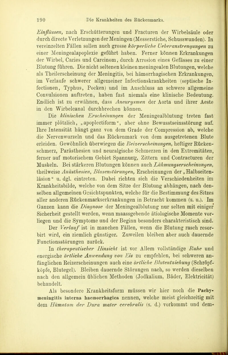 Einflüssen, nach Erschütterungen und Fracturen der Wirbelsäule oder durch directe Verletzungen der Meningen (Messerstiche, Schusswunden). In vereinzelten Fällen sollen auch grosse köt^perliche JJeheranstremiungen zu einer Meningealapoplexie geführt haben. Ferner können Erkrankungen der Wirbel, Caries und Carcinom, durch Arrosion eines Gefässes zu einer Blutung führen. Die nicht seltenen kleinen meningealen Blutungen, welche als Theilerscheinung der Meningitis, bei hämorrhagischen Erkrankungen, im Verlaufe schwerer allgemeiner Infectionskrankheiten (septische In- fectionen, Typhus, Pocken) und im Anschluss an schwere allgemeine Convulsionen auftreten, haben fast niemals eine klinische Bedeutung. Endlich ist zu erwähnen, dass Aneurysmen der Aorta und ihrer Aeste in den Wirbelcanal durchbrechen können. Die klinischen Erscheinungen der Meningealblutung treten fast immer plötzlich, „apoplectiform, aber ohne Bewusstseinsstörung auf. Ihre Intensität hängt ganz von dem Grade der Compression ab, welche die Nervenwurzeln und das Rückenmark von dem ausgetretenen Blute erleiden. Gewöhnlich überwiegen die Reizerscheinungen, heftiger Rücken- schmerz, Parästhesien und neuralgische Schmerzen in den Extremitäten, ferner auf motorischem Gebiet Spannung, Zittern und Contracturen der Muskeln. Bei stärkeren Blutungen können auch Lähmungserscheinungen, theilweise Anästhesien, Blasenstörungen, Erscheinungen der „ Halbseiten- läsion u. dgl. eintreten. Dabei richten sich die Verschiedenheiten im Krankheitsbilde, welche von dem Sitze der Blutung abhängen, nach den- selben allgemeinen Gesichtspunkten, welche für die Bestimmung des Sitzes aller anderen Rückenmarkserkrankungen in Betracht kommen (s. u.). Im Ganzen kann die Diagnose der Meningealblutung nur selten mit einiger Sicherheit gestellt werden, wenn maassgebende ätiologische Momente vor- liegen und die Symptome und der Beginn besonders charakteristisch sind. Der Verlauf ist in manchen Fällen, wenn die Blutung rasch resor- birt wird, ein ziemlich günstiger. Zuweilen bleiben aber auch dauernde Functionsstörungen zurück. In therapeutischer Hinsicht ist vor Allem vollständige Ruhe und energische örtliche Anwendung von Eis zu empfehlen, bei schweren an- fänglichen Reizerscheinungen auch eine örtliche ßlutentziehung (Schröpf- köpfe, Blutegel). Bleiben dauernde Störungen nach, so werden dieselben nach den allgemein üblichen Methoden (Jodkalium, Bäder, Elektricität) behandelt. Als besondere Krankheitsform müssen wir hier noch die Pachy- meningitis interna haemorrhagica nennen, welche meist gleichzeitig mit dem Hämatom der Dura mater cerebralis (s. d.) vorkommt und dem-