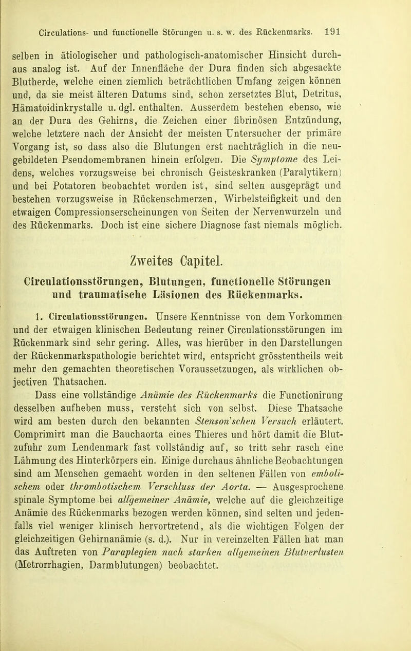 selben in ätiologischer und pathologisch-anatomischer Hinsicht durch- aus analog ist. Auf der Innenfläche der Dura finden sich abgesackte Blutherde, welche einen ziemlich beträchtlichen Umfang zeigen können und, da sie meist älteren Datums sind, schon zersetztes Blut, Detritus, Hämatoidinkrystalle u. dgl. enthalten. Ausserdem bestehen ebenso, wie an der Dura des Gehirns, die Zeichen einer fibrinösen Entzündung, welche letztere nach der Ansicht der meisten Untersucher der primäre Vorgang ist, so dass also die Blutungen erst nachträglich in die neu- gebildeten Pseudomembranen hinein erfolgen. Die Sijmplome des Lei- dens, welches vorzugsweise bei chronisch Geisteskranken (Paralytikern) und bei Potatoren beobachtet worden ist, sind selten ausgeprägt und bestehen vorzugsweise in Rückenschmerzen, Wirbelsteifigkeit und den etwaigen Compressionserscheinungen von Seiten der Nervenwurzeln und des Rückenmarks. Doch ist eine sichere Diagnose fast niemals möglich. Zweites Capitel. Circulationsstörnngen, Blutungen, functionelle Störungen und traumatische Läsionen des Rückenmarks. 1. Circulationsstörungen. Unsere Kenntnisse von dem Vorkommen und der etwaigen klinischen Bedeutung reiner Circulationsstörungen im Rückenmark sind sehr gering. Alles, was hierüber in den Darstellungen der Rückenmarkspathologie berichtet wird, entspricht grösstentheils weit mehr den gemachten theoretischen Voraussetzungen, als wirklichen ob- jectiven Thatsachen. Dass eine vollständige Anämie des Rückenmarks die Functionirung desselben aufheben muss, versteht sich von selbst. Diese Thatsache wird am besten durch den bekannten Slenson sehen Versuch erläutert, Comprimirt man die Bauchaorta eines Thieres und hört damit die Blut- zufuhr zum Lendenmark fast vollständig auf, so tritt sehr rasch eine Lähmung des Hinterkörpers ein. Einige durchaus ähnliche Beobachtungen sind am Menschen gemacht worden in den seltenen Fällen von emboli- schem oder thrombotischem Verschluss der Aorta. — Ausgesprochene spinale Symptome bei allgemeiner Anämie, welche auf die gleichzeitige Anämie des Rückenmarks bezogen werden können, sind selten und jeden- falls viel weniger klinisch hervortretend, als die wichtigen Folgen der gleichzeitigen Gehirnanämie (s. d.). Nur in vereinzelten Fällen hat man das Auftreten von Paraplegien nach starken allgemeinen Blutverbisten (Metrorrhagien, Darmblutungen) beobachtet.