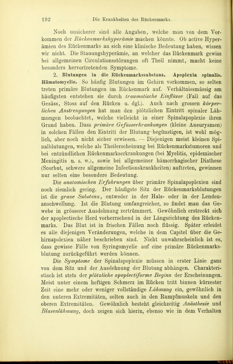 Noch unsicherer sind alle Angaben, welche man von dem Vor- kommen der Rückenmai'kshyperämie machen könnte. Ob active Hyper- ämien des Rückenmarks an sich eine kUnische Bedeutung haben, wissen wir nicht. Die Stauungshyperämie, an welcher das Rückenmark gewiss bei allgemeinen Circulationsstörungen oft Theil nimmt, macht keine besonders hervortretenden Symptome. 2. Blutungen in die Bückenmarkssulbstanz. Apoplexia spinalis. Hämatomyelie. So häufig Blutungen im Gehirn vorkommen, so selten treten primäre Blutungen im Rückenmark auf. Verhältnissmässig am häufigsten entstehen sie durch iraumatische Einflüsse (Fall auf das Gesäss, Stoss auf den Rücken u. dgl.). Auch nach grossen körper- lichen Anstrengmigen hat man den plötzlichen Eintritt spinaler Läh- mungen beobachtet, welche vielleicht in einer Spinalapoplexie ihren Grund haben. Dass primäre Gefässerkrankungen (kleine Aneurysmen) in solchen Fällen den Eintritt der Blutung-begünstigen, ist wohl mög- lich, aber noch nicht sicher erwiesen. — Diejenigen meist kleinen Spi- nalblutungen, welche als Theilerscheinung bei Rückenmarkstumoren und bei entzündliehen Rückenmarkserkrankungen (bei Myelitis, epidemischer Meningitis u. s. w.), sowie bei allgemeiner hämorrhagischer Diathese (Scorbut, schwere allgemeine Infectionskrankheiten) auftreten, gewinnen nur selten eine besondere Bedeutung. Die anatomischen Erfahrungen über primäre Spinalapoplexien sind noch ziemlich gering. Der häufigste Sitz der Rückenmarksblutungen ist die graue Substanz, entweder in der Hals- oder in der Lenden- anschwellung. Ist die Blutung umfangreicher, so findet man das Ge- webe in grösserer Ausdehnung zertrümmert. Gewöhnlich erstreckt sich der apoplectische Herd vorherrschend in der Längsrichtung des Rücken- marks. Das Blut ist in frischen Fällen noch flüssig. Später erleidet es alle diejenigen Veränderungen, welche in dem Capitel über die Ge- hirnapolexien näher beschrieben sind. Nicht unwahrscheinlich ist es, dass gewisse Fälle von Syringomyelie auf eine primäre Rückenmarks- blutung zurückgeführt werden können. Die Symptome der Spinalapoplexie müssen in erster Linie ganz von dem Sitz und der Ausdehnung der Blutung abhängen. Charakteri- stisch ist stets diQr plötzliche apoplectiforme Beginn der Erscheinungen. Meist unter einem heftigen Schmerz im Rücken tritt binnen kürzester Zeit eine mehr oder weniger vollständige Lähmujig ein, gewöhnlich in den unteren Extremitäten, selten auch in den Rumpfmuskeln und den oberen Extremitäten. Gewöhnlich besteht gleichzeitig Anästhesie und Blasenlähmung, doch zeigen sich hierin, ebenso wie in dem Verhalten