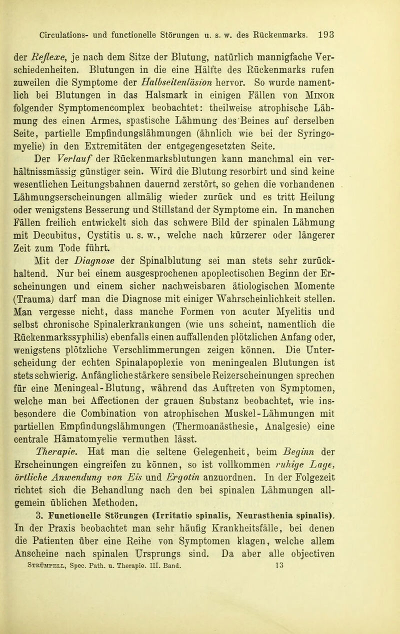 der Reßexe, je nach dem Sitze der Blutung, natürlich mannigfache Ver- schiedenheiten. Blutungen in die eine Hälfte des Eückenmarks rufen zuweilen die Symptome der Halbseitenläsion hervor. So wurde nament- lich bei Blutungen in das Halsmark in einigen Fällen von Minor folgender Symptomencomplex beobachtet: theilweise atrophische Läh- mung des einen Armes, spastische Lähmung des Beines auf derselben Seite, partielle Empfindungslähmungen (ähnlich wie bei der Syringo- myelie) in den Extremitäten der entgegengesetzten Seite. Der Verlauf der Rückenmarksblutungen kann manchmal ein ver- hältnissmässig günstiger sein. Wird die Blutung resorbirt und sind keine wesentlichen Leitungsbahnen dauernd zerstört, so gehen die vorhandenen Lähmungserscheinungen allmälig wieder zurück und es tritt Heilung oder wenigstens Besserung und Stillstand der Symptome ein. In manchen Fällen freilich entwickelt sich das schwere Bild der spinalen Lähmung mit Decubitus, Cystitis u. s. w., welche nach kürzerer oder längerer Zeit zum Tode führt. Mit der Diagnose der Spinalblutung sei man stets sehr zurück- haltend. Nur bei einem ausgesprochenen apoplectischen Beginn der Er- scheinungen und einem sicher nachweisbaren ätiologischen Momente (Traumaj darf man die Diagnose mit einiger Wahrscheinlichkeit stellen. Man vergesse nicht, dass manche Formen von acuter Myelitis und selbst chronische Spinalerkrankungen (wie uns scheint, namentlich die Eückenmarkssyphilis) ebenfalls einen auffallenden plötzlichen Anfang oder, wenigstens plötzliche Verschlimmerungen zeigen können. Die Unter- scheidung der echten Spinalapoplexie von meningealen Blutungen ist stets schwierig. Anfängliche stärkere sensibele Reizerscheinungen sprechen für eine Meningeal-Blutung, während das Auftreten von Symptomen, welche man bei AfFectionen der grauen Substanz beobachtet, wie ins- besondere die Combination von atrophischen Muskel-Lähmungen mit partiellen Empfindungslähmungen (Thermoanästhesie, Analgesie) eine centrale Hämatomyelie vermuthen lässt. Thei'apie. Hat man die seltene Gelegenheit, beim Beginn der Erscheinungen eingreifen zu können, so ist vollkommen ruhige Lage, örtliche Anwendung von Eis und Ergotin anzuordnen. In der Folgezeit richtet sich die Behandlung nach den bei spinalen Lähmungen all- gemein üblichen Methoden. 3. Fanctionelle Störungen (Irritatio spinalis, Nearasthenia spinalis). In der Praxis beobachtet man sehr häufig Krankheitsfälle, bei denen die Patienten über eine Reihe von Symptomen klagen, welche allem Anscheine nach spinalen Ursprungs sind. Da aber alle objectiven Strümpell, Spec. Path. n. Therapie. III. Band. 13