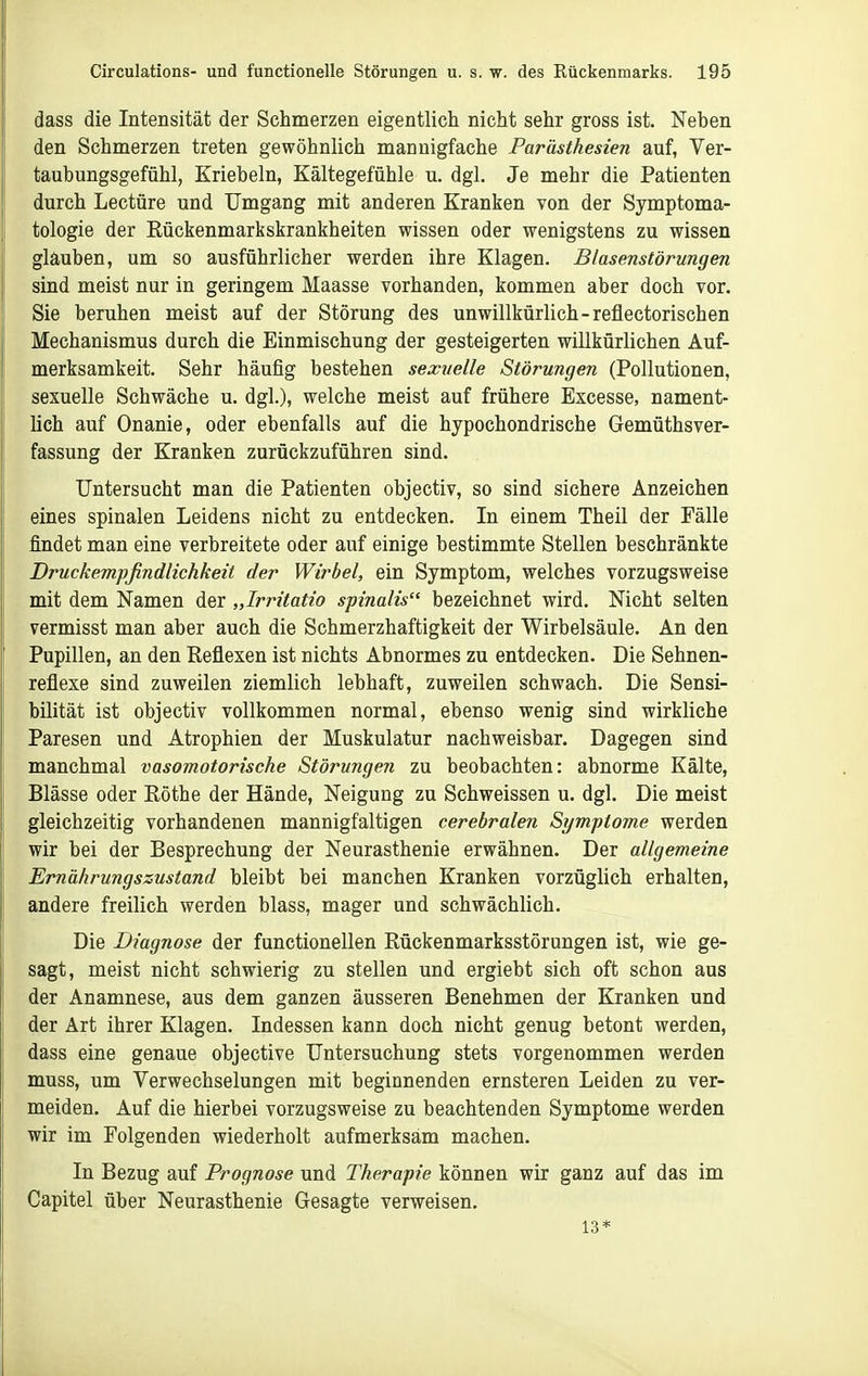 dass die Intensität der Schmerzen eigentlich nicht sehr gross ist. Neben den Schmerzen treten gewöhnlich mannigfache Parästhesien auf, Ver- taubungsgefühl, Kriebeln, Kältegefühle u. dgl. Je mehr die Patienten durch Leetüre und Umgang mit anderen Kranken von der Symptoma- tologie der Rückenmarkskrankheiten wissen oder wenigstens zu wissen glauben, um so ausführlicher werden ihre Klagen. Blasenstörungen sind meist nur in geringem Maasse vorhanden, kommen aber doch vor. Sie beruhen meist auf der Störung des unwillkürlich-reflectorischen Mechanismus durch die Einmischung der gesteigerten willkürlichen Auf- merksamkeit. Sehr häufig bestehen sexuelle Störungen (Pollutionen, sexuelle Schwäche u. dgl.), welche meist auf frühere Excesse, nament- lich auf Onanie, oder ebenfalls auf die hypochondrische Gemüthsver- fassung der Kranken zurückzuführen sind. Untersucht man die Patienten objectiv, so sind sichere Anzeichen eines spinalen Leidens nicht zu entdecken. In einem Theil der Fälle findet man eine verbreitete oder auf einige bestimmte Stellen beschränkte Druckempfindlichkeit der Wirbel, ein Symptom, welches vorzugsweise mit dem Namen der „Irritatio spinalis bezeichnet wird. Nicht selten vermisst man aber auch die Schmerzhaftigkeit der Wirbelsäule. An den Pupillen, an den Reflexen ist nichts Abnormes zu entdecken. Die Sehnen- reflexe sind zuweilen ziemlich lebhaft, zuweilen schwach. Die Sensi- bilität ist objectiv vollkommen normal, ebenso wenig sind wirkliche Paresen und Atrophien der Muskulatur nachweisbar. Dagegen sind manchmal vasomotorische Störungen zu beobachten: abnorme Kälte, Blässe oder Rothe der Hände, Neigung zu Schweissen u. dgl. Die meist gleichzeitig vorhandenen mannigfaltigen cerebralen Symptome werden wir bei der Besprechung der Neurasthenie erwähnen. Der allgemeine Ernährungszustand bleibt bei manchen Kranken vorzüglich erhalten, andere freilich werden blass, mager und schwächlich. Die Diagnose der functionellen Rückenmarksstörungen ist, wie ge- sagt, meist nicht schwierig zu stellen und ergiebt sich oft schon aus der Anamnese, aus dem ganzen äusseren Benehmen der Kranken und der Art ihrer Klagen. Indessen kann doch nicht genug betont werden, dass eine genaue objective Untersuchung stets vorgenommen werden muss, um Verwechselungen mit beginnenden ernsteren Leiden zu ver- meiden. Auf die hierbei vorzugsweise zu beachtenden Symptome werden wir im Folgenden wiederholt aufmerksam machen. In Bezug auf Prognose und Therapie können wir ganz auf das im Capitel über Neurasthenie Gesagte verweisen. 13*