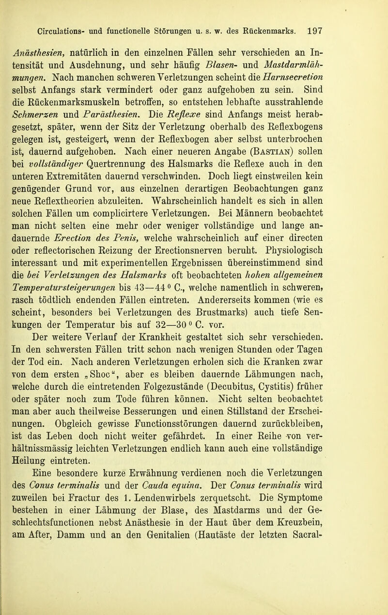 Anästhesien, natürlich in den einzelnen Fällen sehr verschieden an In- tensität und Ausdehnung, und sehr häufig Blasen- und Mastdarmläh- mungen. Nach manchen schweren Verletzungen scheint die Harnsecretion selbst Anfangs stark vermindert oder ganz aufgehoben zu sein. Sind die Kückenmarksmuskeln betroffen, so entstehen lebhafte ausstrahlende Schmerzen und Parästhesien. Die Reflexe sind Anfangs meist herab- gesetzt, später, wenn der Sitz der Verletzung oberhalb des Reflexbogens gelegen ist, gesteigert, wenn der Reflesbogen aber selbst unterbrochen ist, dauernd aufgehoben. Nach einer neueren Angabe (Bastian) sollen bei vollständiger Quertrennung des Halsmarks die Reflexe auch in den unteren Extremitäten dauernd verschwinden. Doch liegt einstweilen kein genügender Grund vor, aus einzelnen derartigen Beobachtungen ganz neue Reflextheorien abzuleiten. Wahrscheinlich handelt es sich in allen solchen Fällen um complicirtere Verletzungen. Bei Männern beobachtet man nicht selten eine mehr oder weniger vollständige und lange an- dauernde Erection des Penis, welche wahrscheinlich auf einer directen oder reflectorischen Reizung der Erectionsnerven beruht. Physiologisch interessant und mit experimentellen Ergebnissen übereinstimmend sind die bei Verletzungen des Halsmarks oft beobachteten hohen allgemeinen Temperatursteigerungen bis 43—44 C, welche namentlich in schweren, rasch tödtlich endenden Fällen eintreten. Andererseits kommen (wie es scheint, besonders bei Verletzungen des Brustmarks) auch tiefe Sen- kungen der Temperatur bis auf 32—30 C. vor. Der weitere Verlauf der Krankheit gestaltet sich sehr verschieden. In den schwersten Fällen tritt schon nach wenigen Stunden oder Tagen der Tod ein. Nach anderen Verletzungen erholen sich die Kranken zwar von dem ersten „Shoc, aber es bleiben dauernde Lähmungen nach, welche durch die eintretenden Folgezustände (Decubitus, Cystitis) früher oder später noch zum Tode führen können. Nicht selten beobachtet man aber auch theilweise Besserungen und einen Stillstand der Erschei- nungen. Obgleich gewisse Functionsstörungen dauernd zurückbleiben, ist das Leben doch nicht weiter gefährdet. In einer Reihe von ver- hältnissmässig leichten Verletzungen endlich kann auch eine vollständige Heilung eintreten. Eine besondere kurze Erwähnung verdienen noch die Verletzungen des Conus terminalis und der Cauda equina. Der Conus terminalis wird zuweilen bei Fractur des I.Lendenwirbels zerquetscht. Die Symptome bestehen in einer Lähmung der Blase, des Mastdarms und der Ge- schlechtsfunctionen nebst Anästhesie in der Haut über dem Kreuzbein, am After, Damm und an den Genitalien (Hautäste der letzten Sacral-