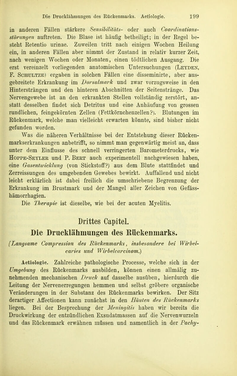 in anderen Fällen stärkere Sensibilitäts- oder auch Coordinations- siörumfen auftreten. Die Blase ist häufig betheiligt; in der Regel be- steht Retentio urinae. Zuweilen tritt nach einigen Wochen Heilung ein, in anderen Fällen aber nimmt der Zustand in relativ kurzer Zeit, nach wenigen Wochen oder Monaten, einen tödtlichen Ausgang. Die erst vereinzelt vorliegenden anatomischen Untersuchungen (Letden, F. ScHULTZE) ergaben in solchen Fällen eine disseminirte, aber aus- gebreitete Erkrankung im Dorsalmark und zwar vorzugsweise in den Hintersträngen und den hinteren Abschnitten der Seitenstränge. Das Nervengewebe ist an den erkrankten Stellen vollständig zerstört, an- statt desselben findet sich Detritus und eine Anhäufung von grossen rundlichen, feingekörnten Zellen (Fettkörnchenzellen?). Blutungen im Rückenmark, welche man vielleicht erwarten könnte, sind bisher nicht gefunden worden. Was die näheren Verhältnisse bei der Entstehung dieser Rücken- markserkrankungen anbetrifft, so nimmt man gegenwärtig meist an, dass unter dem Einflüsse des schnell verringerten Barometerdrucks, wie Hoppe-Seyler und P. Bert auch experimentell nachgewiesen haben, eine Gasentwicklung (von StickstofiF?) aus dem Blute stattfindet und Zerreissungen des umgebenden Gewebes bewirkt. Auffallend und nicht leicht erklärlich ist dabei freilich die umschriebene Begrenzung der Erkrankung im Brustmark und der Mangel aller Zeichen von Gefäss- hämorrhagien. Die Therapie ist dieselbe, wie bei der acuten Myelitis. Drittes Capitel. Die Drucklähmungen des Eückenmarks. (Langsame Compression des Rückenmarks, insbesondere bei Wirbel- caries und Wirbelcarcinom.) Aetiologie. Zahlreiche pathologische Processe, welche sich in der Umgebung des Rückenmarks ausbilden, können einen allmälig zu- nehmenden mechanischen Druck auf dasselbe ausüben, hierdurch die Leitung der Nervenerregungen hemmen und selbst gröbere organische Veränderungen in der Substanz des Rückenmarks bewirken. Der Sitz derartiger Affectionen kann zunächst in den Häuten des Bückenmarks liegen. Bei der Besprechung der Meningitis haben wir bereits die Druckwirkung der entzündlichen Exsudatmassen auf die Nervenwurzeln und das Rückenmark erwähnen müssen und namentlich in der Facht/-