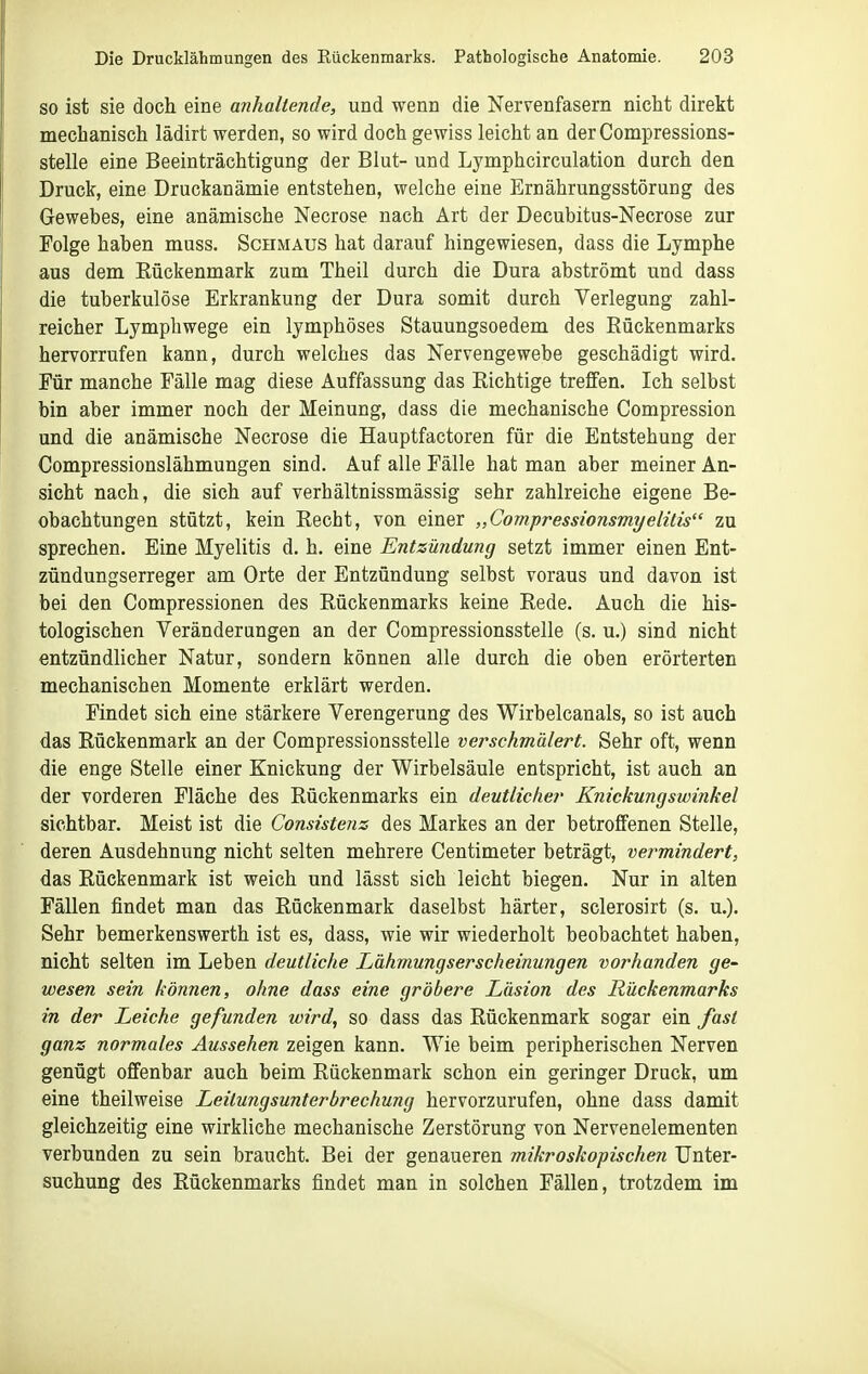 SO ist sie doch eine anhaltende, und wenn die Nervenfasern nicht direkt mechanisch lädirt werden, so wird doch gewiss leicht an der Compressions- stelle eine Beeinträchtigung der Blut- und Lymphcirculation durch den Druck, eine Druckanämie entstehen, welche eine Ernährungsstörung des Gewebes, eine anämische Necrose nach Art der Decubitus-Necrose zur Folge haben muss. Schmaus hat darauf hingewiesen, dass die Lymphe aus dem Rückenmark zum Theil durch die Dura abströmt und dass die tuberkulöse Erkrankung der Dura somit durch Verlegung zahl- reicher Lymphwege ein lymphöses Stauungsoedem des Rückenmarks hervorrufen kann, durch welches das Nervengewebe geschädigt wird. Für manche Fälle mag diese Auffassung das Richtige treffen. Ich selbst bin aber immer noch der Meinung, dass die mechanische Compression und die anämische Necrose die Hauptfactoren für die Entstehung der Compressionslähmungen sind. Auf alle Fälle hat man aber meiner An- sicht nach, die sich auf verhältnissmässig sehr zahlreiche eigene Be- obachtungen stützt, kein Recht, von einer „Compressionsmyelitis zu sprechen. Eine Myelitis d. h. eine Entzündung setzt immer einen Ent- zündungserreger am Orte der Entzündung selbst voraus und davon ist bei den Compressionen des Rückenmarks keine Rede. Auch die his- tologischen Veränderungen an der Compressionsstelle (s. u.) sind nicht entzündlicher Natur, sondern können alle durch die oben erörterten mechanischen Momente erklärt werden. Findet sich eine stärkere Verengerung des Wirbelcanals, so ist auch das Rückenmark an der Compressionsstelle verschmälert. Sehr oft, wenn die enge Stelle einer Knickung der Wirbelsäule entspricht, ist auch an der vorderen Fläche des Rückenmarks ein deutlicher Knickungswinkel sichtbar. Meist ist die Consistenz des Markes an der betroffenen Stelle, deren Ausdehnung nicht selten mehrere Centimeter beträgt, vermindert, das Rückenmark ist weich und lässt sich leicht biegen. Nur in alten Fällen findet man das Rückenmark daselbst härter, sclerosirt (s. u.). Sehr bemerkenswerth ist es, dass, wie wir wiederholt beobachtet haben, nicht selten im Leben deutliche Lähmungserscheinungen vorhanden ge- wesen sein können, ohne dass eine gröbere Läsion des Rückenmarks in der Leiche gefunden wird, so dass das Rückenmark sogar ein fast ganz normales Aussehen zeigen kann. Wie beim peripherischen Nerven genügt offenbar auch beim Rückenmark schon ein geringer Druck, um eine theilweise Leitungsunterbrechung hervorzurufen, ohne dass damit gleichzeitig eine wirkliche mechanische Zerstörung von Nervenelementen verbunden zu sein braucht. Bei der genaueren mikroskopischen Unter- suchung des Rückenmarks findet man in solchen Fällen, trotzdem im