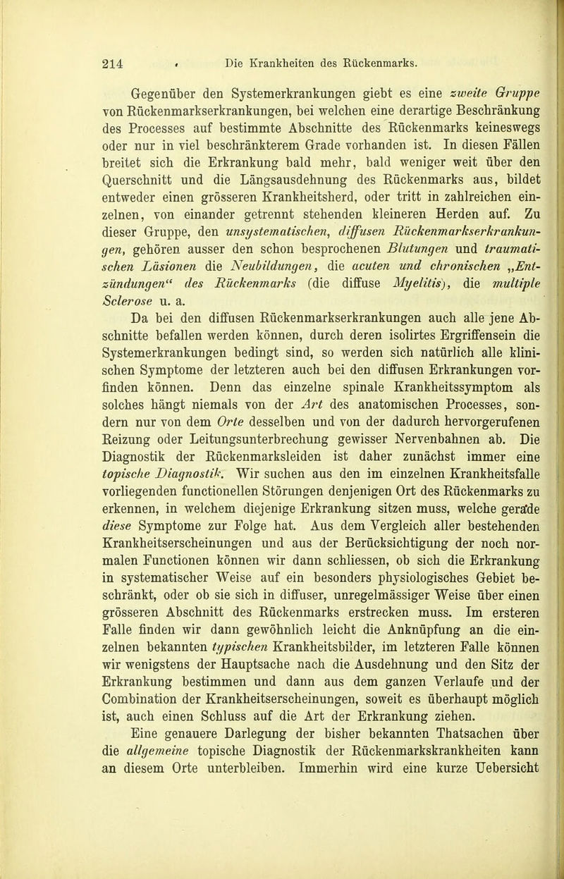 Gegenüber den Systemerkrankungen giebt es eine zweite Gruppe von Rückenmarkserkrankungen, bei welchen eine derartige Beschränkung des Processes auf bestimmte Abschnitte des Rückenmarks keineswegs oder nur in viel beschränkterem Grade vorhanden ist. In diesen Fällen breitet sich die Erkrankung bald mehr, bald weniger weit über den Querschnitt und die Längsausdehnung des Rückenmarks aus, bildet entweder einen grösseren Krankheitsherd, oder tritt in zahlreichen ein- zelnen, von einander getrennt stehenden kleineren Herden auf. Zu dieser Gruppe, den unsystematischen, diffusen Rückenmarkserkrankun- gen, gehören ausser den schon besprochenen Blutungen und traumati- schen Läsionen die Neubildungen, die acuten und chronischen „Ent- zündungen des Rückenmarks (die diffuse Myelitis), die multiple Sclerose u. a. Da bei den diffusen Rückenmarkserkrankungen auch alle jene Ab- schnitte befallen werden können, durch deren isolirtes Ergriffensein die Systemerkrankungen bedingt sind, so werden sich natürlich alle klini- schen Symptome der letzteren auch bei den diffusen Erkrankungen vor- finden können. Denn das einzelne spinale Krankheitssymptom als solches hängt niemals von der Art des anatomischen Processes, son- dern nur von dem Orte desselben und von der dadurch hervorgerufenen Reizung oder Leitungsunterbrechung gewisser Nervenbahnen ab. Die Diagnostik der Rückenmarksleiden ist daher zunächst immer eine topische Diagnostik. Wir suchen aus den im einzelnen Krankheitsfalle vorliegenden functionellen Störungen denjenigen Ort des Rückenmarks zu erkennen, in welchem diejenige Erkrankung sitzen muss, welche geralde diese Symptome zur Folge hat. Aus dem Vergleich aller bestehenden Krankheitserscheinungen und aus der Berücksichtigung der noch nor- malen Functionen können wir dann schliessen, ob sich die Erkrankung in systematischer Weise auf ein besonders physiologisches Gebiet be- schränkt, oder ob sie sich in diffuser, unregelmässiger Weise über einen grösseren Abschnitt des Rückenmarks erstrecken muss. Im ersteren Falle finden wir dann gewöhnlich leicht die Anknüpfung an die ein- zelnen bekannten typischen Krankheitsbilder, im letzteren Falle können wir wenigstens der Hauptsache nach die Ausdehnung und den Sitz der Erkrankung bestimmen und dann aus dem ganzen Verlaufe und der Combination der Krankheitserscheinungen, soweit es überhaupt möglich ist, auch einen Schluss auf die Art der Erkrankung ziehen. Eine genauere Darlegung der bisher bekannten Thatsachen über die allgemeine topische Diagnostik der Rückenmarkskrankheiten kann an diesem Orte unterbleiben. Immerhin wird eine kurze Uebersicht