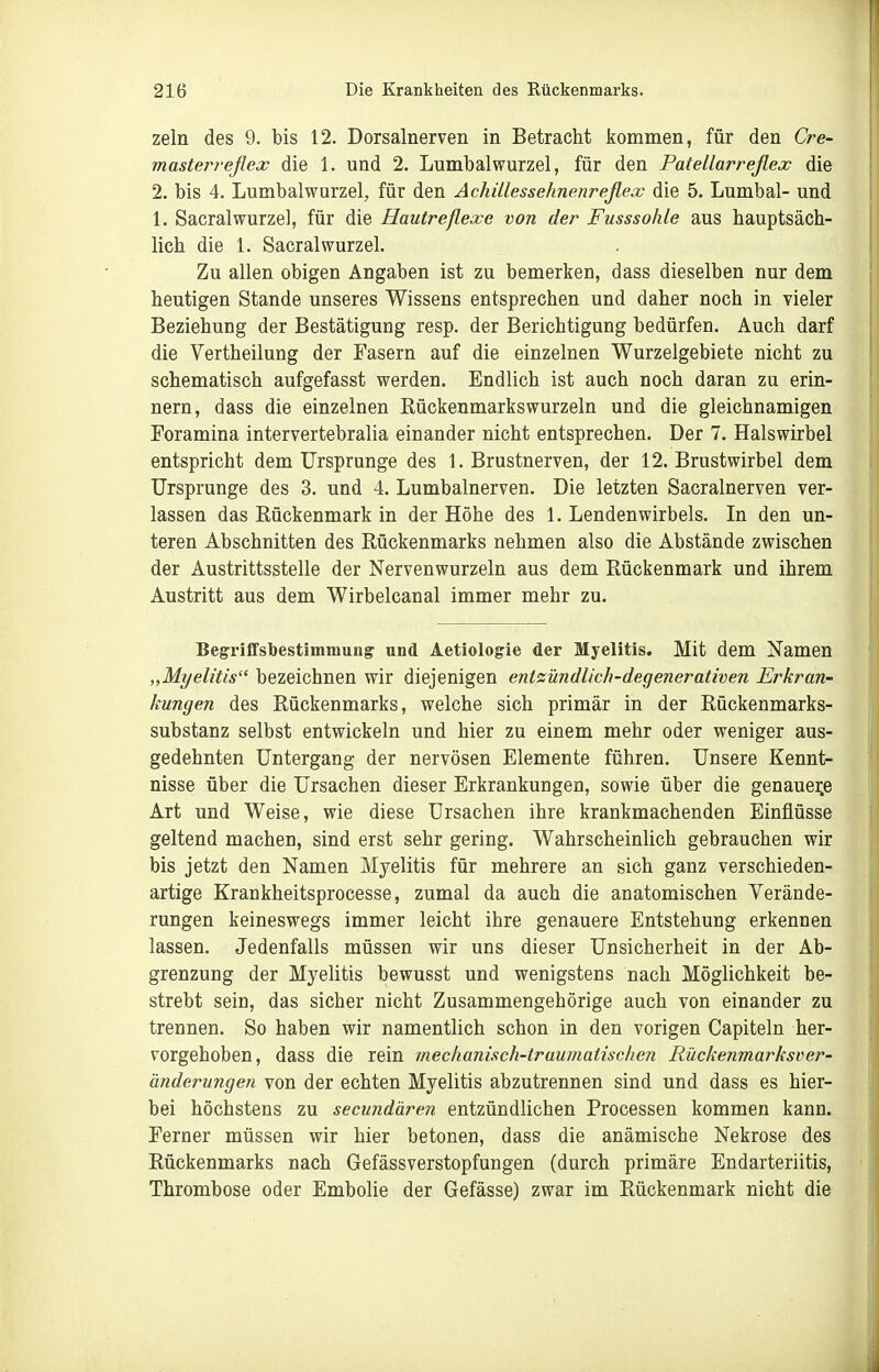 zeln des 9. bis 12. Dorsalnerven in Betracht Jiommen, für den Cre- masterreflex die 1. und 2. Lumbaiwurzel, für den Patellarreflex die 2. bis 4. Lumbalwurzel, für den Achillessehnenreflex die 5. Lumbal- und 1. Sacralwurzel, für die Hautreflexe von der Fusssohle aus hauptsäch- lich die 1. Sacralwurzel. Zu allen obigen Angaben ist zu bemerken, dass dieselben nur dem heutigen Stande unseres Wissens entsprechen und daher noch in vieler Beziehung der Bestätigung resp. der Berichtigung bedürfen. Auch darf die Vertheilung der Fasern auf die einzelnen Wurzelgebiete nicht zu schematisch aufgefasst werden. Endlich ist auch noch daran zu erin- nern, dass die einzelnen Rückenmarkswurzeln und die gleichnamigen Foramina intervertebralia einander nicht entsprechen. Der 7. Halswirbel entspricht dem Ursprünge des 1. Brustnerven, der 12. Brustwirbel dem Ursprünge des 3. und 4. Lumbalnerven. Die letzten Sacralnerven ver- lassen das Rückenmark in der Höhe des I.Lendenwirbels. In den un- teren Abschnitten des Rückenmarks nehmen also die Abstände zwischen der Austrittsstelle der Nervenwurzeln aus dem Rückenmark und ihrem Austritt aus dem Wirbelcanal immer mehr zu. Begriffsbestimmung und Aetiologie der Myelitis. Mit dem Namen „Myelitis bezeichnen wir diejenigen entzündlich-degenerativen Erkran- kungen des Rückenmarks, welche sich primär in der Rückenmarks- substanz selbst entwickeln und hier zu einem mehr oder weniger aus- gedehnten Untergang der nervösen Elemente führen. Unsere Kennt- nisse über die Ursachen dieser Erkrankungen, sowie über die genauere Art und Weise, wie diese Ursachen ihre krankmachenden Einflüsse geltend machen, sind erst sehr gering. Wahrscheinlich gebrauchen wir bis jetzt den Namen Myelitis für mehrere an sich ganz verschieden- artige Krankheitsprocesse, zumal da auch die anatomischen Verände- rungen keineswegs immer leicht ihre genauere Entstehung erkennen lassen. Jedenfalls müssen wir uns dieser Unsicherheit in der Ab- grenzung der Myelitis bewusst und wenigstens nach Möglichkeit be- strebt sein, das sicher nicht Zusammengehörige auch von einander zu trennen. So haben wir namentlich schon in den vorigen Capiteln her- vorgehoben, dass die rein mechanisch-traumatischen Rückenmarksver- änderungen von der echten Myelitis abzutrennen sind und dass es hier- bei höchstens zu secundären entzündlichen Processen kommen kann. Ferner müssen wir hier betonen, dass die anämische Nekrose des Rückenmarks nach Gefässverstopfungen (durch primäre Endarteriitis, Thrombose oder Embolie der Gefässe) zwar im Rückenmark nicht die