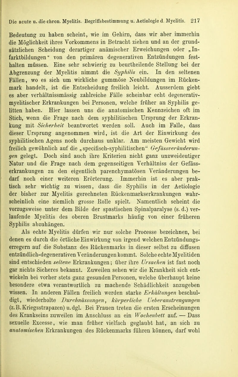 Bedeutung zu haben scheint, wie im Gehirn, dass wir aber immerhin die Möghchkeit ihres Vorkommens in Betracht ziehen und an der grund- sätzUchen Scheidung derartiger anämischer Erweichungen oder „In- farktbildungen von den primären degenerativen Entzündungen fest- halten müssen. Eine sehr schwierig zu beurtheilende Stellung bei der Abgrenzung der Myelitis nimmt die Syphilis ein. In den seltenen Fällen, wo es sich um wirkliche gummöse Neubildungen im Rücken- mark handelt, ist die Entscheidung freilich leicht. Ausserdem giebt es aber verhältnissmässig zahlreiche Fälle scheinbar echt degenerativ- myelitischer Erkrankungen bei Personen, welche früher an Syphilis ge- litten haben. Hier lassen uns die anatomischen Kennzeichen oft im Stich, wenn die Frage nach dem syphilitischen Ursprung der Erkran- kung mit Sicherheit beantwortet werden soll. Auch im Falle, dass dieser Ursprung angenommen wird, ist die Art der Einwirkung des syphilitischen Agens noch durchaus unklar. Am meisten Gewicht wird freilich gewöhnlich auf die „specifisch-syphilitischen Gefässveränderun- gen gelegt. Doch sind auch ihre Kriterien nicht ganz unzweideutiger Natur und die Frage nach dem gegenseitigen Verhältniss der Gefäss- erkrankungen zu den eigentlich parenchymatösen Veränderungen be- darf noch einer weiteren Erörterung. Immerhin ist es aber prak- tisch sehr wichtig zu wissen, dass die Syphilis in der Aetiologie der bisher zur Myelitis gerechneten Rückenmarkserkrankungen wahr- scheinlich eine ziemlich grosse Rolle spielt. Namentlich scheint die vorzugsweise unter dem Bilde der spastischen Spinalparalyse (s. d.) ver- laufende Myelitis des oberen Brustmarks häufig von einer früheren Syphilis abzuhängen. Als echte Myelitis dürfen wir nur solche Processe bezeichnen, bei denen es durch die örtliche Einwirkung von irgend welchen Entzündungs- erregern auf die Substanz des Rückenmarks in dieser selbst zu diffusen entzündlich-degenerativen Veränderungen kommt. Solche echte Myelitiden sind entschieden seltene Erkrankungen; über ihre Ursachen ist fast noch gar nichts Sicheres bekannt. Zuweilen sehen wir die Krankheit sich ent- wickeln bei vorher stets ganz gesunden Personen, welche überhaupt keine besondere etwa verantwortlich zu machende Schädlichkeit anzugeben wissen. In anderen Fällen freilich werden starke Erkältungen beschul- digt, wiederholte Durchnässungen, körperliche JJeheranstrengungen (z.B.Kriegsstrapazen) u.dgl. Bei Frauen treten die ersten Erscheinungen des Krankseins zuweilen im Anschluss an ein Wochenbett auf. — Dass sexuelle Excesse, wie man früher vielfach geglaubt hat, an sich zu anatomischen Erkrankungen des Rückenmarks führen können, darf wohl