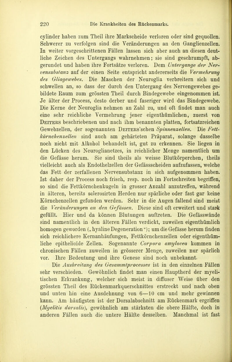 cylinder haben zum Theil ihre Markscheide verloren oder sind gequollen. Schwerer zu verfolgen sind die Veränderungen an den Ganglienzellen. In weiter vorgeschrittenen Fällen lassen sich aber auch an diesen deut- liche Zeichen des Untergangs wahrnehmen; sie sind geschrumpft, ab- gerundet und haben ihre Fortsätze verloren. Dem Untergänge der Ner- vensubstanz auf der einen Seite entspricht andererseits die Vermehrung des Gliagewebes. Die Maschen der Neuroglia verbreitern sich und schwellen an, so dass der durch den Untergang des Nervengewebes ge- bildete Raum zum grössten Theil durch Bindegewebe eingenommen ist. Je älter der Process, desto derber und faseriger wird das Bindegewebe. Die Kerne der Neuroglia nehmen an Zahl zu, und oft findet man auch eine sehr reichliche Vermehrung jener eigenthümlichen, zuerst von Deiters beschriebenen und nach ihm benannten platten, fortsatzreichen Gewebzellen, der sogenannten DEiTERs'schen Spinnenzellen. Die Fett- körnchenzellen sind auch am gehärteten Präparat, solange dasselbe noch nicht mit Alkohol behandelt ist, gut zu erkennen. Sie liegen in den Lücken des Neuroglianetzes, in reichlicher Menge namentlich um die Gefässe herum. Sie sind theils als weisse Blutkörperchen, theils vielleicht auch als Endothelzellen der Gefässscheiden aufzufassen, welche das Fett der zerfallenen Nervensubstanz in sich aufgenommen haben. Ist daher der Process noch frisch, resp. noch im Fortschreiten begriffen, so sind die Fettkörnchenkugeln in grosser Anzahl anzutreffen, während in älteren, bereits sclerosirten Herden nur spärliche oder fast gar keine Körnchenzellen gefunden werden. Sehr in die Augen fallend sind meist die Veränderungen an den Gefässen, Diese sind oft erweitert und stark gefüllt. Hier und da können Blutungen auftreten. Die Gefässwände sind namentlich in den älteren Fällen verdickt, zuweilen eigenthümlich homogen geworden („hyaline Degeneration); um die Gefässe herum finden sich reichlichere Kernanhäufungen, Fettkörnchenzellen oder eigenthüm- liche epithelioide Zellen. Sogenannte Corpora amylacea kommen in chronischen Fällen zuweilen in grösserer Menge, zuweilen nur spärlich vor. Ihre Bedeutung und ihre Genese sind noch unbekannt. Die Ausbreitung des Gesammtprocesses ist in den einzelnen Fällen sehr verschieden. Gewöhnlich findet man einen Hauptherd der myeli- tischen Erkrankung, welcher sich meist in diffuser Weise über den grössten Theil des Eückenmarkquerschnittes erstreckt und nach oben und unten hin eine Ausdehnung von 6—10 cm und mehr gewinnen kann. Am häufigsten ist der Dorsalabschnitt am Rückenmark ergriffen {Myelitis dorsalis), gewöhnlich am stärksten die obere Hälfte, doch in anderen Fällen auch die untere Hälfte desselben. Manchmal ist fast