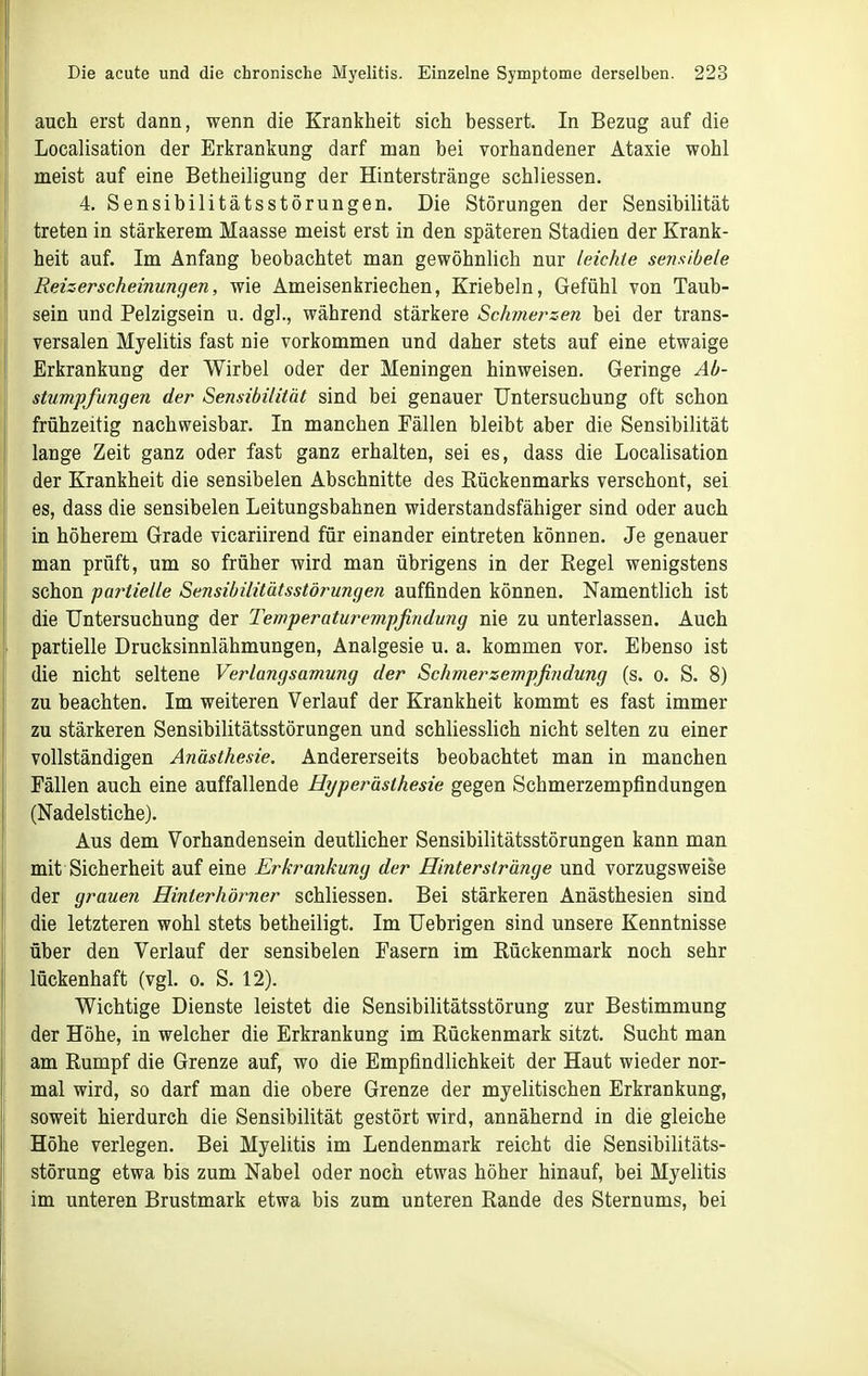 auch erst dann, wenn die Krankheit sich bessert. In Bezug auf die Localisation der Erkrankung darf man bei vorhandener Ataxie wohl meist auf eine Betheiligung der Hinterstränge schliessen. 4. Sensibilitätsstörungen. Die Störungen der Sensibilität treten in stärkerem Maasse meist erst in den späteren Stadien der Krank- heit auf. Im Anfang beobachtet man gewöhnlich nur leichte sensibele Reizerscheinungen, wie Ameisenkriechen, Kriebeln, Gefühl von Taub- sein und Pelzigsein u. dgl., während stärkere Schmerzen bei der trans- versalen Myelitis fast nie vorkommen und daher stets auf eine etwaige Erkrankung der Wirbel oder der Meningen hinweisen. Geringe Ab- stumpfungen der Sensibilität sind bei genauer Untersuchung oft schon frühzeitig nachweisbar. In manchen Fällen bleibt aber die Sensibilität lange Zeit ganz oder fast ganz erhalten, sei es, dass die Localisation der Krankheit die sensibelen Abschnitte des Rückenmarks verschont, sei es, dass die sensibelen Leitungsbahnen widerstandsfähiger sind oder auch in höherem Grade vicariirend für einander eintreten können. Je genauer man prüft, um so früher wird man übrigens in der Regel wenigstens schon partielle Sensibilitätsstörungen auffinden können. Namentlich ist die Untersuchung der Temperaturempßndung nie zu unterlassen. Auch partielle Drucksinnlähmungen, Analgesie u. a. kommen vor. Ebenso ist die nicht seltene Verlangsamung der Schmerzempfindung (s. o. S. 8) zu beachten. Im weiteren Verlauf der Krankheit kommt es fast immer zu stärkeren Sensibilitätsstörungen und schliesslich nicht selten zu einer vollständigen Anästhesie. Andererseits beobachtet man in manchen Fällen auch eine auffallende Hyperästhesie gegen Schmerzempfindungen (Nadelstiche). Aus dem Vorhandensein deutlicher Sensibilitätsstörungen kann man mit Sicherheit auf eine Erkrankung der Hinterstränge und vorzugsweise der grauen Hinterhörner schliessen. Bei stärkeren Anästhesien sind die letzteren wohl stets betheiligt. Im Uebrigen sind unsere Kenntnisse über den Verlauf der sensibelen Pasern im Rückenmark noch sehr lückenhaft (vgl. o. S. 12). Wichtige Dienste leistet die Sensibilitätsstörung zur Bestimmung der Höhe, in welcher die Erkrankung im Rückenmark sitzt. Sucht man am Rumpf die Grenze auf, wo die Empfindlichkeit der Haut wieder nor- mal wird, so darf man die obere Grenze der myelitischen Erkrankung, soweit hierdurch die Sensibilität gestört wird, annähernd in die gleiche Höhe verlegen. Bei Myelitis im Lendenmark reicht die Sensibilitäts- störung etwa bis zum Nabel oder noch etwas höher hinauf, bei Myelitis im unteren Brustmark etwa bis zum unteren Rande des Sternums, bei
