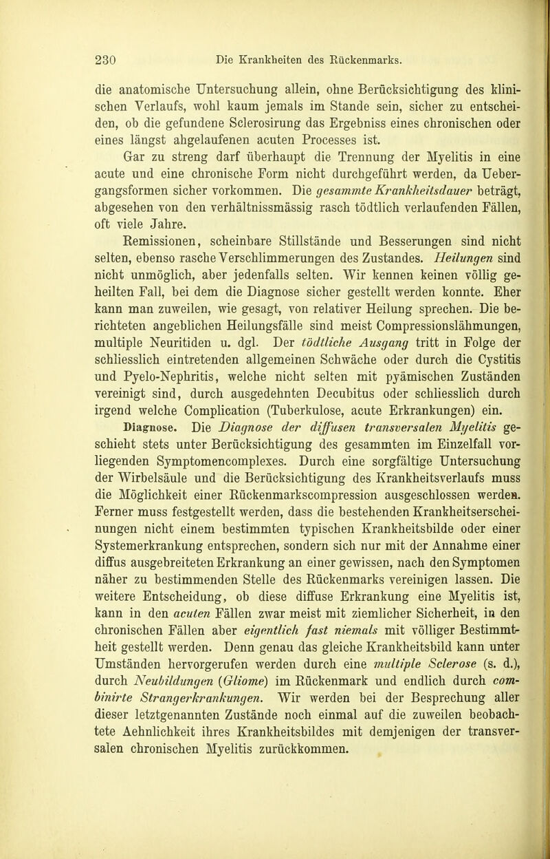 die anatomische Untersuchung allein, ohne Berücksichtigung des Mini- schen Verlaufs, wohl kaum jemals im Stande sein, sicher zu entschei- den, ob die gefundene Sclerosirung das Ergebniss eines chronischen oder eines längst abgelaufenen acuten Processes ist. Gar zu streng darf überhaupt die Trennung der Myelitis in eine acute und eine chronische Form nicht durchgeführt werden, da Ueber- gangsformen sicher vorkommen. Die gesammte Krankheüsdauer beträgt, abgesehen von den verhältnissmässig rasch tödtlich verlaufenden Fällen, oft viele Jahre. Kemissionen, scheinbare Stillstände und Besserungen sind nicht selten, ebenso rasche Verschlimmerungen des Zustandes. Heilungen sind nicht unmöglich, aber jedenfalls selten. Wir kennen keinen völlig ge- heilten Fall, bei dem die Diagnose sicher gestellt werden konnte. Eher kann man zuweilen, wie gesagt, von relativer Heilung sprechen. Die be- richteten angeblichen Heilungsfälle sind meist Compressionslähmungen, multiple Neuritiden u. dgl. Der tödtliche Ausgang tritt in Folge der schliesslich eintretenden allgemeinen Schwäche oder durch die Cystitis und Pyelo-Nephritis, welche nicht selten mit pyämischen Zuständen vereinigt sind, durch ausgedehnten Decubitus oder schliesslich durch irgend welche Complication (Tuberkulose, acute Erkrankungen) ein. Diagnose. Die Diagnose der diffusen transversalen Mt/elitis ge- schieht stets unter Berücksichtigung des gesammten im Einzelfall vor- liegenden Symptomencomplexes. Durch eine sorgfältige Untersuchung der Wirbelsäule und die Berücksichtigung des Krankheitsverlaufs muss die Möglichkeit einer Eückenmarkscompression ausgeschlossen werdea. Ferner muss festgestellt werden, dass die bestehenden Krankheitserschei- nungen nicht einem bestimmten typischen Krankheitsbilde oder einer Systemerkrankung entsprechen, sondern sich nur mit der Annahme einer diffus ausgebreiteten Erkrankung an einer gewissen, nach den Symptomen näher zu bestimmenden Stelle des Rückenmarks vereinigen lassen. Die weitere Entscheidung, ob diese diffuse Erkrankung eine Myelitis ist, kann in den acuten Fällen zwar meist mit ziemlicher Sicherheit, iu den chronischen Fällen aber eigentlich fast niemals mit völliger Bestimmt- heit gestellt werden. Denn genau das gleiche Krankheitsbild kann unter Umständen hervorgerufen werden durch eine multiple Sclerose (s. d.), durch Neubildungen (Gliome) im Rückenmark und endlich durch com- binirte Strangerkrankungen. Wir werden bei der Besprechung aller dieser letztgenannten Zustände noch einmal auf die zuweilen beobach- tete AehnUchkeit ihres Krankheitsbildes mit demjenigen der transver- salen chronischen Myelitis zurückkommen.