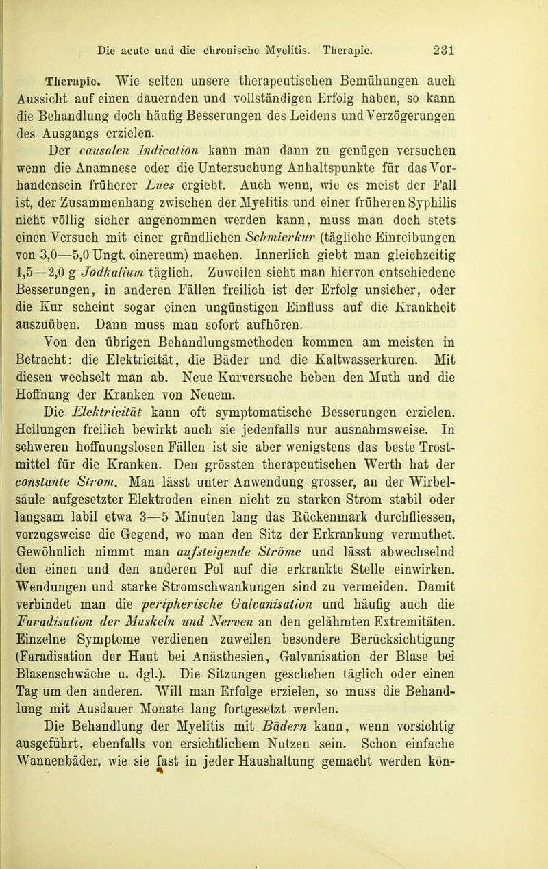 Therapie. Wie selten unsere therapeutischen Bemühungen auch Aussicht auf einen dauernden und vollständigen Erfolg haben, so kann die Behandlung doch häufig Besserungen des Leidens und Verzögerungen des Ausgangs erzielen. Der causaleii Indication kann man dann zu genügen versuchen wenn die Anamnese oder die Untersuchung Anhaltspunkte für das Vor- handensein früherer Lues ergiebt. Auch wenn, wie es meist der Fall ist, der Zusammenhang zwischen der Myelitis und einer früheren Syphilis nicht völlig sicher angenommen werden kann, muss man doch stets einen Versuch mit einer gründlichen Schmierkur (tägliche Einreibungen von 3,0—5,0 Ungt. cinereum) machen. Innerlich giebt man gleichzeitig 1,5—2,0 g Jodkalium täglich. Zuweilen sieht man hiervon entschiedene Besserungen, in anderen Fällen freilich ist der Erfolg unsicher, oder die Kur scheint sogar einen ungünstigen Einfluss auf die Krankheit auszuüben. Dann muss man sofort aufhören. Von den übrigen Behandlungsmethoden kommen am meisten in Betracht: die Elektricität, die Bäder und die Kaltwasserkuren. Mit diesen wechselt man ab. Neue Kurversuche heben den Muth und die Hoffnung der Kranken von Neuem. Die Elektricität kann oft symptomatische Besserungen erzielen. Heilungen freilich bewirkt auch sie jedenfalls nur ausnahmsweise. In schweren hoffnungslosen Fällen ist sie aber wenigstens das beste Trost- mittel für die Kranken. Den grössten therapeutischen Werth hat der constante Strom. Man lässt unter Anwendung grosser, an der Wirbel- säule aufgesetzter Elektroden einen nicht zu starken Strom stabil oder langsam labil etwa 3—5 Minuten lang das Eückenmark durchfliessen, vorzugsweise die Gegend, wo man den Sitz der Erkrankung vermuthet. Gewöhnlich nimmt man aufsteigende Ströme und lässt abwechselnd den einen und den anderen Pol auf die erkrankte Stelle einwirken. Wendungen und starke Stromschwankungen sind zu vermeiden. Damit verbindet man die peripherische Galvanisation und häufig auch die Faradisation der Muskeln und Nerven an den gelähmten Extremitäten. Einzelne Symptome verdienen zuweilen besondere Berücksichtigung (Faradisation der Haut bei Anästhesien, Galvanisation der Blase bei Blasenschwäche u. dgl.). Die Sitzungen geschehen täglich oder einen Tag um den anderen. Will man Erfolge erzielen, so muss die Behand- lung mit Ausdauer Monate lang fortgesetzt werden. Die Behandlung der Myelitis mit Bädern kann, wenn vorsichtig ausgeführt, ebenfalls von ersichtlichem Nutzen sein. Schon einfache Wannenbäder, wie sie fast in jeder Haushaltung gemacht werden kön-