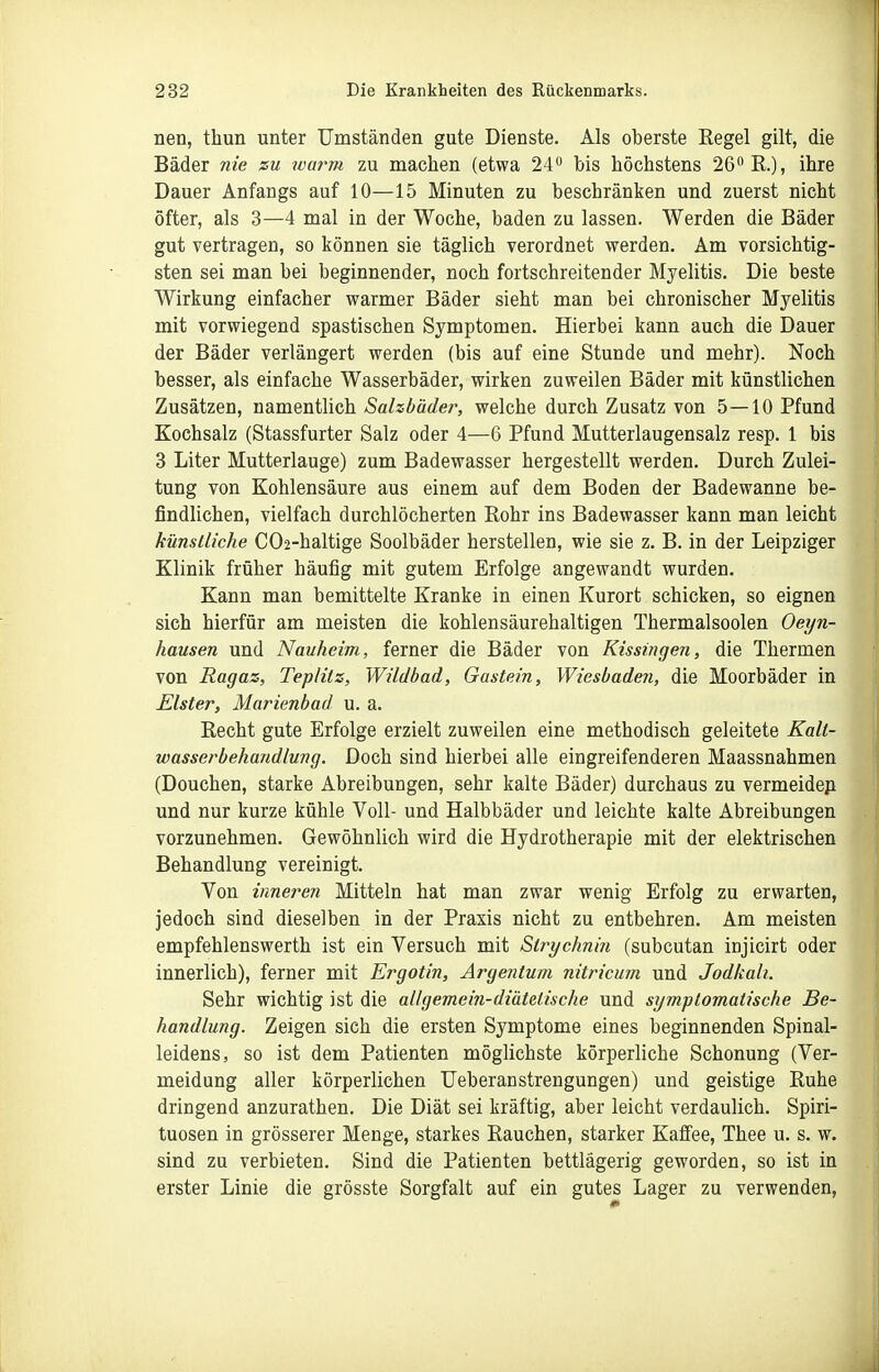 nen, thun unter Umständen gute Dienste. Als oberste Regel gilt, die Bäder nie zu roarm zu machen (etwa 24 bis höchstens 26 K), ihre Dauer Anfangs auf 10—15 Minuten zu beschränken und zuerst nicht öfter, als 3—4 mal in der Woche, baden zu lassen. Werden die Bäder gut vertragen, so können sie täglich verordnet werden. Am vorsichtig- sten sei man bei beginnender, noch fortschreitender Myelitis. Die beste Wirkung einfacher warmer Bäder sieht man bei chronischer Myelitis mit vorwiegend spastischen Symptomen. Hierbei kann auch die Dauer der Bäder verlängert werden (bis auf eine Stunde und mehr). Noch besser, als einfache Wasserbäder, wirken zuweilen Bäder mit künstlichen Zusätzen, namentlich Salzhäder, welche durch Zusatz von 5—10 Pfund Kochsalz (Stassfurter Salz oder 4—6 Pfund Mutterlaugensalz resp. 1 bis 3 Liter Mutterlauge) zum Badewasser hergestellt werden. Durch Zulei- tung von Kohlensäure aus einem auf dem Boden der Badewanne be- findlichen, vielfach durchlöcherten Rohr ins Badewasser kann man leicht künstliche C02-haltige Soolbäder herstellen, wie sie z. B. in der Leipziger Klinik früher häufig mit gutem Erfolge angewandt wurden. Kann man bemittelte Kranke in einen Kurort schicken, so eignen sich hierfür am meisten die kohlensäurehaltigen Thermalsoolen Oeyn- hausen und Nauheim, ferner die Bäder von Kissingen, die Thermen von Ragaz, Teplilz, Wildbad, Gastein, Wiesbadeji, die Moorbäder in Elster, Marienhad u. a. Recht gute Erfolge erzielt zuweilen eine methodisch geleitete Kalt- wasserbehandlung. Doch sind hierbei alle eingreifenderen Maassnahmen (Douchen, starke Abreibungen, sehr kalte Bäder) durchaus zu vermeidep und nur kurze kühle Voll- und Halbbäder und leichte kalte Abreibungen vorzunehmen. Gewöhnlich wird die Hydrotherapie mit der elektrischen Behandlung vereinigt. Von inneren Mitteln hat man zwar wenig Erfolg zu erwarten, jedoch sind dieselben in der Praxis nicht zu entbehren. Am meisten empfehlenswerth ist ein Versuch mit Strychnin (subcutan injicirt oder innerlich), ferner mit Ergotin, Argetitum nitricum und Jodkali. Sehr wichtig ist die all gerne in-diätetische und symptomatische Be- handlung. Zeigen sich die ersten Symptome eines beginnenden Spinal- leidens, so ist dem Patienten möglichste körperliche Schonung (Ver- meidung aller körperlichen Ueberanstrengungen) und geistige Ruhe dringend anzurathen. Die Diät sei kräftig, aber leicht verdaulich. Spiri- tuosen in grösserer Menge, starkes Rauchen, starker Kaffee, Thee u. s. w. sind zu verbieten. Sind die Patienten bettlägerig geworden, so ist in erster Linie die grösste Sorgfalt auf ein gutes Lager zu verwenden.