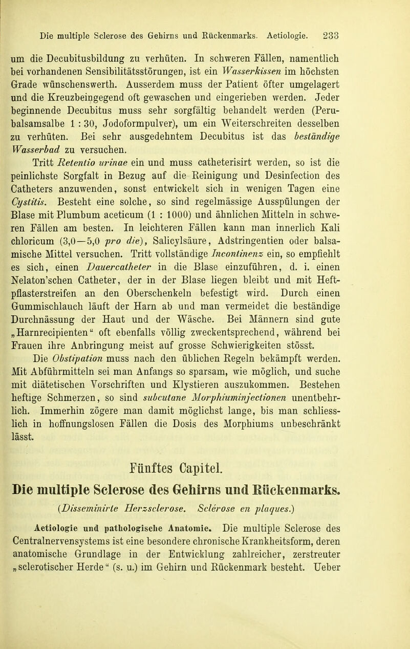 um die Decubitusbildung zu verhüten. In schweren Fällen, namentlich bei vorhandenen Sensibilitätsstörungen, ist ein Wasserkissen im höchsten Grade wünschenswerth. Ausserdem muss der Patient öfter umgelagert und die Kreuzbeingegend oft gewaschen und eingerieben werden. Jeder beginnende Decubitus muss sehr sorgfältig behandelt werden (Peru- balsamsalbe 1 : 30, Jodoformpulver), um ein Weiterschreiten desselben zu verhüten. Bei sehr ausgedehntem Decubitus ist das beständige Wasserbad zu versuchen. Tritt Retenlio urinae ein und muss catheterisirt werden, so ist die peinlichste Sorgfalt in Bezug auf die Reinigung und Desinfection des Catheters anzuwenden, sonst entwickelt sich in wenigen Tagen eine Cystitis. Besteht eine solche, so sind regelmässige Ausspülungen der Blase mitPlumbum aceticum (1 : 1000) und ähnlichen Mitteln in schwe- ren Fällen am besten. In leichteren Fällen kann man innerlich Kali chloricum (3,0—5,0 pro die), Salicylsäure, Adstringentien oder balsa- mische Mittel versuchen. Tritt vollständige Incontinenz ein, so empfiehlt es sich, einen Dauercatheter in die Blase einzuführen, d. i. einen Nelaton'schen Catheter, der in der Blase liegen bleibt und mit Heft- pflasterstreifen an den Oberschenkeln befestigt wird. Durch einen Gummischlauch läuft der Harn ab und man vermeidet die beständige Durchnässung der Haut und der Wäsche. Bei Männern sind gute „Harnrecipienten oft ebenfalls völlig zweckentsprechend, während bei Frauen ihre Anbringung meist auf grosse Schwierigkeiten stösst. Die Obstipation muss nach den üblichen Regeln bekämpft werden. Mit Abführmitteln sei man Anfangs so sparsam, wie möglich, und suche mit diätetischen Vorschriften und Klystieren auszukommen. Bestehen heftige Schmerzen, so sind subcutane Morphiuminjectionen unentbehr- lich. Immerhin zögere man damit möglichst lange, bis man schliess- lich in hoffnungslosen Fällen die Dosis des Morphiums unbeschränkt lässt. Fünftes Capitel. Die multiple Scierose des Grehirns und Eiickeumarks. {Disseminirte Herzsclerose. Scierose en plaques.) Aetiologie und pathologische Anatomie. Die multiple Scierose des Centrainervensystems ist eine besondere chronische Krankheitsform, deren anatomische Grundlage in der Entwicklung zahlreicher, zerstreuter „ sclerotischer Herde (s. u.) im Gehirn und Rückenmark besteht. Ueber