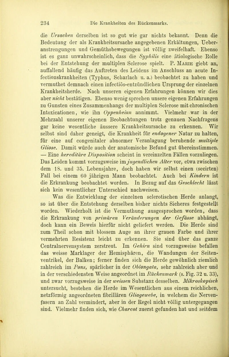 die Ursachen derselben ist so gut wie gar nichts bekannt. Denn die Bedeutung der als Krankheitsursache angegebenen Erkältungen, Ueber- anstrengungen und Gemüthsbewegungen ist völlig zweifelhaft. Ebenso ist es ganz unwahrscheinlich, dass die Syphilis eine ätiologische Rolle bei der Entstehung der multiplen Sclerose spielt. P. Marie giebt an, auffallend häufig das Auftreten des Leidens im Anschluss an acute In- fectionskrankheiten (Typhus, Scharlach u. a.) beobachtet zu haben und vermuthet demnach einen infectiös-entzündlichen Ursprung der einzelnen Krankheitsherde. Nach unseren eigenen Erfahrungen können wir dies aber nicht bestätigen. Ebenso wenig sprechen unsere eigenen Erfahrungen zu Gunsten eines Zusammenhangs der multiplen Sclerose mit chronischen Intoxicationen, wie ihn Oppenheinn annimmt. Vielmehr war in der Mehrzahl unserer eigenen Beobachtungen trotz genauen Nachfragens gar keine wesentliche äussere Krankheitsursache zu erkennen. Wir selbst sind daher geneigt, die Krankheit für endogener Natur zu halten, für eine auf congenitaler abnormer Veranlagung beruhende multiple Gliose. Damit würde auch der anatomische Befund gut übereinstimmen. — Eine hereditäre Disposition scheint in vereinzelten Fällen vorzuliegen. Das Leiden kommt vorzugsweise \mjugendlichen Alter vor, etwa zwischen dem 18. und 35. Lebensjahre, doch haben wir selbst einen (secirten) Fall bei einem 60 jährigen Mann beobachtet. Auch bei Kindern ist die Erkrankung beobachtet worden. In Bezug auf das Geschlecht lässt sich kein wesentlicher Unterschied nachweisen. Was die Entwicklung der einzelnen sclerotischen Herde anlangt, so ist über die Entstehung derselben bisher nichts Sicheres festgestellt worden. Wiederholt ist die Vermuthung ausgesprochen worden, dass die Erkrankung von primären Veränderungen der Gefässe abhängt, doch kann ein Beweis hierfür nicht geliefert werden. Die Herde sind zum Theil schon mit blossem Auge an ihrer grauen Farbe und ihrer vermehrten Resistenz leicht zu erkennen. Sie sind über das ganze Centrainervensystem zerstreut. Im Gehirn sind vorzugsweise befallen das weisse Marklager der Hemisphären, die Wandungen der Seiten- ventrikel, der Balken; ferner finden sich die Herde gewöhnlich ziemlich zahlreich im Pons, spärlicher in der Oblongata, sehr zahlreich aber und in der verschiedensten Weise angeordnet im Rückenmark (s. Fig. 32 u. 33), und zwar vorzugsweise in der weissen Substanz desselben. Mikroskopisch untersucht, bestehen die Herde im Wesentlichen aus einem reichlichen, netzförmig angeordneten fibrillären Gliagewebe, in welchem die Nerven- fasern an Zahl vermindert, aber in der Regel nicht völlig untergegangen sind. Vielmehr finden sich, wie Charcot zuerst gefunden hat und seitdem