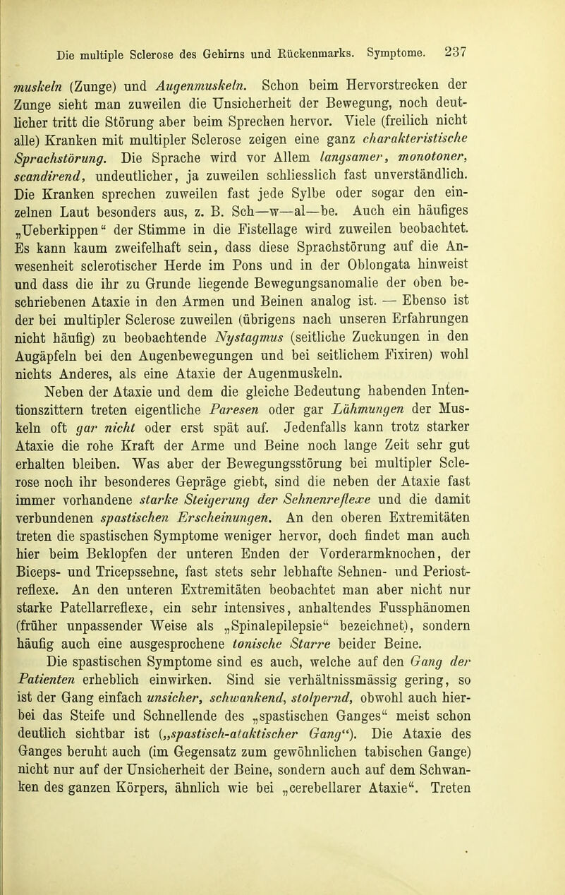 muskeln (Zunge) und Augenmuskeln. Schon beim Hervorstrecken der Zunge sieht man zuweilen die Unsicherheit der Bewegung, noch deut- licher tritt die Störung aber beim Sprechen hervor. Viele (freilich nicht alle) Kranken mit multipler Sclerose zeigen eine ganz charakteristische Sprachstörung. Die Sprache wird vor Allem langsamer, monotoner, scandirend, undeutlicher, ja zuweilen schliesslich fast unverständlich. Die Kranken sprechen zuweilen fast jede Sylbe oder sogar den ein- zelnen Laut besonders aus, z. B. Sch—w—al—be. Auch ein häufiges „Ueberkippen der Stimme in die Fistellage wird zuweilen beobachtet. Es kann kaum zweifelhaft sein, dass diese Sprachstörung auf die An- wesenheit sclerotischer Herde im Pons und in der Oblongata hinweist und dass die ihr zu Grunde liegende Bewegungsanomalie der oben be- schriebenen Ataxie in den Armen und Beinen analog ist. — Ebenso ist der bei multipler Sclerose zuweilen (übrigens nach unseren Erfahrungen nicht häufig) zu beobachtende Nystagmus (seitliche Zuckungen in den Augäpfeln bei den Augenbewegungen und bei seitlichem Fixiren) wohl nichts Anderes, als eine Ataxie der Augenmuskeln. Neben der Ataxie und dem die gleiche Bedeutung habenden Inten- tionszittern treten eigentliche Paresen oder gar Lähmungen der Mus- keln oft gar nicht oder erst spät auf. Jedenfalls kann trotz starker Ataxie die rohe Kraft der Arme und Beine noch lange Zeit sehr gut erhalten bleiben. Was aber der Bewegungsstörung bei multipler Scle- rose noch ihr besonderes Gepräge giebt, sind die neben der Ataxie fast immer vorhandene starke Steigerung der Sehnenreflexe und die damit verbundenen spastischen Erscheinungen. An den oberen Extremitäten treten die spastischen Symptome weniger hervor, doch findet man auch hier beim Beklopfen der unteren Enden der Vorderarmknochen, der Biceps- und Tricepssehne, fast stets sehr lebhafte Sehnen- und Periost- reflexe. An den unteren Extremitäten beobachtet man aber nicht nur starke Patellarreflexe, ein sehr intensives, anhaltendes Fussphänomen (früher unpassender Weise als „Spinalepilepsie bezeichnet), sondern häufig auch eine ausgesprochene ionische Starre beider Beine. Die spastischen Symptome sind es auch, welche auf den Gang der Patienten erheblich einwirken. Sind sie verhältnissmässig gering, so ist der Gang einfach unsicher, schwankend, stolpernd, obwohl auch hier- bei das Steife und Schnellende des „spastischen Ganges meist schon deutlich sichtbar ist {„spastisch-ataktischer Gang). Die Ataxie des Ganges beruht auch (im Gegensatz zum gewöhnlichen tabischen Gange) nicht nur auf der Unsicherheit der Beine, sondern auch auf dem Schwan- ken des ganzen Körpers, ähnlich wie bei „cerebellarer Ataxie. Treten