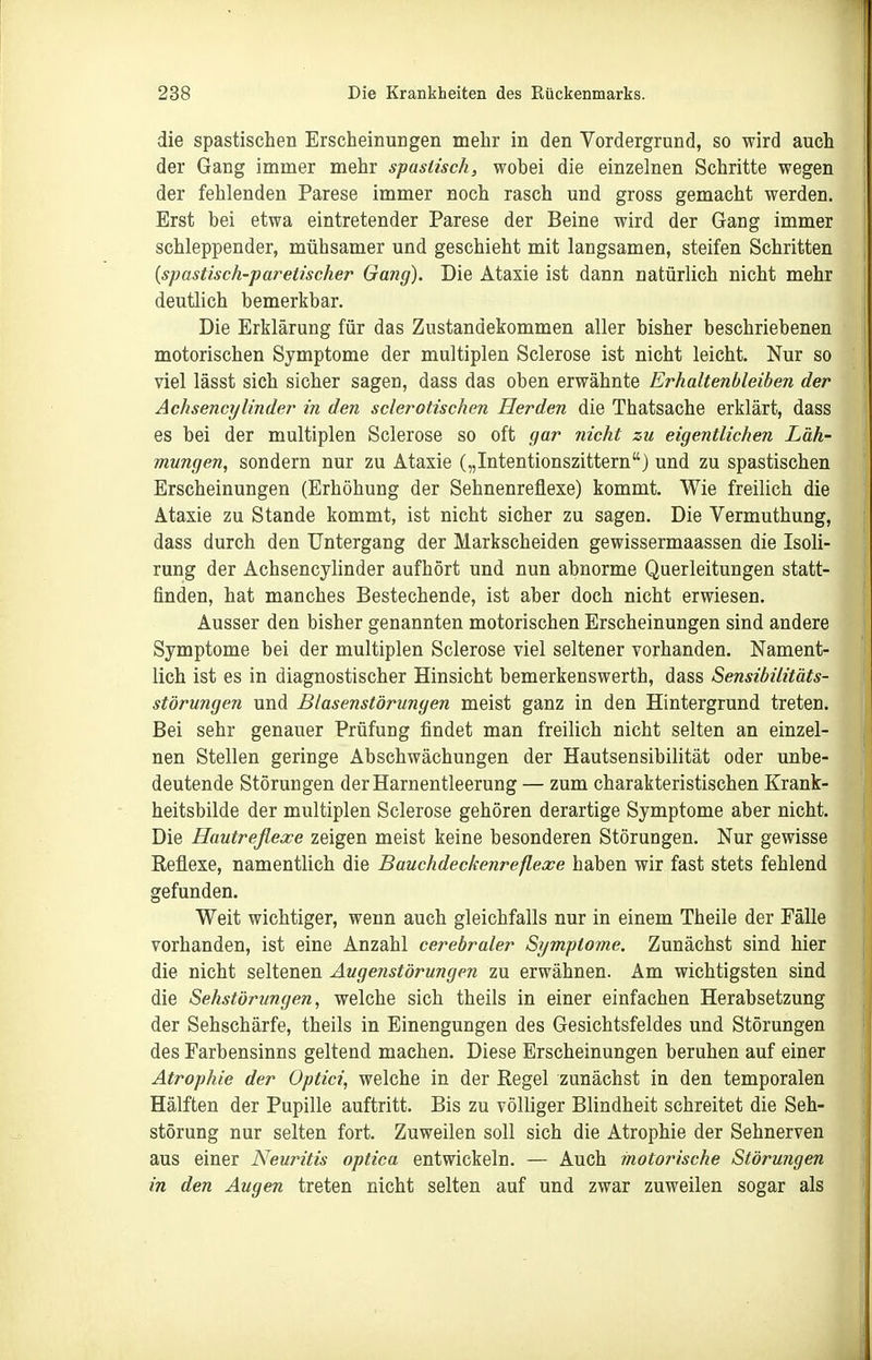 die spastischen Erscheinungen mehr in den Vordergrund, so wird auch der Gang immer mehr spaslisch, wobei die einzelnen Schritte wegen der fehlenden Parese immer noch rasch und gross gemacht werden. Erst bei etwa eintretender Parese der Beine wird der Gang immer schleppender, mühsamer und geschieht mit langsamen, steifen Schritten {spasüsch-paretischer Gang). Die Ataxie ist dann natürlich nicht mehr deutlich bemerkbar. Die Erklärung für das Zustandekommen aller bisher beschriebenen motorischen Symptome der multiplen Sclerose ist nicht leicht. Nur so viel lässt sich sicher sagen, dass das oben erwähnte Erhaltenbleiben der Achsencylinder in den sderotischen Herden die Thatsache erklärt, dass es bei der multiplen Sclerose so oft gar nicht zu eigentlichen Läh- mungen, sondern nur zu Ataxie („Intentionszittern) und zu spastischen Erscheinungen (Erhöhung der Sehnenreflexe) kommt. Wie freilich die Ataxie zu Stande kommt, ist nicht sicher zu sagen. Die Vermuthung, dass durch den Untergang der Markscheiden gewissermaassen die Isoli- rung der Achsencylinder aufhört und nun abnorme Querleitungen statt- finden, hat manches Bestechende, ist aber doch nicht erwiesen. Ausser den bisher genannten motorischen Erscheinungen sind andere Symptome bei der multiplen Sclerose viel seltener vorhanden. Nament- lich ist es in diagnostischer Hinsicht bemerkenswerth, dass Sensibilitäts- störungen und Blasenstörungen meist ganz in den Hintergrund treten. Bei sehr genauer Prüfung findet man freilich nicht selten an einzel- nen Stellen geringe Abschwächungen der Hautsensibilität oder unbe- deutende Störungen der Harnentleerung — zum charakteristischen Krank- heitsbilde der multiplen Sclerose gehören derartige Symptome aber nicht. Die Hautreflexe zeigen meist keine besonderen Störungen. Nur gewisse Reflexe, namentlich die Bauchdeckenreflexe haben wir fast stets fehlend gefunden. Weit wichtiger, wenn auch gleichfalls nur in einem Theile der Fälle vorhanden, ist eine Anzahl cerebraler Symptome. Zunächst sind hier die nicht seltenen Auge?istörungen zu erwähnen. Am wichtigsten sind die Sehstörungen, welche sich theils in einer einfachen Herabsetzung der Sehschärfe, theils in Einengungen des Gesichtsfeldes und Störungen des Farbensinns geltend machen. Diese Erscheinungen beruhen auf einer Atrophie der Optici, welche in der Regel zunächst in den temporalen Hälften der Pupille auftritt. Bis zu völliger Blindheit schreitet die Seh- störung nur selten fort. Zuweilen soll sich die Atrophie der Sehnerven aus einer Neuritis optica entwickeln. — Auch rnotorische Störungen in den Augen treten nicht selten auf und zwar zuweilen sogar als