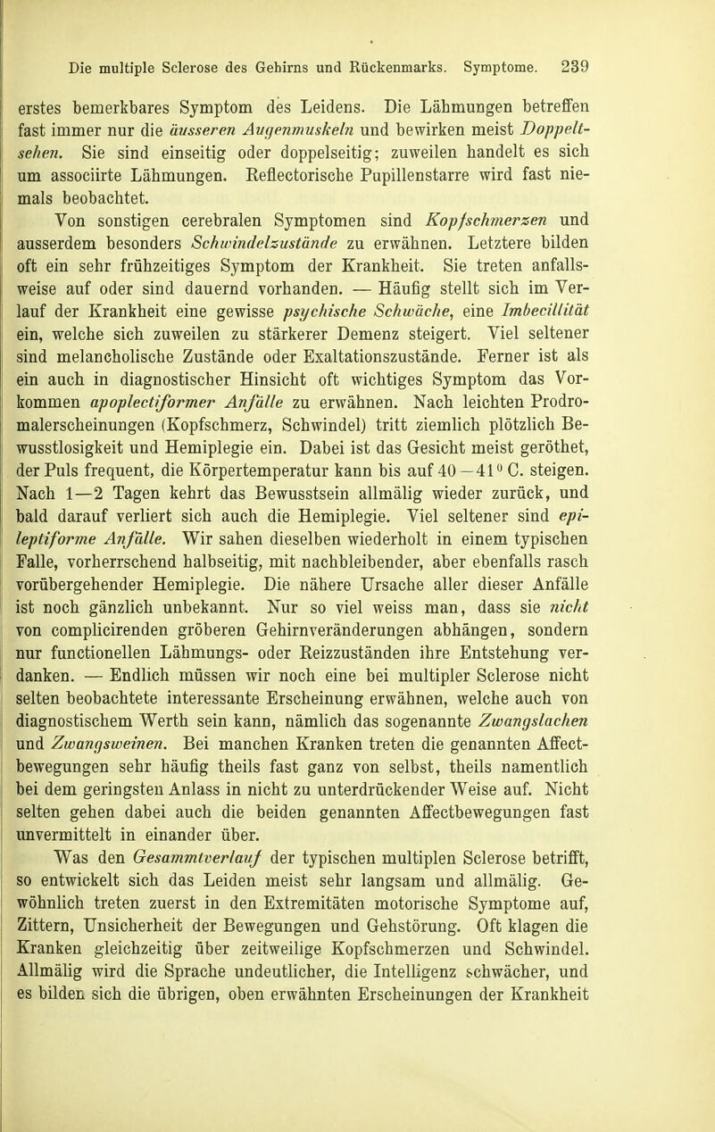 erstes bemerkbares Symptom des Leidens. Die Lähmungen betreffen fast immer nur die äusseren Augenmuskeln und bewirken meist Dopf elt- sehen. Sie sind einseitig oder doppelseitig; zuweilen handelt es sich um associirte Lähmungen. Reflectorische Pupillenstarre wird fast nie- mals beobachtet. Von sonstigen cerebralen Symptomen sind Kopfschmerzen und ausserdem besonders Schwindelsustände zu erwähnen. Letztere bilden oft ein sehr frühzeitiges Symptom der Krankheit. Sie treten anfalls- weise auf oder sind dauernd vorhanden. — Häufig stellt sich im Ver- lauf der Krankheit eine gewisse psychische Schwäche, eine Imbecillität ein, welche sich zuweilen zu stärkerer Demenz steigert. Viel seltener sind melancholische Zustände oder Exaltationszustände. Ferner ist als ein auch in diagnostischer Hinsicht oft wichtiges Symptom das Vor- kommen apoplecttformer Anfälle zu erwähnen. Nach leichten Prodro- malerscheinungen (Kopfschmerz, Schwindel) tritt ziemlich plötzlich Be- wusstlosigkeit und Hemiplegie ein. Dabei ist das Gesicht meist geröthet, der Puls frequent, die Körpertemperatur kann bis auf 40—41 C. steigen. Nach 1—2 Tagen kehrt das Bewusstsein allmälig wieder zurück, und bald darauf verliert sich auch die Hemiplegie. Viel seltener sind epi- leptiforme Anfälle. Wir sahen dieselben wiederholt in einem typischen Falle, vorherrschend halbseitig, mit nachbleibender, aber ebenfalls rasch vorübergehender Hemiplegie. Die nähere Ursache aller dieser Anfälle ist noch gänzlich unbekannt. Nur so viel weiss man, dass sie nicht von complicirenden gröberen Gehirnveränderungen abhängen, sondern nur functionellen Lähmungs- oder Reizzuständen ihre Entstehung ver- danken. — Endlich müssen wir noch eine bei multipler Sclerose nicht selten beobachtete interessante Erscheinung erwähnen, welche auch von diagnostischem Werth sein kann, nämlich das sogenannte Zwangslachen und Zwangsweinen. Bei manchen Kranken treten die genannten Affect- bewegungen sehr häufig theils fast ganz von selbst, theils namentlich bei dem geringsten Anlass in nicht zu unterdrückender Weise auf. Nicht selten gehen dabei auch die beiden genannten Affectbewegungen fast unvermittelt in einander über. Was den GesammtverlauJ der typischen multiplen Sclerose betrifft, so entwickelt sich das Leiden meist sehr langsam und allmälig. Ge- wöhnlich treten zuerst in den Extremitäten motorische Symptome auf. Zittern, Unsicherheit der Bewegungen und Gehstörung. Oft klagen die Kranken gleichzeitig über zeitweilige Kopfschmerzen und Schwindel. Allmälig wird die Sprache undeutlicher, die Intelligenz schwächer, und es bilden sich die übrigen, oben erwähnten Erscheinungen der Krankheit