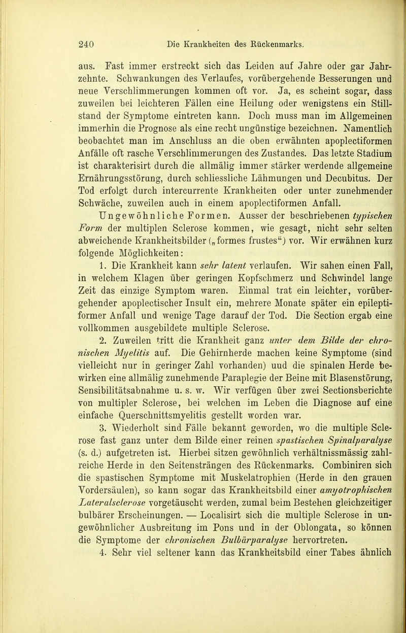 aus. Fast immer erstreckt sich das Leiden auf Jahre oder gar Jahr- zehnte. Schwankungen des Verlaufes, vorübergehende Besserungen und neue Verschlimmerungen kommen oft vor. Ja, es scheint sogar, dass zuweilen bei leichteren Fällen eine Heilung oder wenigstens ein Still- stand der Symptome eintreten kann. Doch muss man im Allgemeinen immerhin die Prognose als eine recht ungünstige bezeichnen. Namentlich beobachtet man im Anschluss an die oben erwähnten apoplectiformen Anfälle oft rasche Verschlimmerungen des Zustandes. Das letzte Stadium ist charakterisirt durch die allmälig immer stärker werdende allgemeine Ernährungsstörung, durch schliessliche Lähmungen und Decubitus. Der Tod erfolgt durch intercurrente Krankheiten oder unter zunehmender Schwäche, zuweilen auch in einem apoplectiformen Anfall. Ungewöhnliche Formen. Ausser der beschriebenen typischen Form der multiplen Sclerose kommen, wie gesagt, nicht sehr selten abweichende Krankheitsbilder („formes frustes) vor. Wir erwähnen kurz folgende Möglichkeiten: 1. Die Krankheit kann sehr latent verlaufen. Wir sahen einen Fall, in welchem Klagen über geringen Kopfschmerz und Schwindel lange Zeit das einzige Symptom waren. Einmal trat ein leichter, vorüber- gehender apoplectischer Insult ein, mehrere Monate später ein epilepti- former Anfall und wenige Tage darauf der Tod. Die Section ergab eine vollkommen ausgebildete multiple Sclerose. 2. Zuweilen tritt die Krankheit ganz unter dem Bilde der chro- nischen Myelitis auf. Die Gehirnherde machen keine Symptome (sind vielleicht nur in geringer Zahl vorhanden) uud die spinalen Herde be- wirken eine allmälig zunehmende Paraplegie der Beine mit Blasenstörung, Sensibilitätsabnahme u. s. w. Wir verfügen über zwei Sectionsberichte von multipler Sclerose, bei welchen im Leben die Diagnose auf eine einfache Querschnittsmyelitis gestellt worden war. 3. Wiederholt sind Fälle bekannt geworden, wo die multiple Scle- rose fast ganz unter dem Bilde einer reinen spastischen Spinalparalyse (s. d.) aufgetreten ist. Hierbei sitzen gewöhnlich verhältnissmässig zahl- reiche Herde in den Seitensträngen des Rückenmarks. Combiniren sich die spastischen Symptome mit Muskelatrophien (Herde in den grauen Vordersäulen), so kann sogar das Krankheitsbild einer amyotrophischen Lateralsclerose vorgetäuscht werden, zumal beim Bestehen gleichzeitiger bulbärer Erscheinungen. — Localisirt sich die multiple Sclerose in un- gewöhnlicher Ausbreitung im Pons und in der Oblongata, so können die Symptome der chronischen Bulbärparalyse hervortreten. 4. Sehr viel seltener kann das Krankheitsbild einer Tabes ähnlich