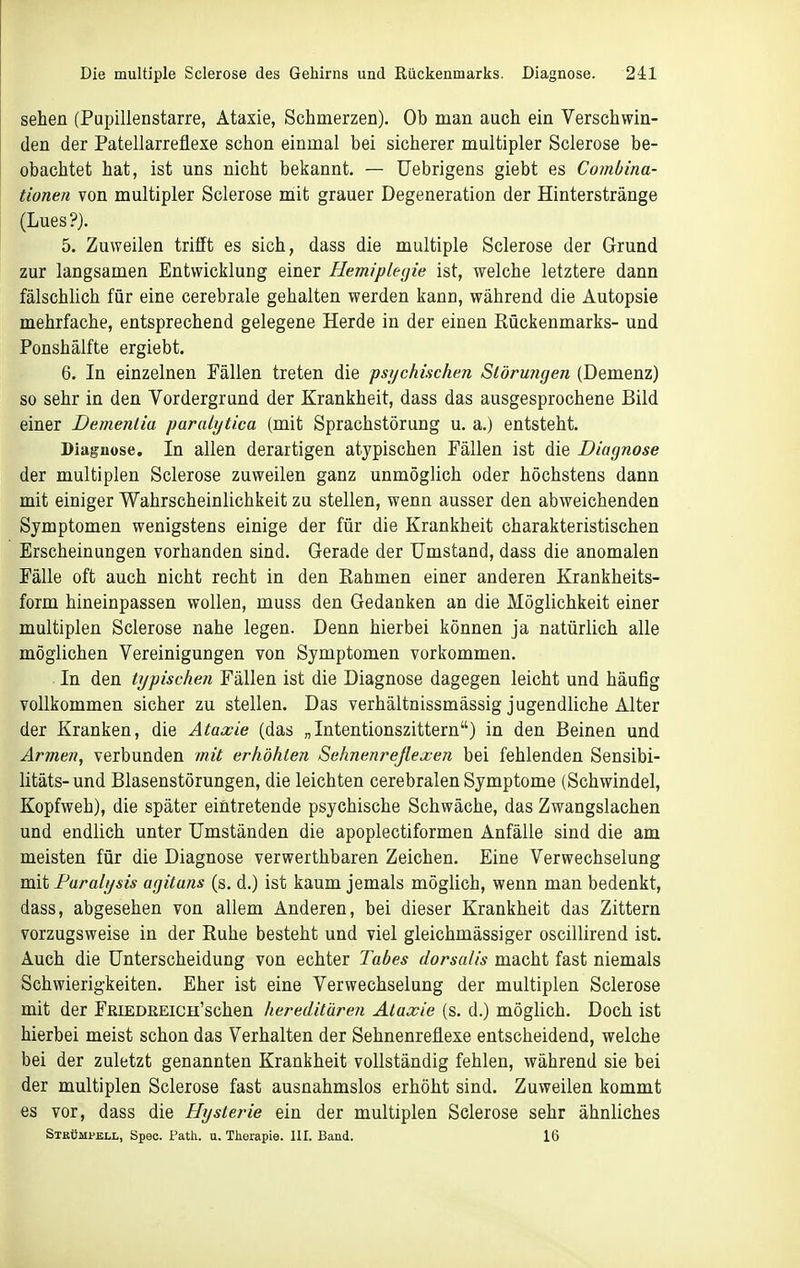 sehen (Pupillenstarre, Ataxie, Schmerzen). Ob man auch ein Verschwin- den der Patellarreflexe schon einmal bei sicherer multipler Sclerose be- obachtet hat, ist uns nicht bekannt. — Uebrigens giebt es Combina- tionea von multipler Sclerose mit grauer Degeneration der Hinterstränge (Lues?). 5. Zuweilen trifft es sich, dass die multiple Sclerose der Grund zur langsamen Entwicklung einer Hemiplegie ist, welche letztere dann fälschlich für eine cerebrale gehalten werden kann, während die Autopsie mehrfache, entsprechend gelegene Herde in der einen Rückenmarks- und Ponshälfte ergiebt. 6. In einzelnen Fällen treten die psijchischen Störu?igen (Demenz) so sehr in den Vordergrund der Krankheit, dass das ausgesprochene Bild einer Dementia paralytica (mit Sprachstörung u. a.) entsteht. Diagnose. In allen derartigen atypischen Fällen ist die Diagnose der multiplen Sclerose zuweilen ganz unmöglich oder höchstens dann mit einiger Wahrscheinlichkeit zu stellen, wenn ausser den abweichenden Symptomen wenigstens einige der für die Krankheit charakteristischen Erscheinungen vorhanden sind. Gerade der Umstand, dass die anomalen Fälle oft auch nicht recht in den Rahmen einer anderen Krankheits- form hineinpassen wollen, muss den Gedanken an die Möglichkeit einer multiplen Sclerose nahe legen. Denn hierbei können ja natürlich alle möglichen Vereinigungen von Symptomen vorkommen. In den typischen Fällen ist die Diagnose dagegen leicht und häufig vollkommen sicher zu stellen. Das verhältnissmässig jugendliche Alter der Kranken, die Ataxie (das „Intentionszittern) in den Beinen und Armen, verbunden mit erhöhten Sehnenreßexen bei fehlenden Sensibi- litäts- und Blasenstörungen, die leichten cerebralen Symptome (Schwindel, Kopfweh), die später eintretende psychische Schwäche, das Zwangslachen und endlich unter Umständen die apoplectiformen Anfälle sind die am meisten für die Diagnose verwerthbaren Zeichen. Eine Verwechselung mit Faralysis agitans (s. d.) ist kaum jemals möglich, wenn man bedenkt, dass, abgesehen von allem Anderen, bei dieser Krankheit das Zittern vorzugsweise in der Ruhe besteht und viel gleichmässiger oscillirend ist. Auch die Unterscheidung von echter Tabes dorsalis macht fast niemals Schwierigkeiten. Eher ist eine Verwechselung der multiplen Sclerose mit der FßiEDKEicn'schen hereditären Ataxie (s. d.) möglich. Doch ist hierbei meist schon das Verhalten der Sehnenreflexe entscheidend, welche bei der zuletzt genannten Krankheit vollständig fehlen, während sie bei der multiplen Sclerose fast ausnahmslos erhöht sind. Zuweilen kommt es vor, dass die Hysterie ein der multiplen Sclerose sehr ähnliches Strümi>ell, Spec. Path. u. Tkerapie. III. Band. 16