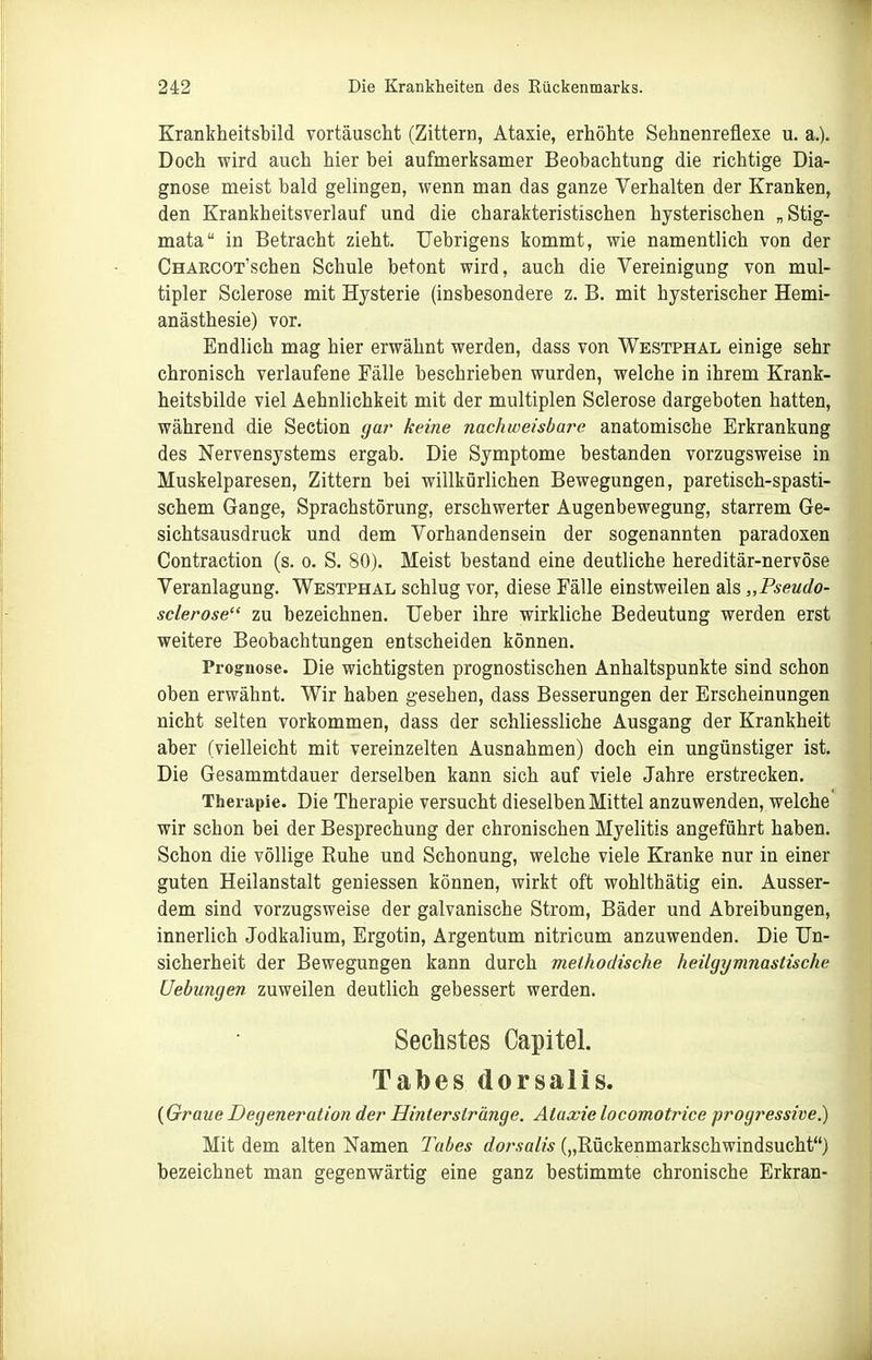 Erantheitsbild vortäuscht (Zittern, Ataxie, erhöhte Sehnenreflexe u. a.). Doch wird auch hier bei aufmerksamer Beobachtung die richtige Dia- gnose meist bald gelingen, wenn man das ganze Verhalten der Kranken, den Krankheitsverlauf und die charakteristischen hysterischen „Stig- mata in Betracht zieht. TJebrigens kommt, wie namentlich von der CHAECOT'schen Schule betont wird, auch die Vereinigung von mul- tipler Sclerose mit Hysterie (insbesondere z. B. mit hysterischer Hemi- anästhesie) vor. Endlich mag hier erwähnt werden, dass von Westphal einige sehr chronisch verlaufene Fälle beschrieben wurden, welche in ihrem Krank- heitsbilde viel Aehnlichkeit mit der multiplen Sclerose dargeboten hatten, während die Section gar keine nachweisbare anatomische Erkrankung des Nervensystems ergab. Die Symptome bestanden vorzugsweise in Muskelparesen, Zittern bei willkürlichen Bewegungen, paretisch-spasti- schem Gange, Sprachstörung, erschwerter Augenbewegung, starrem Ge- sichtsausdruck und dem Vorhandensein der sogenannten paradoxen Contraction (s. o. S. 80). Meist bestand eine deutliche hereditär-nervöse Veranlagung. Westphal schlug vor, diese Fälle einstweilen als „Pseudo- sclerose zu bezeichnen. Ueber ihre wirkliche Bedeutung werden erst weitere Beobachtungen entscheiden können. Prog:iiose. Die wichtigsten prognostischen Anhaltspunkte sind schon oben erwähnt. Wir haben gesehen, dass Besserungen der Erscheinungen nicht selten vorkommen, dass der schliessliche Ausgang der Krankheit aber (vielleicht mit vereinzelten Ausnahmen) doch ein ungünstiger ist. Die Gesammtdauer derselben kann sich auf viele Jahre erstrecken. Therapie. Die Therapie versucht dieselben Mittel anzuwenden, welche wir schon bei der Besprechung der chronischen Myelitis angeführt haben. Schon die völlige Ruhe und Schonung, welche viele Kranke nur in einer guten Heilanstalt geniessen können, wirkt oft wohlthätig ein. Ausser- dem sind vorzugsweise der galvanische Strom, Bäder und Abreibungen, innerlich Jodkalium, Ergotin, Argentum nitricum anzuwenden. Die Un- sicherheit der Bewegungen kann durch methodische heilgymnastische Uebungen zuweilen deutlich gebessert werden. Sechstes Capitel. Tabes dorsalis. {Graue Degeneration der Hinter stränge. Ataxie locomotrice progressive.) Mit dem alten Namen Tabes dorsalis („Rückenmarkschwindsucht) bezeichnet man gegenwärtig eine ganz bestimmte chronische Erkran-