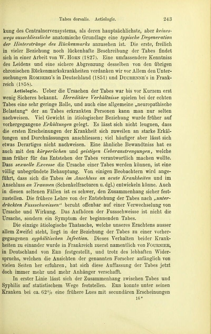 kuug des Centralnerverisystems, als deren hauptsächlichste, aber keines- wegs ausschliessliche anatomische Grundlage eine typische Degeneration der Hinterstränge des Rückenmarks anzusehen ist. Die erste, freilich in vieler Beziehung noch lückenhafte Beschreibung der Tabes findet sich in einer Arbeit von W. Horn (1827). Eine umfassendere Kenntniss des Leidens und eine sichere Abgrenzung desselben von den übrigen chronischen Eückenmarkskrankheiten verdanken wir vor Allem den Unter- suchungen Rombeeg's in Deutschland (1851) und Duchenke's in Frank- reich (1858). Aetiologie. Ueber die Ursachen der Tabes war bis vor Kurzem erst wenig Sicheres bekannt. Hereditäre Verhältnisse spielen bei der echten Tabes eine sehr geringe Rolle, und auch eine allgemeine „neuropathische Belastung der an Tabes erkrankten Personen kann man nur selten nachweisen. Viel Gewicht in ätiologischer Beziehung wurde früher auf vorhergegangene Erkältungen gelegt. Es iässt sich nicht leugnen, dass die ersten Erscheinungen der Krankheit sich zuweilen an starke Erkäl- tungen und Durchnässungen anschliessen; viel häufiger aber lässt sich etwas Derartiges nicht nachweisen. Eine ähnliche Bewandtniss hat es auch mit den körperlichen und geistigen Ueberanstrengungen, welche man früher für das Entstehen der Tabes verantwortlich machen wollte. Dass sexuelle Eoocesse die Ursache einer Tabes werden können, ist eine völlig unbegründete Behauptung. Von einigen Beobachtern wird ange- führt, dass sich die Tabes im Anschluss an acute Krankheiten und im Anschluss an Traumen (Schenkelfracturen u. dgl.) entwickeln könne. Auch in diesen seltenen Fällen ist es schwer, den Zusammenhang sicher fest- zustellen. Die frühere Lehre von der Entstehung der Tabes nach „unter- drückten Fussschweissen beruht offenbar auf einer Verwechselung von Ursache und Wirkung. Das Aufhören der Fussschweisse ist nicht die Ursache, sondern ein Symptom der beginnenden Tabes. Die einzige ätiologische Thatsache, welche unseres Erachtens ausser allem Zweifel steht, liegt in der Beziehung der Tabes zu einer vorher- gegangenen syphilitischen Infection. Dieses Verhalten beider Krank- heiten zu einander wurde in Frankreich zuerst namentlich von Fourniek, in Deutschland von Erb festgestellt, und trotz des lebhaften Wider- spruchs, welchen die Ansichten der genannten Forscher anfänglich von vielen Seiten her erfuhren, hat sich diese Auffassung der Tabes jetzt doch immer mehr und mehr Anhänger verschafft. In erster Linie lässt sich der Zusammenhang zwischen Tabes und Syphilis auf statistischem Wege feststellen. Erb konnte unter seinen Kranken bei ca. 62 »/o eine frühere Lues mit secundären Erscheinungen 16*
