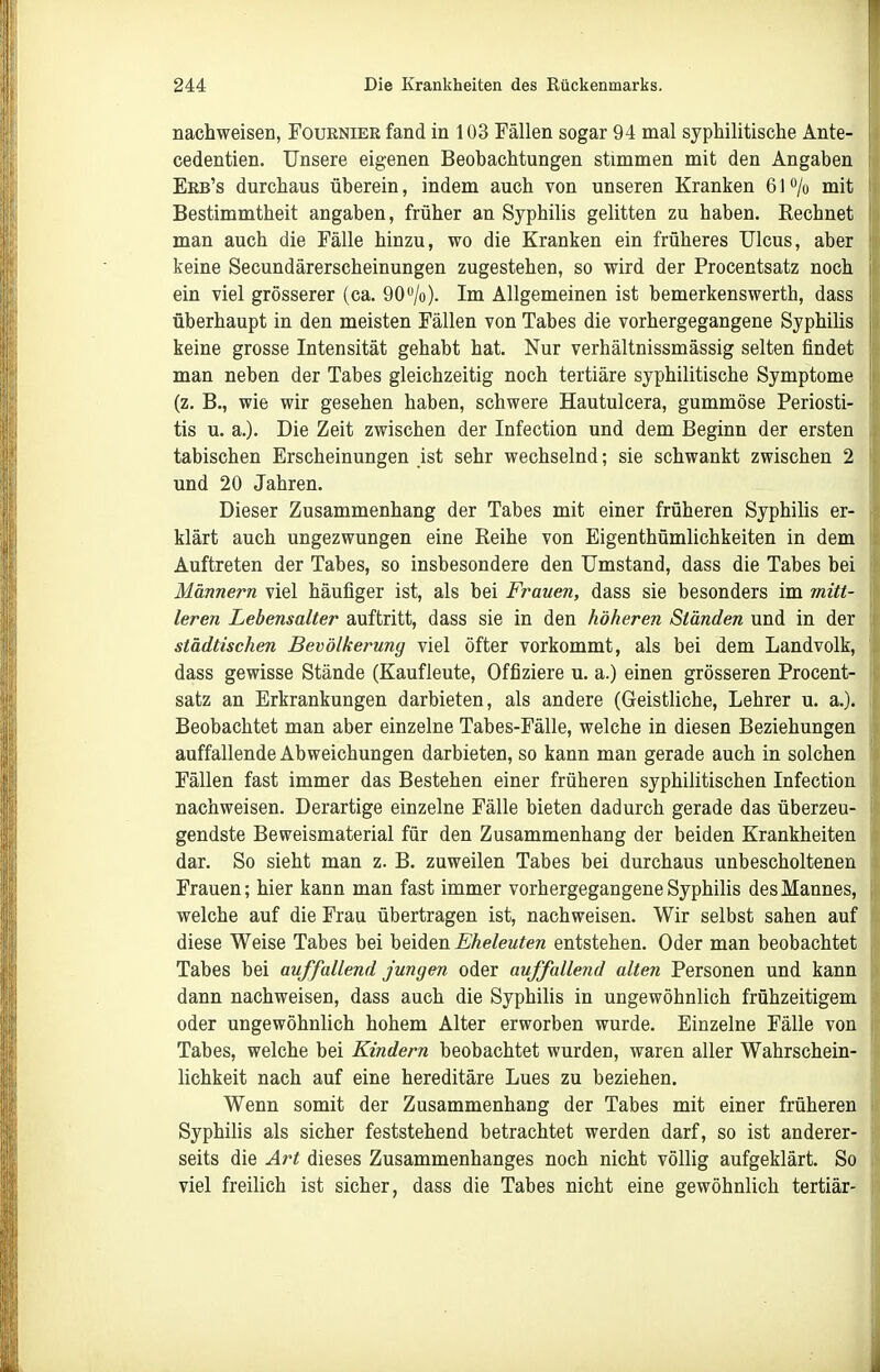 nachweisen, Fourniee fand in 103 Fällen sogar 94 mal syphilitische Ante- cedentien. Unsere eigenen Beobachtungen stimmen mit den Angaben Eeb's durchaus überein, indem auch von unseren Kranken 61 /o mit Bestimmtheit angaben, früher an Syphilis gelitten zu haben. Rechnet man auch die Fälle hinzu, wo die Kranken ein früheres Ulcus, aber keine Secundärerscheinungen zugestehen, so wird der Procentsatz noch ein viel grösserer (ca. 90/o). Im Allgemeinen ist bemerkenswerth, dass überhaupt in den meisten Fällen von Tabes die vorhergegangene Syphilis keine grosse Intensität gehabt hat. Nur verhältnissmässig selten findet man neben der Tabes gleichzeitig noch tertiäre syphilitische Symptome (z. B., wie wir gesehen haben, schwere Hautulcera, gummöse Periosti- tis u. a.). Die Zeit zwischen der Infection und dem Beginn der ersten tabischen Erscheinungen ist sehr wechselnd; sie schwankt zwischen 2 und 20 Jahren. Dieser Zusammenhang der Tabes mit einer früheren Syphilis er- klärt auch ungezwungen eine Reihe von Eigenthümlichkeiten in dem Auftreten der Tabes, so insbesondere den Umstand, dass die Tabes bei Männern viel häufiger ist, als bei Frauen, dass sie besonders im mitt- leren Lebensalter auftritt, dass sie in den höheren Ständen und in der städtischen Bevölkerung viel öfter vorkommt, als bei dem Landvolk, dass gewisse Stände (Kaufleute, Offiziere u. a.) einen grösseren Procent- satz an Erkrankungen darbieten, als andere (Geistliche, Lehrer u. a.). Beobachtet man aber einzelne Tabes-Fälle, welche in diesen Beziehungen auffallende Abweichungen darbieten, so kann man gerade auch in solchen Fällen fast immer das Bestehen einer früheren syphilitischen Infection nachweisen. Derartige einzelne Fälle bieten dadurch gerade das überzeu- gendste Beweismaterial für den Zusammenhang der beiden Krankheiten dar. So sieht man z. B. zuweilen Tabes bei durchaus unbescholtenen Frauen; hier kann man fast immer vorhergegangene Syphilis des Mannes, welche auf die Frau übertragen ist, nachweisen. Wir selbst sahen auf diese Weise Tabes bei beiden Eheleuten entstehen. Oder man beobachtet Tabes bei auffallend jungen oder auffallend alten Personen und kann dann nachweisen, dass auch die Syphilis in ungewöhnlich frühzeitigem oder ungewöhnlich hohem Alter erworben wurde. Einzelne Fälle von Tabes, welche bei Kindern beobachtet wurden, waren aller Wahrschein- lichkeit nach auf eine hereditäre Lues zu beziehen. Wenn somit der Zusammenhang der Tabes mit einer früheren Syphilis als sicher feststehend betrachtet werden darf, so ist anderer- seits die Art dieses Zusammenhanges noch nicht völlig aufgeklärt. So viel freilich ist sicher, dass die Tabes nicht eine gewöhnlich tertiär-