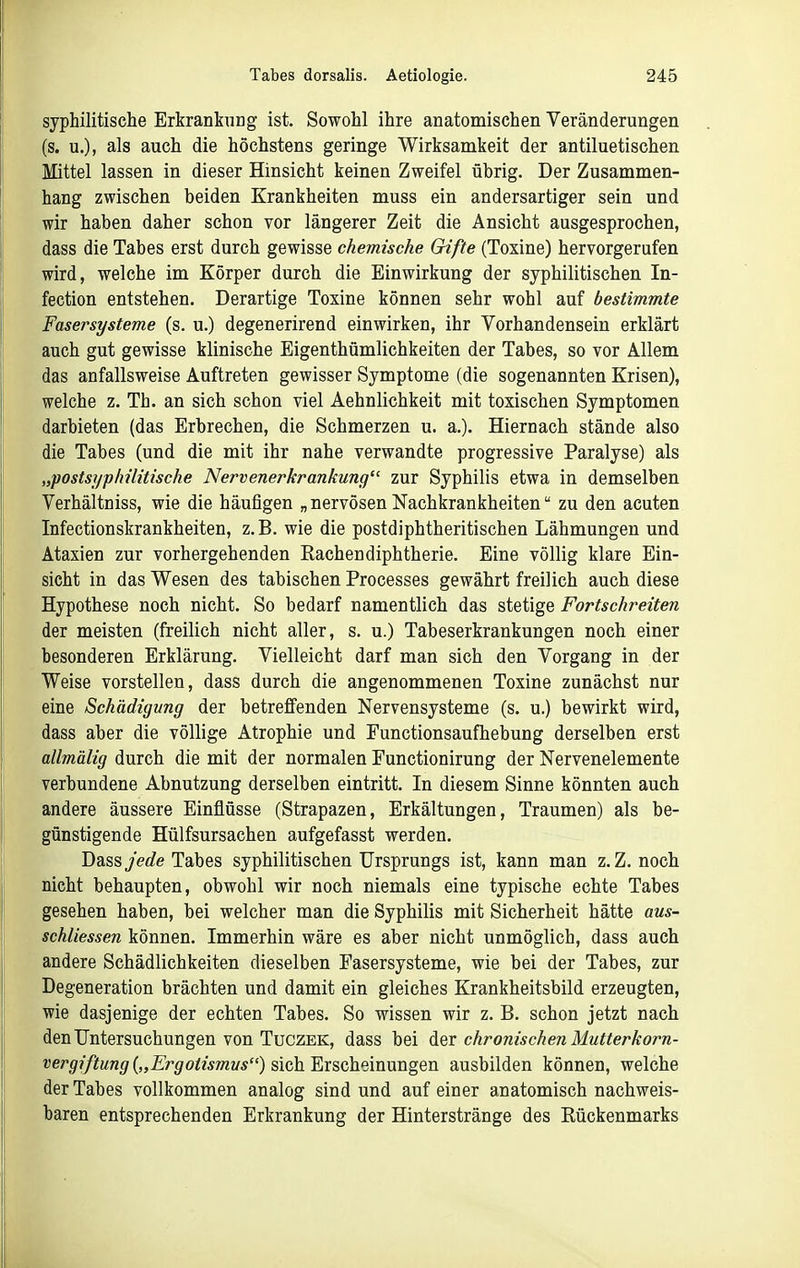 syphilitische Erkrankung ist. Sowohl ihre anatomischen Veränderungen (s. u.), als auch die höchstens geringe Wirksamkeit der antiluetischen Mittel lassen in dieser Hinsicht keinen Zweifel übrig. Der Zusammen- hang zwischen beiden Krankheiten muss ein andersartiger sein und wir haben daher schon vor längerer Zeit die Ansicht ausgesprochen, dass die Tabes erst durch gewisse chemische Gifte (Toxine) hervorgerufen wird, welche im Körper durch die Einwirkung der syphilitischen In- fection entstehen. Derartige Toxine können sehr wohl auf bestimmte Fasersysteme (s. u.) degenerirend einwirken, ihr Vorhandensein erklärt auch gut gewisse klinische Eigenthümlichkeiten der Tabes, so vor Allem das anfallsweise Auftreten gewisser Symptome (die sogenannten Krisen), welche z. Th. an sich schon viel Aehnlichkeit mit toxischen Symptomen darbieten (das Erbrechen, die Schmerzen u. a.). Hiernach stände also die Tabes (und die mit ihr nahe verwandte progressive Paralyse) als „'postsyphilitische Nervenerkrankung zur Syphilis etwa in demselben Verhältniss, wie die häufigen „ nervösen Nachkrankheiten zu den acuten Infectionskrankheiten, z.B. wie die postdiphtheritischen Lähmungen und Ataxien zur vorhergehenden Rachendiphtherie. Eine völlig klare Ein- sicht in das Wesen des tabischen Processes gewährt freilich auch diese Hypothese noch nicht. So bedarf namentlich das stetige Fortschreiten der meisten (freilich nicht aller, s. u.) Tabeserkrankungen noch einer besonderen Erklärung. Vielleicht darf man sich den Vorgang in der Weise vorstellen, dass durch die angenommenen Toxine zunächst nur eine Schädigung der betreffenden Nervensysteme (s. u.) bewirkt wird, dass aber die völlige Atrophie und Functionsaufhebung derselben erst allmälig durch die mit der normalen Functionirung der Nervenelemente verbundene Abnutzung derselben eintritt. In diesem Sinne könnten auch andere äussere Einflüsse (Strapazen, Erkältungen, Traumen) als be- günstigende Hülfsursachen aufgefasst werden. Dass jec^e Tabes syphilitischen Ursprungs ist, kann man z. Z. noch nicht behaupten, obwohl wir noch niemals eine typische echte Tabes gesehen haben, bei welcher man die Syphilis mit Sicherheit hätte aus- schliessen können. Immerhin wäre es aber nicht unmöglich, dass auch andere Schädlichkeiten dieselben Fasersysteme, wie bei der Tabes, zur Degeneration brächten und damit ein gleiches Krankheitsbild erzeugten, wie dasjenige der echten Tabes. So wissen wir z. B. schon jetzt nach den Untersuchungen von Tuczek, dass bei der cÄrowwcÄera iliw^er^örra- vergiftung{,,Ergotismvs) ^m]i^xBC^%\mmgQn ausbilden können, welche der Tabes vollkommen analog sind und auf einer anatomisch nachweis- baren entsprechenden Erkrankung der Hinterstränge des Rückenmarks