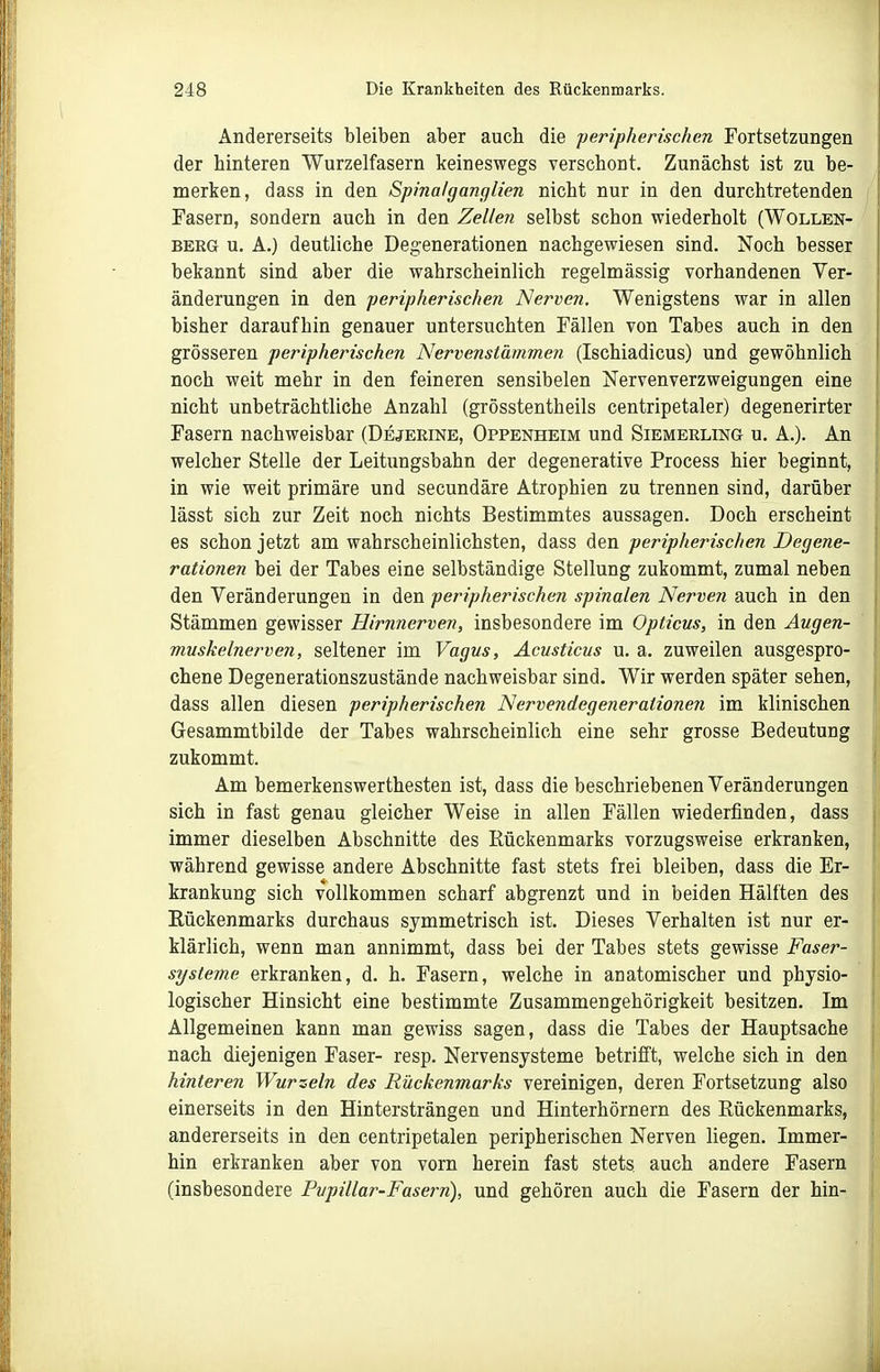 Andererseits bleiben aber auch die peripherischen Fortsetzungen der hinteren Wurzelfasern keineswegs verschont. Zunächst ist zu be- merken, dass in den Spinalganglien nicht nur in den durchtretenden Fasern, sondern auch in den Zellen selbst schon wiederholt (Wollen- berg u. A.) deutliche Deo:enerationen nachgewiesen sind. Noch besser bekannt sind aber die wahrscheinlich regelmässig vorhandenen Ver- änderungen in den peripherischen Nerven. Wenigstens war in allen bisher daraufhin genauer untersuchten Fällen von Tabes auch in den grösseren peripherischen Nervenstämmen (Ischiadicus) und gewöhnlich noch weit mehr in den feineren sensibelen Nervenverzweigungen eine nicht unbeträchtliche Anzahl (grösstentheils centripetaler) degenerirter Fasern nachweisbar (Dejeeine, Oppenheim und Siemerling u. A.). An welcher Stelle der Leitungsbahn der degenerative Process hier beginnt, in wie weit primäre und secundäre Atrophien zu trennen sind, darüber lässt sich zur Zeit noch nichts Bestimmtes aussagen. Doch erscheint es schon jetzt am wahrscheinlichsten, dass den peripherischen Degene- ratio7ien bei der Tabes eine selbständige Stellung zukommt, zumal neben den Veränderungen in den peripherischen spinalen Nerven auch in den Stämmen gewisser Hirnnerven, insbesondere im Opticus, in den Augen- muskelnerven, seltener im Vagus, Acusticus u. a. zuweilen ausgespro- chene Degenerationszustände nachweisbar sind. Wir werden später sehen, dass allen diesen peripherischen Nervendegenerationen im klinischen Gesammtbilde der Tabes wahrscheinlich eine sehr grosse Bedeutung zukommt. Am bemerkenswerthesten ist, dass die beschriebenen Veränderungen sich in fast genau gleicher Weise in allen Fällen wiederfinden, dass immer dieselben Abschnitte des Rückenmarks vorzugsweise erkranken, während gewisse andere Abschnitte fast stets frei bleiben, dass die Er- krankung sich vollkommen scharf abgrenzt und in beiden Hälften des Eückenmarks durchaus symmetrisch ist. Dieses Verhalten ist nur er- klärlich, wenn man annimmt, dass bei der Tabes stets gewisse Faser- systeme erkranken, d. h. Fasern, welche in anatomischer und physio- logischer Hinsicht eine bestimmte Zusammengehörigkeit besitzen. Im Allgemeinen kann man gewiss sagen, dass die Tabes der Hauptsache nach diejenigen Faser- resp. Nervensysteme betrifft, welche sich in den hinteren Wurzeln des Rückenmarks vereinigen, deren Fortsetzung also einerseits in den Hintersträngen und Hinterhörnern des Rückenmarks, andererseits in den centripetalen peripherischen Nerven liegen. Immer- hin erkranken aber von vorn herein fast stets auch andere Fasern (insbesondere Pupillar-Fasern), und gehören auch die Fasern der hin-