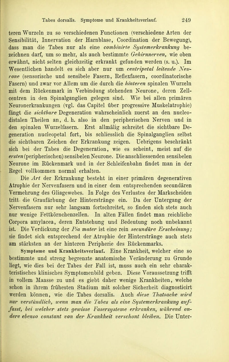 teren Wurzeln zu so verschiedenen Tunctionen (verschiedene Arten der Sensibilität, Innervation der Harnblase, Coordination der Bewegung), dass man die Tabes nur als eine eombinirte Systemerkrankung be- zeichnen darf, um so mehr, als auch bestimmte Gehirnnerven, wie oben erwähnt, nicht selten gleichzeitig erkrankt gefunden werden (s. u.). Im Wesentlichen handelt es sich aber nur um centripetal leitende Nev- rone (sensorische und sensibele Fasern, Reflexfasern, coordinatorische Fasern) und zwar vor Allem um die durch die hinteren spinalen Wurzeln mit dem Rückenmark in Verbindung stehenden Neurone, deren Zell- centren in den Spinalganglien gelegen sind. Wie bei allen primären Neuronerkrankungen (vgl. das Capitel über progressive Muskelatrophie) fängt die sichtbare Degeneration wahrscheinlich zuerst an den nucleo- distalen Theilen an, d. h. also in den peripherischen Nerven und in den spinalen Wurzelfasern. Erst allmälig schreitet die sichtbare De- generation nucleopetal fort, bis schliesslich die Spinalganglien selbst die sichtbaren Zeichen der Erkrankung zeigen. Uebrigens beschränkt sich bei der Tabes die Degeneration, wie es scheint, meist auf die ersten (peripherischen) sensibelen Neurone. Die anschliessenden sensibelen Neurone im Rückenmark und in der Schleifenbahn findet man in der Regel vollkommen normal erhalten. Die Art der Erkrankung besteht in einer primären degenerativen Atrophie der Nervenfasern und in einer dem entsprechenden secundären Vermehrung des Gliagewebes. In Folge des Verlustes der Markscheiden tritt- die Graufärbung der Hinterstränge ein. Da der Untergang der Nervenfasern nur sehr langsam fortschreitet, so finden sich stets auch nur wenige Fettkörnchenzellen. In alten Fällen findet man reichliche Corpora amylacea, deren Entstehung und Bedeutung noch unbekannt ist. Die Verdickung der Pia mater ist eine rein secundäre Erscheinung; sie findet sich entsprechend der Atrophie der Hinterstränge auch stets am stärksten an der hinteren Peripherie des Rückenmarks. Symptome und Kranklieitsverlauf. Eine Krankheit, welcher eine so bestimmte und streng begrenzte anatomische Veränderung zu Grunde liegt, wie dies bei der Tabes der Fall ist, muss auch ein sehr charak- teristisches klinisches Symptomenbild geben. Diese Voraussetzung trifft in vollem Maasse zu und es giebt daher wenige Krankheiten, welche schon in ihrem frühesten Stadium mit solcher Sicherheit diagnosticirt werden können, wie die Tabes dorsalis. Auch diese Thatsache wird nur verständlich, wenn man die Tabes als eine St/stemerkrankung avf- fasst, bei welcher stets geivisse Fasersysteme erkranken, während an- dere ebenso constant von der Krankheit verschont bleibeji. Die Unter-