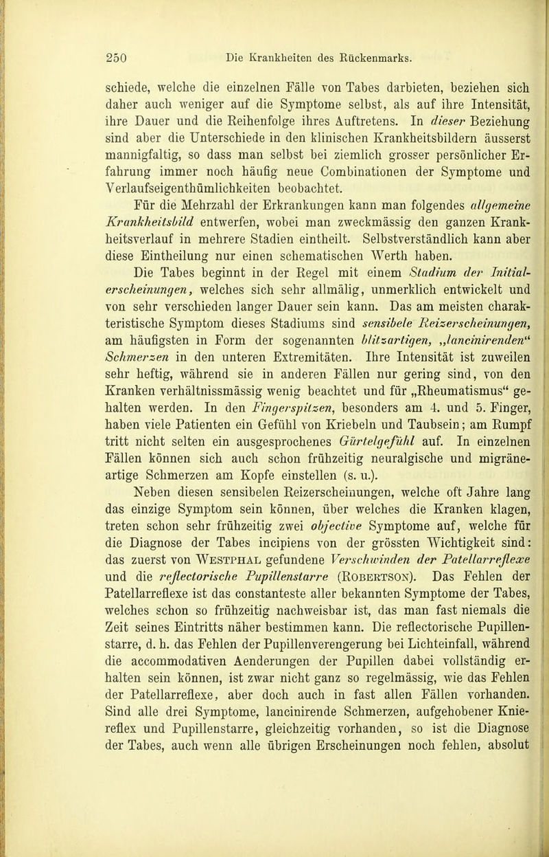 schiede, welche die einzelnen Fälle von Tabes darbieten, beziehen sich daher auch weniger auf die Symptome selbst, als auf ihre Intensität, ihre Dauer und die Reihenfolge ihres Auftretens. In dieser Beziehung sind aber die Unterschiede in den klinischen Krankheitsbildern äusserst mannigfaltig, so dass man selbst bei ziemlich grosser persönlicher Er- fahrung immer noch häufig neue Combinationen der Symptome und Verlaufseigenthümlichkeiten beobachtet. Für die Mehrzahl der Erkrankungen kann man folgendes allgemeine Krankheitsbild entwerfen, wobei man zweckmässig den ganzen Krank- heitsverlauf in mehrere Stadien eintheilt. Selbstverständlich kann aber diese Eintheilung nur einen schematischen Werth haben. Die Tabes beginnt in der Regel mit einem Stadium der Initial- erscheinungen, welches sich sehr allmälig, unmerklich entwickelt und von sehr verschieden langer Dauer sein kann. Das am meisten charak- teristische Symptom dieses Stadiums sind sensibele Reizerscheinungen, am häufigsten in Form der sogenannten blitzartigen, „lancinirenden' Schmerzen in den unteren Extremitäten. Ihre Intensität ist zuweilen sehr heftig, während sie in anderen Fällen nur gering sind, von den Kranken verhältnissmässig wenig beachtet und für „Rheumatismus ge- halten werden. In den Fingerspilzen, besonders am 4. und 5. Finger, haben viele Patienten ein Gefühl von Kriebeln und Taubsein; am Rumpf tritt nicht selten ein ausgesprochenes Gürtelgefühl auf. In einzelnen Fällen können sich auch schon frühzeitig neuralgische und migräne- artige Schmerzen am Kopfe einstellen (s. u.). Neben diesen sensibelen Reizerscheinungen, welche oft Jahre lang das einzige Symptom sein können, über welches die Kranken klagen, treten schon sehr frühzeitig zwei objective Symptome auf, welche für die Diagnose der Tabes incipiens von der grössten Wichtigkeit sind: das zuerst von Westphal gefundene Verschwindeti der Patellarreßexe und die reflectorische Pupillenstarre (Robertson). Das Fehlen der Patellarreflexe ist das constanteste aller bekannten Symptome der Tabes, welches schon so frühzeitig nachweisbar ist, das man fast niemals die Zeit seines Eintritts näher bestimmen kann. Die reflectorische Pupillen- starre, d. h. das Fehlen der Pupillenverengerung bei Lichteinfall, während die accommodativen Aenderungen der Papillen dabei vollständig er- halten sein können, ist zwar nicht ganz so regelmässig, wie das Fehlen der Patellarreflexe, aber doch auch in fast allen Fällen vorhanden. Sind alle drei Symptome, lanciuirende Schmerzen, aufgehobener Knie- reflex und Pupillenstarre, gleichzeitig vorhanden, so ist die Diagnose der Tabes, auch wenn alle übrigen Erscheinungen noch fehlen, absolut