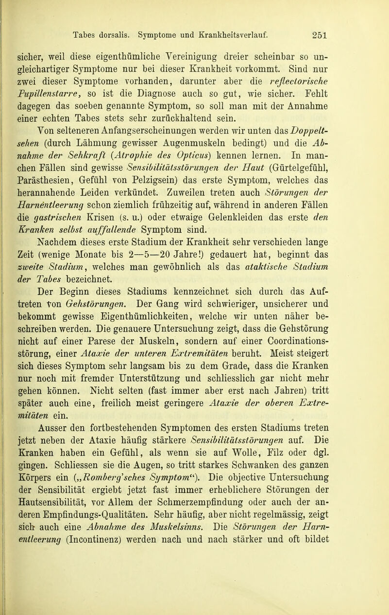 sieher, weil diese eigenthümliche Vereinigung dreier scheinbar so un- gleichartiger Symptome nur bei dieser Krankheit vorkommt. Sind nur zwei dieser Symptome vorhanden, darunter aber die rejlectorische Fupillenstarre, so ist die Diagnose auch so gut, wie sicher. Fehlt dagegen das soeben genannte Symptom, so soll man mit der Annahme einer echten Tabes stets sehr zurückhaltend sein. Von selteneren Anfangserscheinungen werden wir unten das Doppelt- sehen (durch Lähmung gewisser Augenmuskeln bedingt) und die Ab- nahme der Sehkraft {Atrophie des Opticus) kennen lernen. In man- chen Fällen sind gewisse Sensibilitätsstörungen der Haut (Gürtelgefühl, Parästhesien, Gefühl von Pelzigsein) das erste Symptom, welches das herannahende Leiden verkündet. Zuweilen treten auch Störungen der Harnentleerung schon ziemlich frühzeitig auf, während in anderen Fällen die gastrischen Krisen (s. u.) oder etwaige Gelenkleiden das erste den Kranken selbst auffallende Symptom sind. Nachdem dieses erste Stadium der Krankheit sehr verschieden lange Zeit (wenige Monate bis 2—5—20 Jahre!) gedauert hat, beginnt das zweite Stadium, welches man gewöhnlich als das ataktische Stadium der Tabes bezeichnet. Der Beginn dieses Stadiums kennzeichnet sich durch das Auf- treten ton Gehstörungen. Der Gang wird schwieriger, unsicherer und bekommt gewisse Eigenthümlichkeiten, welche wir unten näher be- schreiben werden. Die genauere Untersuchung zeigt, dass die Gehstörung nicht auf einer Parese der Muskeln, sondern auf einer Coordinations- störung, einer Ataxie der unteren Eortremitäten beruht. Meist steigert sich dieses Symptom sehr langsam bis zu dem Grade, dass die Kranken nur noch mit fremder Unterstützung und schliesslich gar nicht mehr gehen können. Nicht selten (fast immer aber erst nach Jahren) tritt später auch eine, freilich meist geringere Ataxie der oberen Extre- mitäten ein. Ausser den fortbestehenden Symptomen des ersten Stadiums treten jetzt neben der Ataxie häufig stärkere Sensibilitätsstörungen auf. Die Kranken haben ein Gefühl, als wenn sie auf Wolle, Filz oder dgl. gingen. Schliessen sie die Augen, so tritt starkes Schwanken des ganzen Körpers ein {„Romberg'sches Symptom). Die objective Untersuchung der Sensibilität ergiebt jetzt fast immer erheblichere Störungen der Hautsensibilität, vor Allem der Schmerzempfindung oder auch der an- deren Empfindungs-Qualitäten. Sehr häufig, aber nicht regelmässig, zeigt sieb auch eine Abnahme des Muskelsinns. Die Störungen der Harn- entleerung (Incontinenz) werden nach und nach stärker und oft bildet